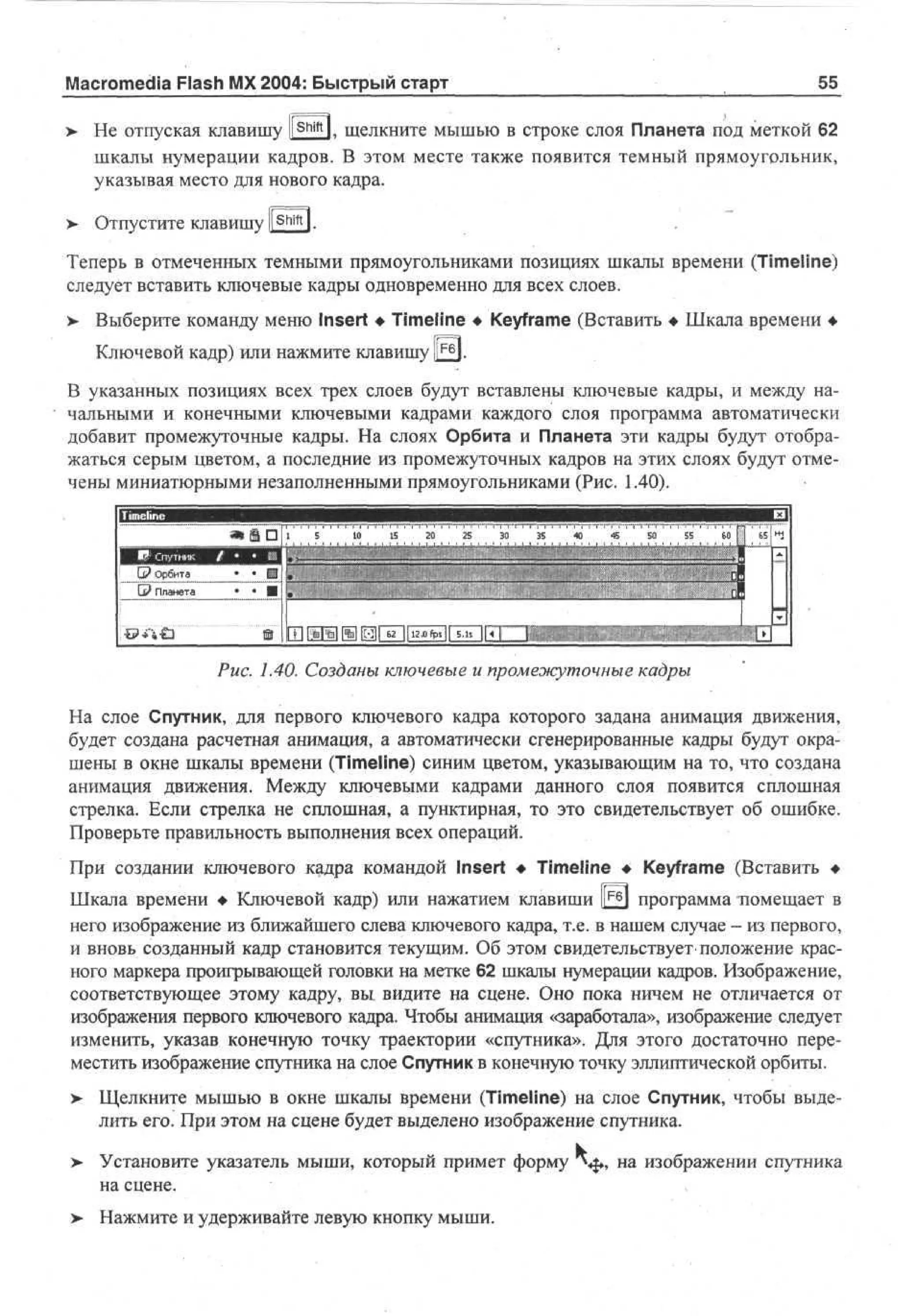Macromedia Flash MX 2004: Быстрый старт

55

> He отпуская клавишу ll S h m l. щелкните мышью в строке слоя Планета под меткой 62
шкалы нумерации кадров. В этом месте также появится темный прямоугольник,
указывая место для нового кадра.
>

Отпустите клавишу l[ Shift l.

Теперь в отмеченных темными прямоугольниками позициях шкалы времени (Timeline)
следует вставить ключевые кадры одновременно для всех слоев.
> Выберите команду меню Insert • Timeline • Keyframe (Вставить • Шкала времени •
•
Ключевой кадр) или нажмите клавишу I F 6 1.
В указанных позициях всех трех слоев будут вставлены ключевые кадры, и между начальными и конечными ключевыми кадрами каждого слоя программа автоматически
добавит промежуточные кадры. На слоях Орбита и Планета эти кадры будут отображаться серым цветом, а последние из промежуточных кадров на этих слоях будут отмечены миниатюрными незаполненными прямоугольниками (Рис. 1.40).

Рис. 1.40. Созданы ключевые и промежуточные кадры
На слое Спутник, для первого ключевого кадра которого задана анимация движения,
будет создана расчетная анимация, а автоматически сгенерированные кадры будут окрашены в окне шкалы времени (Timeline) синим цветом, указывающим на то, что создана
анимация движения. Между ключевыми кадрами данного слоя появится сплошная
стрелка. Если стрелка не сплошная, а пунктирная, то это свидетельствует об ошибке.
Проверьте правильность выполнения всех операций.
При создании ключевого кадра командой Insert • Timeline • Keyframe (Вставить •
Шкала времени • Ключевой кадр) или нажатием клавиши |^£j программа помещает в
него изображение из ближайшего слева ключевого кадра, т.е. в нашем случае - из первого,
и вновь созданный кадр становится текущим. Об этом свидетельствует положение красного маркера проигрывающей головки на метке 62 шкалы нумерации кадров. Изображение,
соответствующее этому кадру, вы видите на сцене. Оно пока ничем не отличается от
изображения первого ключевого кадра. Чтобы анимация «заработала», изображение следует
изменить, указав конечную точку траектории «спутника». Для этого достаточно переместить изображение спутника на слое Спутник в конечную точку эллиптической орбиты.
> Щелкните мышью в окне шкалы времени (Timeline) на слое Спутник, чтобы выде•
лить его. При этом на сцене будет выделено изображение спутника.
>

Установите указатель мыши, который примет форму
на сцене.

> Нажмите и удерживайте левую кнопку мыши.
•

, на изображении спутника

 