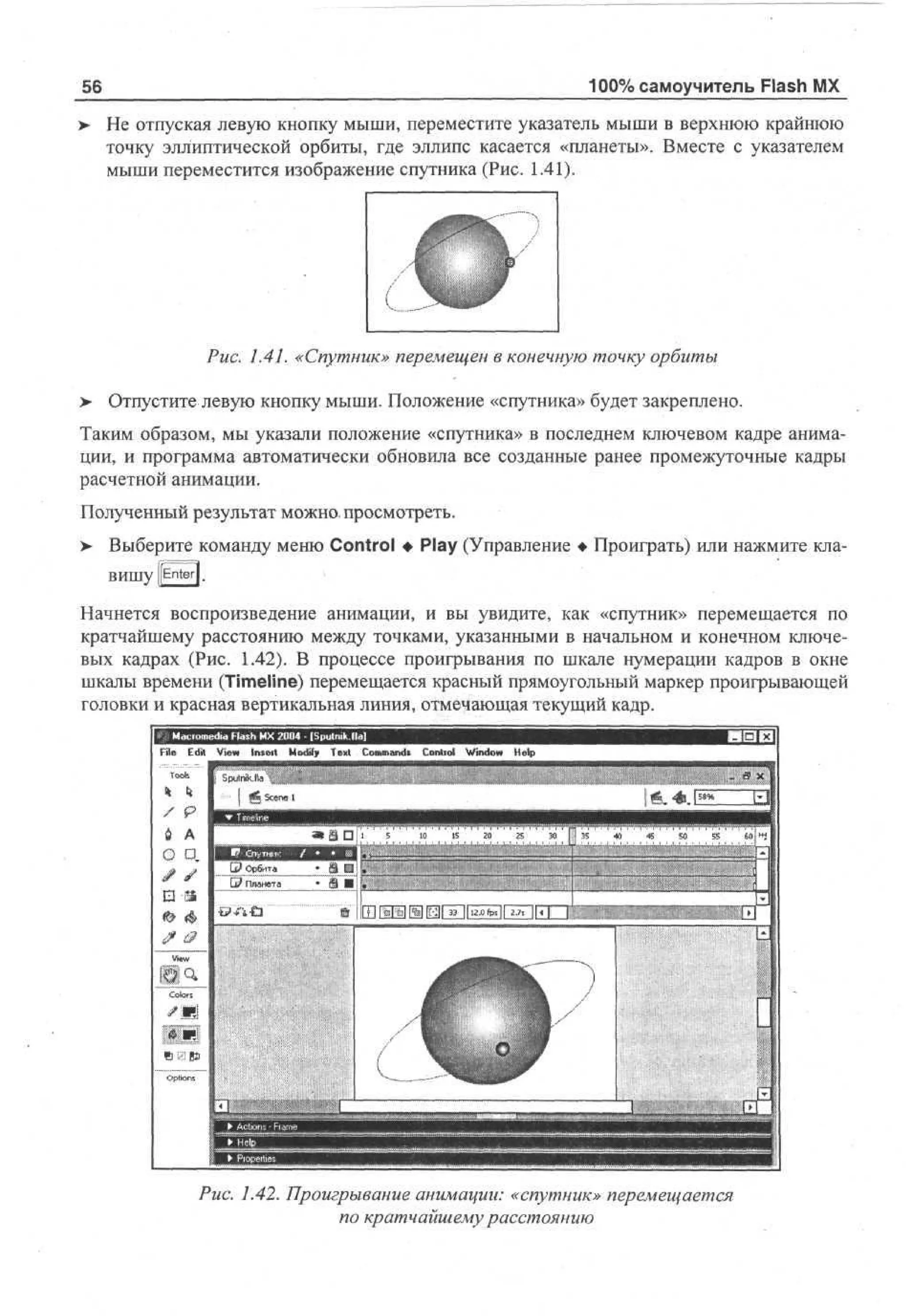 100% самоучитель Flash MX

56
>

He отпуская левую кнопку мыши, переместите указатель мыши в верхнюю крайнюю
точку эллиптической орбиты, где эллипс касается «планеты». Вместе с указателем
мыши переместится изображение спутника (Рис. 1.41).

Рис. 1.41. «Спутник» перемещен в конечную точку орбиты
>

Отпустите левую кнопку мыши. Положение «спутника» будет закреплено.

Таким образом, мы указали положение «спутника» в последнем ключевом кадре анимации, и программа автоматически обновила все созданные ранее промежуточные кадры
расчетной анимации.
Полученный результат можно, просмотреть.
>

Выберите команду меню Control • Play (Управление • Проиграть) или нажмите клавишу [[Enter].

Начнется воспроизведение анимации, и вы увидите, как «спутник» перемещается по
кратчайшему расстоянию между точками, указанными в начальном и конечном ключевых кадрах (Рис. 1.42). В процессе проигрывания по шкале нумерации кадров в окне
шкалы времени (Timeline) перемещается красный прямоугольный маркер проигрывающей
головки и красная вертикальная линия, отмечающая текущий кадр.
File E i V w Intel! M d T x Cm ad C nr l Wd w H p
d e
t i
o f et o mn. o to n o e
iy
i
l
To fspulnikJid
oh
^

Scene 1

S»S

Ujl

5

1
0

1
5

20

25

30

| | 35

«I

45

50

55

Puc. 1.42. Проигрывание анимации: «спутник» перемещается
по кратчайшему расстоянию

 