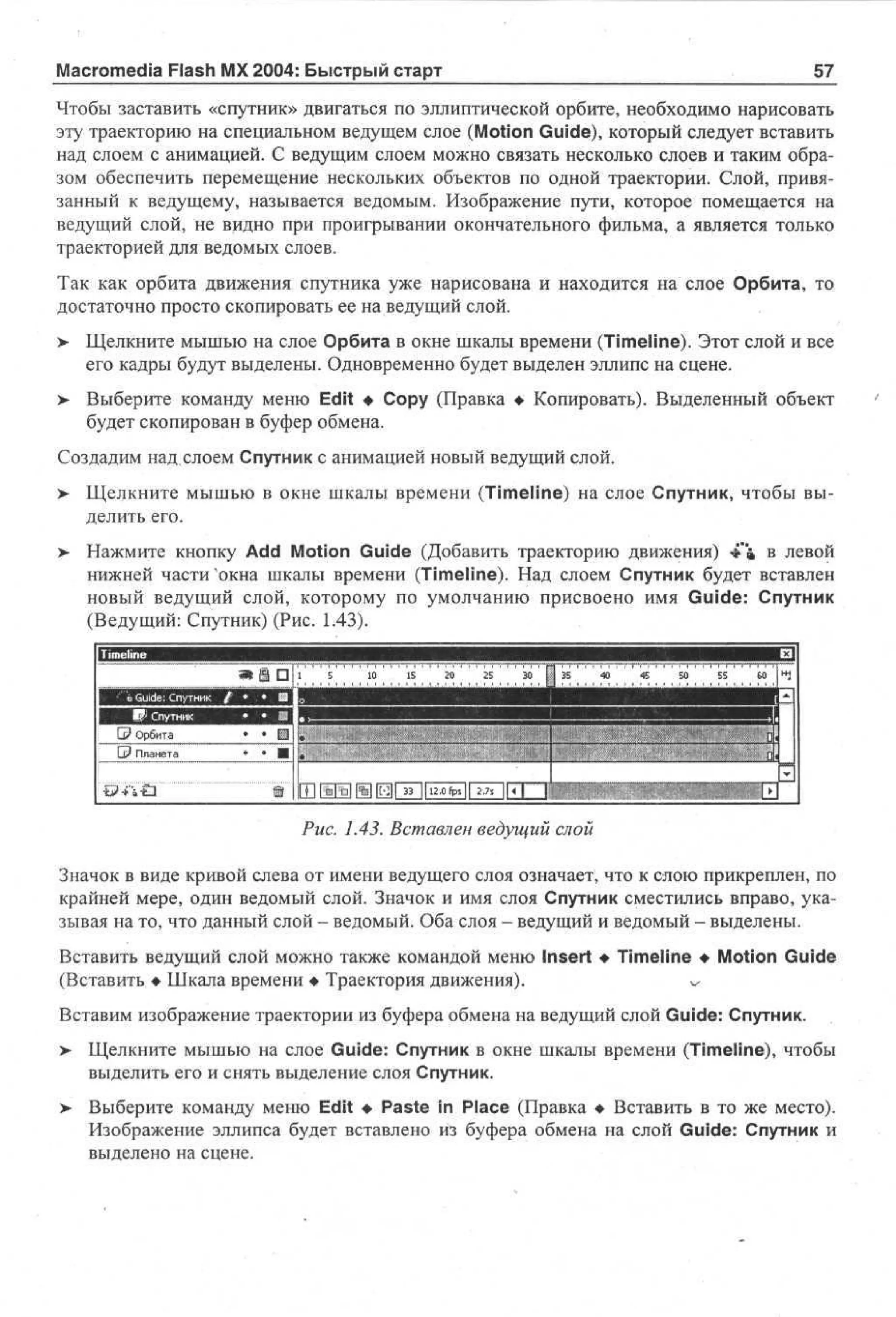 Macromedia Flash MX 2004: Быстрый старт

57

Чтобы заставить «спутник» двигаться по эллиптической орбите, необходимо нарисовать
эту траекторию на специальном ведущем слое (Motion Guide), который следует вставить
над слоем с анимацией. С ведущим слоем можно связать несколько слоев и таким образом обеспечить перемещение нескольких объектов по одной траектории. Слой, привязанный к ведущему, называется ведомым. Изображение пути, которое помещается на
ведущий слой, не видно при проигрывании окончательного фильма, а является только
траекторией для ведомых слоев.
Так как орбита движения спутника уже нарисована и находится на слое Орбита, то
достаточно просто скопировать ее на ведущий слой.
>

Щелкните мышью на слое Орбита в окне шкалы времени (Timeline). Этот слой и все
его кадры будут выделены. Одновременно будет выделен эллипс на сцене.

>

Выберите команду меню Edit • Сору (Правка • Копировать). Выделенный объект
будет скопирован в буфер обмена.

Создадим над слоем Спутник с анимацией новый ведущий слой.
>

Щелкните мышью в окне шкалы времени (Timeline) на слое Спутник, чтобы выделить его.

>

Нажмите кнопку Add Motion Guide (Добавить траекторию движения) 4"» в левой
нижней части окна шкалы времени (Timeline). Над слоем Спутник будет вставлен
новый ведущий слой, которому по умолчанию присвоено имя Guide: Спутник
(Ведущий: Спутник) (Рис. 1.43).

Рис. 1.43. Вставлен ведущий слой
Значок в виде кривой слева от имени ведущего слоя означает, что к слою прикреплен, по
крайней мере, один ведомый слой. Значок и имя слоя Спутник сместились вправо, указывая на то, что данный слой - ведомый. Оба слоя - ведущий и ведомый - выделены.
Вставить ведущий слой можно также командой меню Insert • Timeline • Motion Guide
(Вставить • Шкала времени • Траектория движения).
^
Вставим изображение траектории из буфера обмена на ведущий слой Guide: Спутник.
>

Щелкните мышью на слое Guide: Спутник в окне шкалы времени (Timeline), чтобы
выделить его и снять выделение слоя Спутник.

>

Выберите команду меню Edit • Paste in Place (Правка • Вставить в то же место).
Изображение эллипса будет вставлено из буфера обмена на слой Guide: Спутник и
выделено на сцене.

 