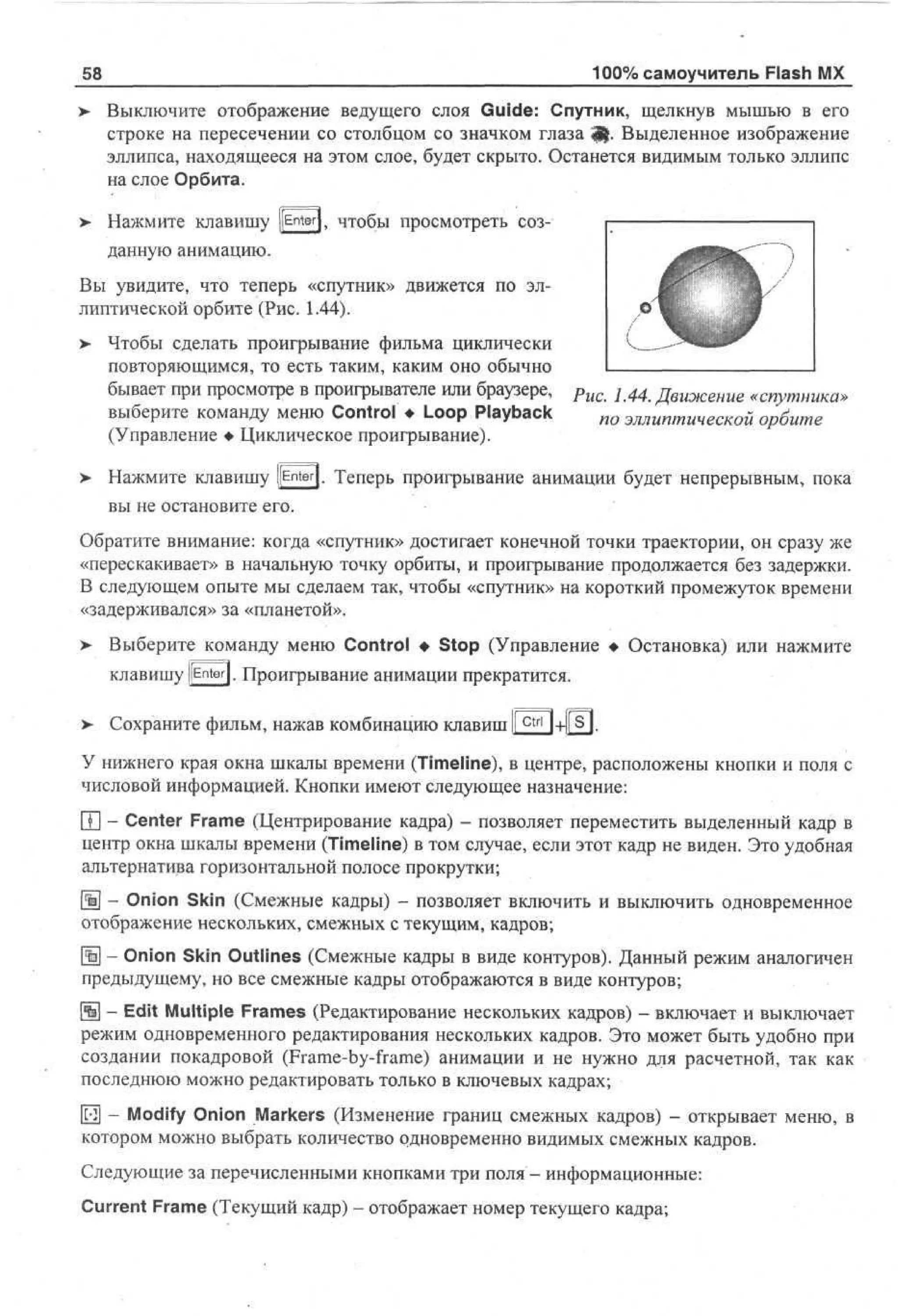100% самоучитель Flash MX

58

> Выключите отображение ведущего слоя Guide: Спутник, щелкнув мышью в его
•
строке на пересечении со столбцом со значком глаза Щ. Выделенное изображение
эллипса, находящееся на этом слое, будет скрыто. Останется видимым только эллипс
на слое Орбита.
> Нажмите клавишу pnter|, чтобы просмотреть соз•
данную анимацию.
Вы увидите, что теперь «спутник» движется по эллиптической орбите (Рис. 1.44).
>

Чтобы сделать проигрывание фильма циклически
повторяющимся, то есть таким, каким оно обычно
бывает при просмотре в проигрывателе или браузере, Рис. 1.44. Движение «спутника»
выберите команду меню Control • Loop Playback
по эллиптической орбите
(Управление • Циклическое проигрывание).

>• Нажмите клавишу ]jEnter|. Теперь проигрывание анимации будет непрерывным, пока
вы не остановите его.
Обратите внимание: когда «спутник» достигает конечной точки траектории, он сразу же
«перескакивает» в начальную точку орбиты, и проигрывание продолжается без задержки.
В следующем опыте мы сделаем так, чтобы «спутник» на короткий промежуток времени
«задерживался» за «планетой».
> Выберите команду меню Control • Stop (Управление • Остановка) или нажмите
клавишу [[Enter]. Проигрывание анимации прекратится.
> Сохраните фильм, нажав комбинацию клавиш Ic t r l l+l[s].
У нижнего края окна шкалы времени (Timeline), в центре, расположены кнопки и поля с
числовой информацией. Кнопки имеют следующее назначение:
Т - Center Frame (Центрирование кадра) - позволяет переместить выделенный кадр в
центр окна шкалы времени (Timeline) в том случае, если этот кадр не виден. Это удобная
альтернатива горизонтальной полосе прокрутки;
{ ] - Onion Skin (Смежные кадры) - позволяет включить и выключить одновременное
%
отображение нескольких, смежных с текущим, кадров;
Щ - Onion Skin Outlines (Смежные кадры в виде контуров). Данный режим аналогичен
предыдущему, но все смежные кадры отображаются в виде контуров;
Щ - Edit Multiple Frames (Редактирование нескольких кадров) - включает и выключает
режим одновременного редактирования нескольких кадров. Это может быть удобно при
создании покадровой (Frame-by-frame) анимации и не нужно для расчетной, так как
последнюю можно редактировать только в ключевых кадрах;
|П] - Modify Onion Markers (Изменение границ смежных кадров) - открывает меню, в
котором можно выбрать количество одновременно видимых смежных кадров.
Следующие за перечисленными кнопками три поля - информационные:
Current Frame (Текущий кадр) - отображает номер текущего кадра;

 