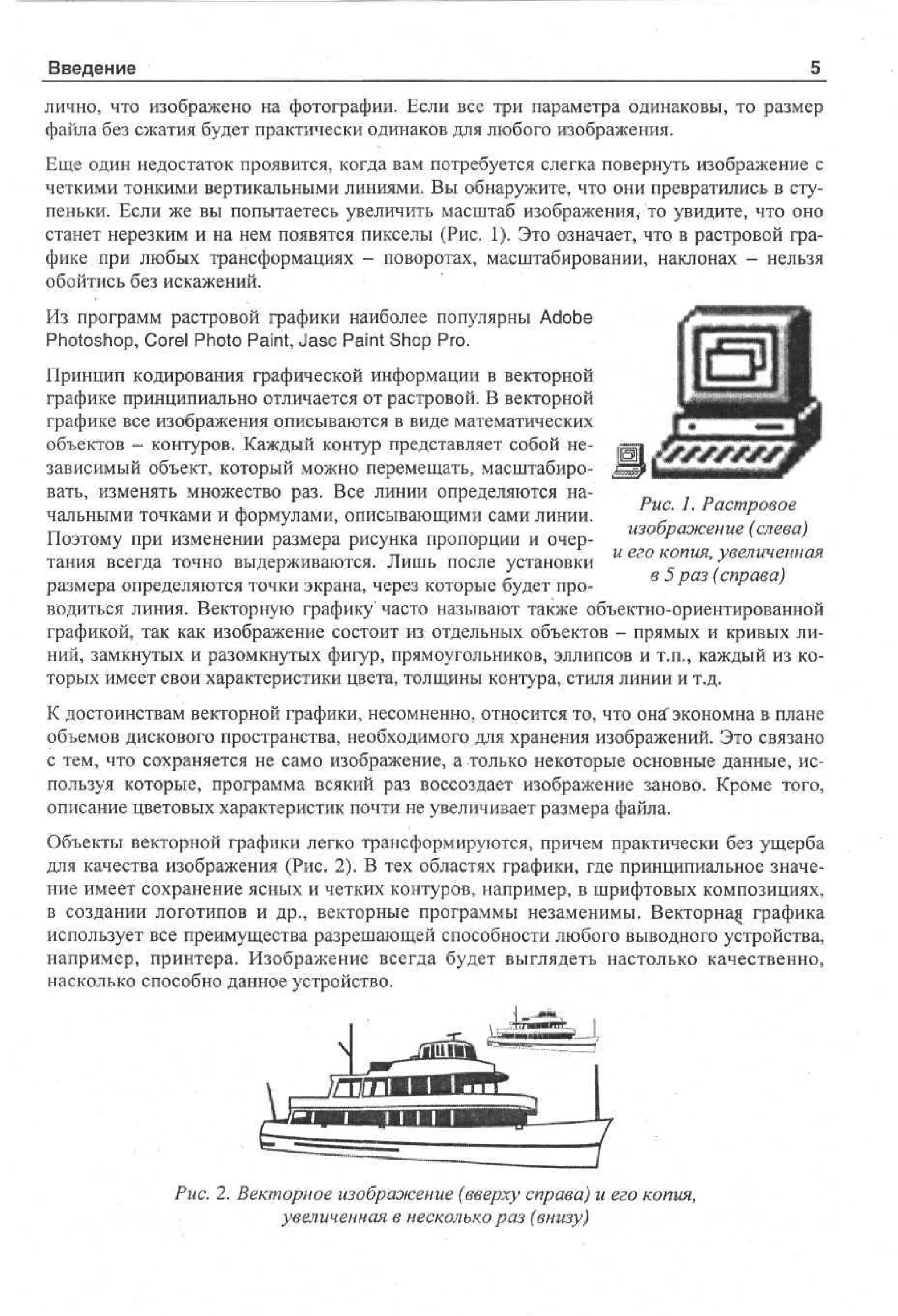 Введение
лично, что изображено на фотографии. Если все три параметра одинаковы, то размер
файла без сжатия будет практически одинаков для любого изображения.
Еще один недостаток проявится, когда вам потребуется слегка повернуть изображение с
четкими тонкими вертикальными линиями. Вы обнаружите, что они превратились в ступеньки. Если же вы попытаетесь увеличить масштаб изображения, то увидите, что оно
станет нерезким и на нем появятся пикселы (Рис. 1). Это означает, что в растровой графике при любых трансформациях - поворотах, масштабировании, наклонах - нельзя
обойтись без искажений.
Из программ растровой графики наиболее популярны Adobe
Photoshop, Corel Photo Paint, Jasc Paint Shop Pro.
Принцип кодирования графической информации в векторной
графике принципиально отличается от растровой. В векторной
графике все изображения описываются в виде математических
объектов - контуров. Каждый контур представляет собой независимый объект, который можно перемещать, масштабировать, изменять множество раз. Все линии определяются наРис. 1. Растровое
чальными точками и формулами, описывающими сами линии.
изображение (слева)
Поэтому при изменении размера рисунка пропорции и очертания всегда точно выдерживаются. Лишь после установки и его копия, увеличенная
в 5 раз (справа)
размера определяются точки экрана, через которые будет проводиться линия. Векторную графику часто называют также объектно-ориентированной
графикой, так как изображение состоит из отдельных объектов - прямых и кривых линий, замкнутых и разомкнутых фигур, прямоугольников, эллипсов и т.п., каждый из которых имеет свои характеристики цвета, толщины контура, стиля линии и т.д.
К достоинствам векторной графики, несомненно, относится то, что онгГэкономна в плане
объемов дискового пространства, необходимого для хранения изображений. Это связано
с тем, что сохраняется не само изображение, а только некоторые основные данные, используя которые, программа всякий раз воссоздает изображение заново. Кроме того,
описание цветовых характеристик почти не увеличивает размера файла.
Объекты векторной графики легко трансформируются, причем практически без ущерба
для качества изображения (Рис. 2). В тех областях графики, где принципиальное значение имеет сохранение ясных и четких контуров, например, в шрифтовых композициях,
в создании логотипов и др., векторные программы незаменимы. Векторнад графика
использует все преимущества разрешающей способности любого выводного устройства,
например, принтера. Изображение всегда будет выглядеть настолько качественно,
насколько способно данное устройство.

Рис. 2. Векторное изображение (вверху справа) и его копия,
увеличенная в несколько раз (внизу)

 