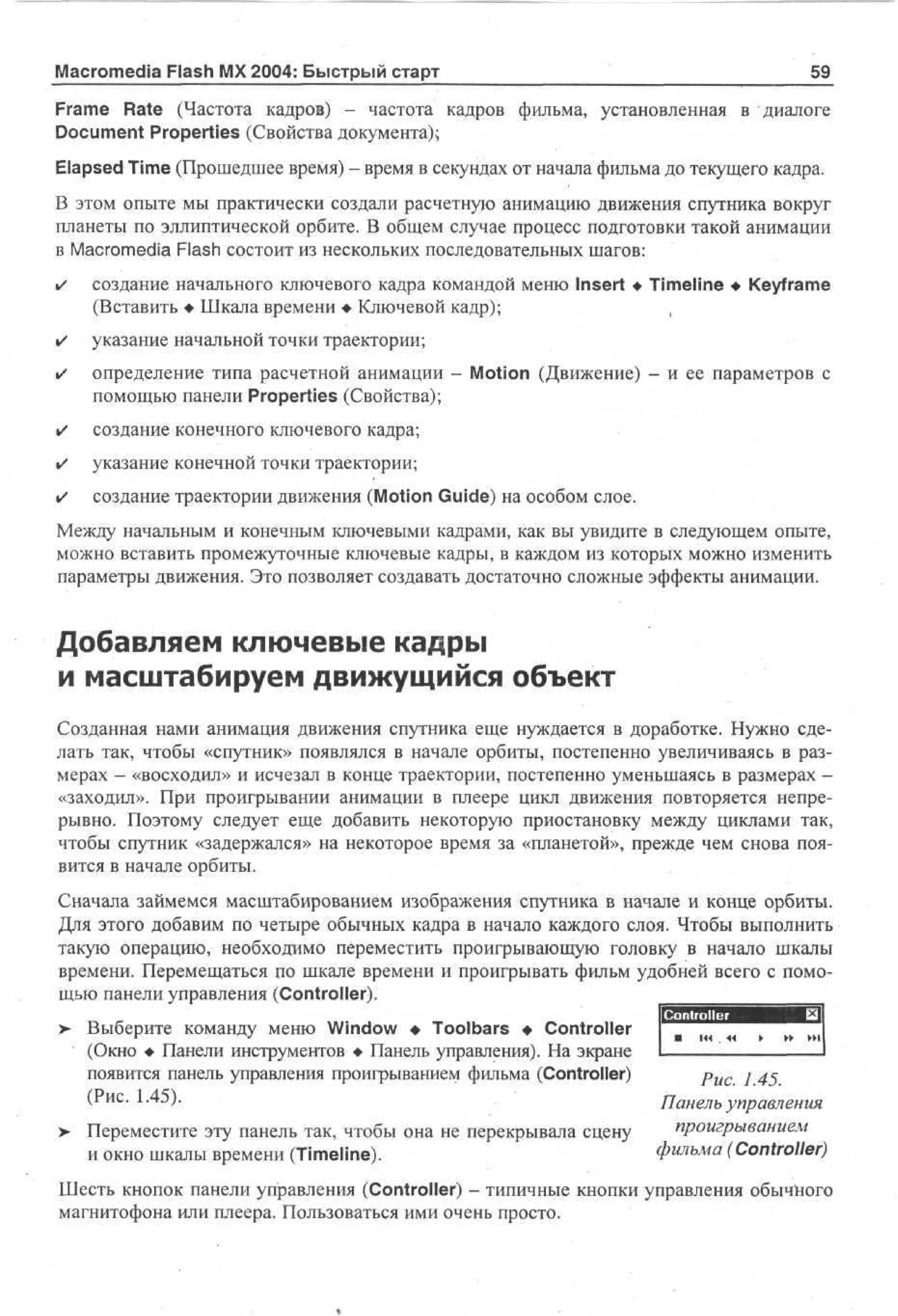 Macromedia Flash MX 2004: Быстрый старт

59

Frame Rate (Частота кадров) - частота кадров фильма, установленная в диалоге
Document Properties (Свойства документа);
Elapsed Time (Прошедшее время) - время в секундах от начала фильма до текущего кадра.
В этом опыте мы практически создали расчетную анимацию движения спутника вокруг
планеты по эллиптической орбите. В общем случае процесс подготовки такой анимации
в Macromedia Flash состоит из нескольких последовательных шагов:
•

создание начального ключевого кадра командой меню Insert • Timeline • Keyframe
(Вставить • Шкала времени • Ключевой кадр);
,

•

указание начальной точки траектории;

•

определение типа расчетной анимации - Motion (Движение) - и ее параметров с
помощью панели Properties (Свойства);

•

создание конечного ключевого кадра;

•

указание конечной точки траектории;

•

создание траектории движения (Motion Guide) на особом слое.

Между начальным и конечным ключевыми кадрами, как вы увидите в следующем опыте,
можно вставить промежуточные ключевые кадры, в каждом из которых можно изменить
параметры движения. Это позволяет создавать достаточно сложные эффекты анимации.

Добавляем ключевые кадры
и масштабируем движущийся объект
Созданная нами анимация движения спутника еще нуждается в доработке. Нужно сделать так, чтобы «спутник» появлялся в начале орбиты, постепенно увеличиваясь в размерах - «восходил» и исчезал в конце траектории, постепенно уменьшаясь в размерах «заходил». При проигрывании анимации в плеере цикл движения повторяется непрерывно. Поэтому следует еще добавить некоторую приостановку между циклами так,
чтобы спутник «задержался» на некоторое время за «планетой», прежде чем снова появится в начале орбиты.
Сначала займемся масштабированием изображения спутника в начале и конце орбиты.
Для этого добавим по четыре обычных кадра в начало каждого слоя. Чтобы выполнить
такую операцию, необходимо переместить проигрывающую головку в начало шкалы
времени. Перемещаться по шкале времени и проигрывать фильм удобней всего с помощью панели управления (Controller).
>

>

Выберите команду меню Window • Toolbars • Controller
(Окно • Панели инструментов • Панель управления). На экране
появится панель управления проигрыванием фильма (Controller)
(Рис. 1.45).

puc j 45
Панель управления

Переместите эту панель так, чтобы она не перекрывала сцену
и окно шкалы времени (Timeline).

проигрыванием
фильма (Controller)

Шесть кнопок панели управления (Controller) - типичные кнопки управления обычного
магнитофона или плеера. Пользоваться ими очень просто.

 