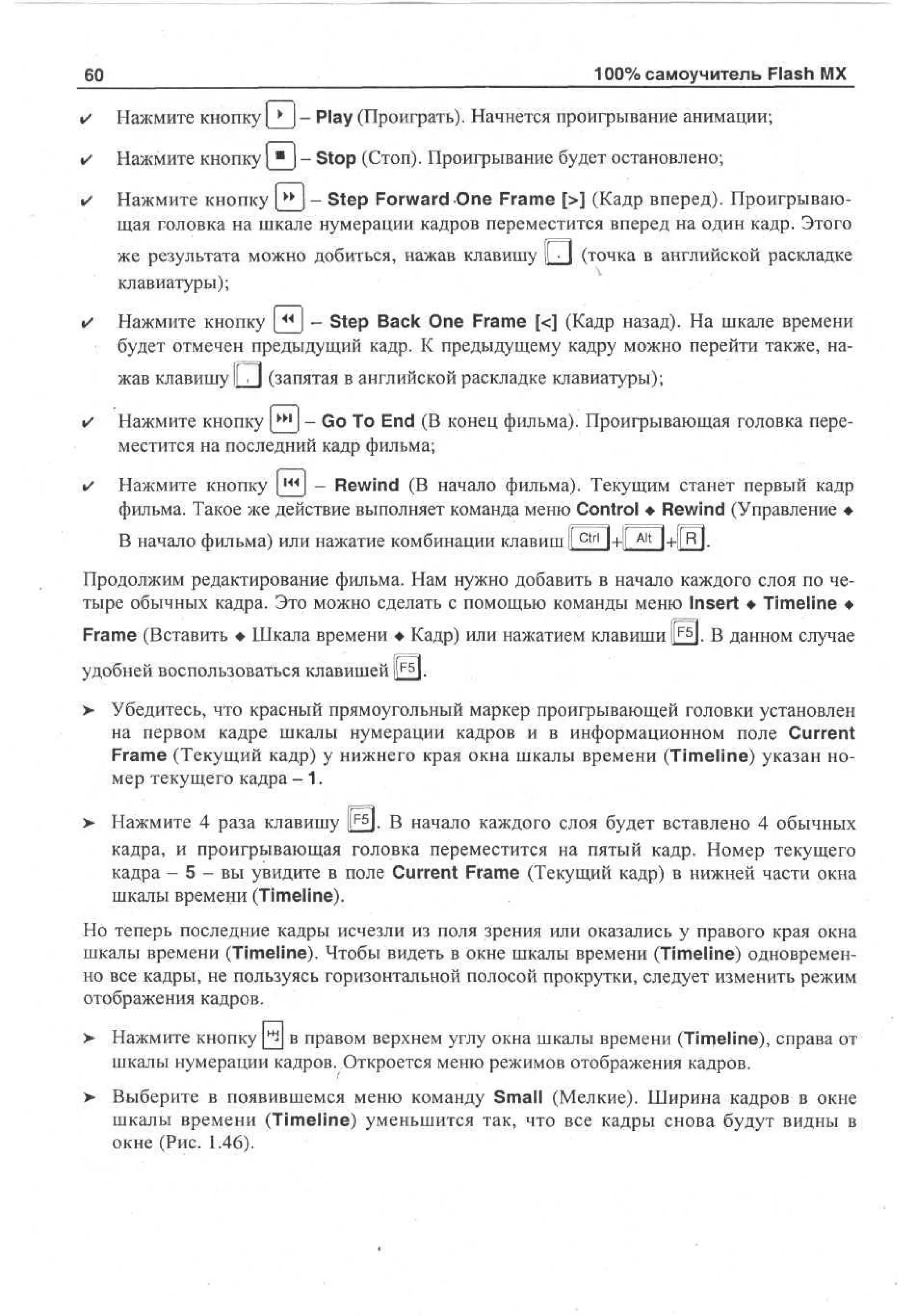 60

100% самоучитель Flash MX

•

Нажмите кнопку | * j - Play (Проиграть). Начнется проигрывание анимации;

•

Нажмите кнопку [_^J - Stop (Стоп). Проигрывание будет остановлено;

•

Нажмите кнопку [^_J- Step Forward One Frame [>] (Кадр вперед). Проигрывающая головка на шкале нумерации кадров переместится вперед на один кадр. Этого
же результата можно добиться, нажав клавишу L J (точка в английской раскладке
клавиатуры);

•

Нажмите кнопку [_^J - Step Back One Frame [<] (Кадр назад). На шкале времени
будет отмечен предыдущий кадр. К предыдущему кадру можно перейти также, нажав клавишу ||TJ (запятая в английской раскладке клавиатуры);

•

Нажмите кнопку {^j - Go To End (В конец фильма). Проигрывающая головка переместится на последний кадр фильма;

•

Нажмите кнопку [ J - Rewind (В начало фильма). Текущим станет первый кадр
фильма. Такое же действие выполняет команда меню Control • Rewind (Управление •
В начало фильма) или нажатие комбинации клавиш |[сы ]+|[ Aitj+l[R|.

I<H

Продолжим редактирование фильма. Нам нужно добавить в начало каждого слоя по четыре обычных кадра. Это можно сделать с помощью команды меню Insert • Timeline •
Frame (Вставить • Шкала времени • Кадр) или нажатием клавиши |££]. В данном случае
удобней воспользоваться клавишей llF5l.
> Убедитесь, что красный прямоугольный маркер проигрывающей головки установлен
на первом кадре шкалы нумерации кадров и в информационном поле Current
Frame (Текущий кадр) у нижнего края окна шкалы времени (Timeline) указан номер текущего кадра - 1 .
>

Нажмите 4 раза клавишу |r£J. В начало каждого слоя будет вставлено 4 обычных
кадра, и проигрывающая головка переместится на пятый кадр. Номер текущего
кадра - 5 - вы увидите в поле Current Frame (Текущий кадр) в нижней части окна
шкалы времени (Timeline).

Но теперь последние кадры исчезли из поля зрения или оказались у правого края окна
шкалы времени (Timeline). Чтобы видеть в окне шкалы времени (Timeline) одновременно все кадры, не пользуясь горизонтальной полосой прокрутки, следует изменить режим
отображения кадров.
>

Нажмите кнопку Q J В правом верхнем углу окна шкалы времени (Timeline), справа от
шкалы нумерации кадров. Откроется меню режимов отображения кадров.

>

Выберите в появившемся меню команду Small (Мелкие). Ширина кадров в окне
шкалы времени (Timeline) уменьшится так, что все кадры снова будут видны в
окне (Рис. 1.46).

 