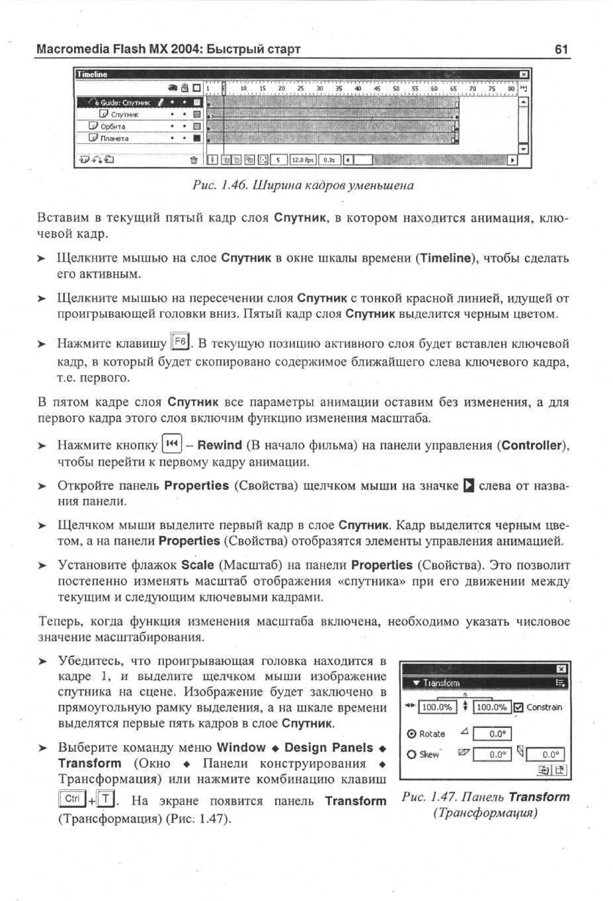 Macromedia Flash MX 2004: Быстрый старт

61

Pwc. i.46. Ширина кадров уменьшена
Вставим в текущий пятый кадр слоя Спутник, в котором находится анимация, ключевой кадр.
> Щелкните мышью на слое Спутник в окне шкалы времени (Timeline), чтобы сделать
его активным.
> Щелкните мышью на пересечении слоя Спутник с тонкой красной линией, идущей от
•
проигрывающей головки вниз. Пятый кадр слоя Спутник выделится черным цветом.
>

Нажмите клавишу |££J. В текущую позицию активного слоя будет вставлен ключевой
кадр, в который будет скопировано содержимое ближайшего слева ключевого кадра,
т.е. первого.

В пятом кадре слоя Спутник все параметры анимации оставим без изменения, а для
первого кадра этого слоя включим функцию изменения масштаба.
>

Нажмите кнопку [j^J - Rewind (В начало фильма) на панели управления (Controller),
чтобы перейти к первому кадру анимации.

>

Откройте панель Properties (Свойства) щелчком мыши на значке Q слева от названия панели.

>

Щелчком мыши выделите первый кадр в слое Спутник. Кадр выделится черным цветом, а на панели Properties (Свойства) отобразятся элементы управления анимацией.

> Установите флажок Scale (Масштаб) на панели Properties (Свойства). Это позволит
постепенно изменять масштаб отображения «спутника» при его движении между
текущим и следующим ключевыми кадрами.
Теперь, когда функция изменения масштаба включена, необходимо указать числовое
значение масштабирования.
> Убедитесь, что проигрывающая головка находится в
кадре 1, и выделите щелчком мыши изображение
спутника на сцене. Изображение будет заключено в
прямоугольную рамку выделения, а на шкале времени
выделятся первые пять кадров в слое Спутник.

•*Ч 100.0% I ? 1100.0% ЦТ] Constrain

Выберите команду меню Window • Design Panels •
Transform (Окно • Панели конструирования •
Трансформация) или нажмите комбинацию клавиш

GED+GD- На экране появится панель Transform
(Трансформация) (Рис: 1.47).

Puc

-

L47

- Панель Transform

(Трансформация)

 