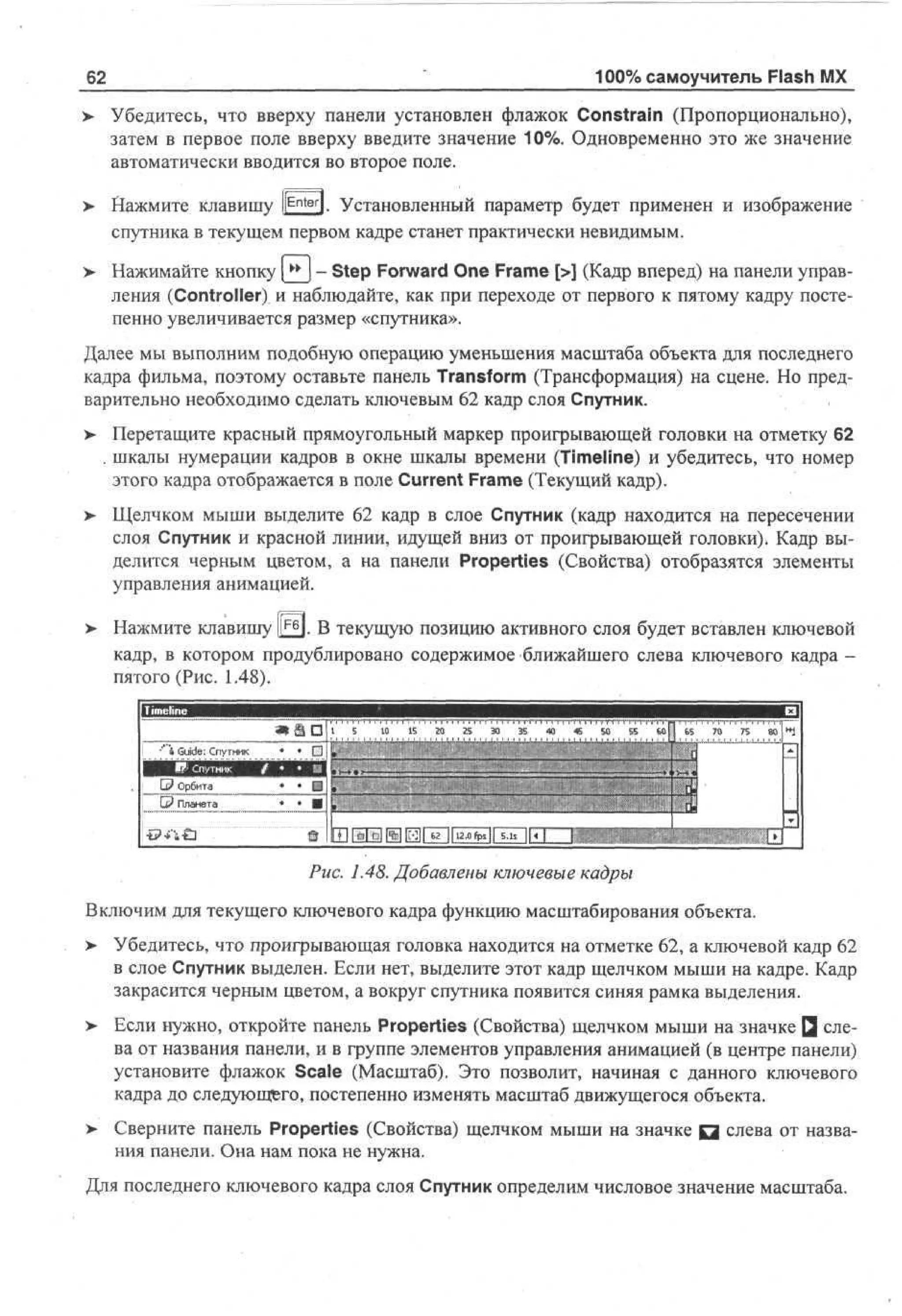 100% самоучитель Flash MX

62

> Убедитесь, что вверху панели установлен флажок Constrain (Пропорционально),
•
затем в первое поле вверху введите значение 10%. Одновременно это же значение
автоматически вводится во второе поле.
>

Нажмите клавишу I E n t e r ]. Установленный параметр будет применен и изображение
спутника в текущем первом кадре станет практически невидимым.

>

Нажимайте кнопку [** ) - Step Forward One Frame [>] (Кадр вперед) на панели управления (Controller) и наблюдайте, как при переходе от первого к пятому кадру постепенно увеличивается размер «спутника».

Далее мы выполним подобную операцию уменьшения масштаба объекта для последнего
кадра фильма, поэтому оставьте панель Transform (Трансформация) на сцене. Но предварительно необходимо сделать ключевым 62 кадр слоя Спутник.
> Перетащите красный прямоугольный маркер проигрывающей головки на отметку 62
. шкалы нумерации кадров в окне шкалы времени (Timeline) и убедитесь, что номер
этого кадра отображается в поле Current Frame (Текущий кадр).
>

Щелчком мыши выделите 62 кадр в слое Спутник (кадр находится на пересечении
слоя Спутник и красной линии, идущей вниз от проигрывающей головки). Кадр выделится черным цветом, а на панели Properties (Свойства) отобразятся элементы
управления анимацией.

>

Нажмите клавишу |££j. В текущую позицию активного слоя будет вставлен ключевой
кадр, в котором продублировано содержимое ближайшего слева ключевого кадра пятого (Рис. 1.48).
S 1 IS 2 2 3 3 «
0
0 5 0 5
1 III 1 1 1 II l.tl.l Hit l.l.lll HIM

| ' * Guide: Спутник
ВЦ

• • Ё1 jII 1
П| i

j Е Обт
Р р иа
: G П а еа
? лнт

4 S 5
5 O 5

• • DJ[
• ••II

ЬйП 65

70

75

80 I1*)

*

H I * N M H l « ||iMt«ii

|T

Рис. 1.48. Добавлены ключевые кадры
Включим для текущего ключевого кадра функцию масштабирования объекта.
>

Убедитесь, что проигрывающая головка находится на отметке 62, а ключевой кадр 62
в слое Спутник выделен. Если нет, выделите этот кадр щелчком мыши на кадре. Кадр
закрасится черным цветом, а вокруг спутника появится синяя рамка выделения.

>

Если нужно, откройте панель Properties (Свойства) щелчком мыши на значке Q слева от названия панели, и в группе элементов управления анимацией (в центре панели)
установите флажок Scale (Масштаб). Это позволит, начиная с данного ключевого
кадра до следующего, постепенно изменять масштаб движущегося объекта.

>

Сверните панель Properties (Свойства) щелчком мыши на значке Q слева от названия панели. Она нам пока не нужна.

Для последнего ключевого кадра слоя Спутник определим числовое значение масштаба.

 