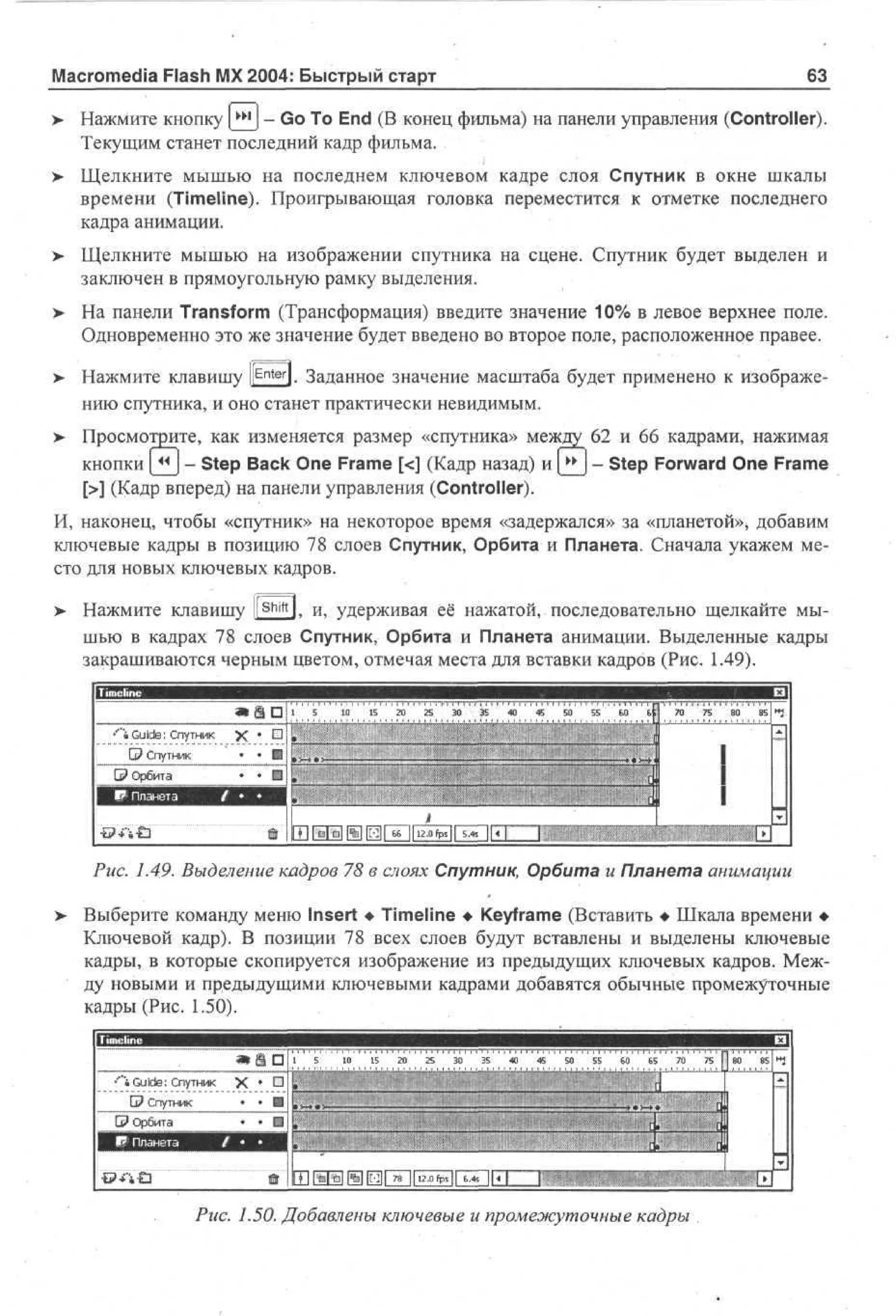 63

Macromedia Flash MX 2004: Быстрый старт
>

Нажмите кнопку ш - Go To End (В конец фильма) на панели управления (Controller).
Текущим станет последний кадр фильма.

> Щелкните мышью на последнем ключевом кадре слоя Спутник в окне шкалы
•
времени (Timeline). Проигрывающая головка переместится к отметке последнего
кадра анимации.
>

Щелкните мышью на изображении спутника на сцене. Спутник будет выделен и
заключен в прямоугольную рамку выделения.

> На панели Transform (Трансформация) введите значение 10% в левое верхнее поле.
•
Одновременно это же значение будет введено во второе поле, расположенное правее.
> Нажмите клавишу l E n t e r ]. Заданное значение масштаба будет применено к изображе•
нию спутника, и оно станет практически невидимым.
> Просмотрите, как изменяется размер «спутника» между 62 и 66 кадрами, нажимая
кнопки (_^J - Step Back One Frame [<] (Кадр назад) и ^*J - Step Forward One Frame
[>] (Кадр вперед) на панели управления (Controller).
И, наконец, чтобы «спутник» на некоторое время «задержался» за «планетой», добавим
ключевые кадры в позицию 78 слоев Спутник, Орбита и Планета. Сначала укажем место для новых ключевых кадров.
>

Нажмите клавишу i! Shift l, и, удерживая её нажатой, последовательно щелкайте мышью в кадрах 78 слоев Спутник, Орбита и Планета анимации. Выделенные кадры
закрашиваются черным цветом, отмечая места для вставки кадров (Рис. 1.49).
1 • j i " 5' " ' io''" i s " a '
•'"•»Guide: Спутник

X

•

• • Ш

Q? Спутник

a

30' " 35

40

'£*

so'" 55''' б о ' " Щ

••;•••
•• •••
•

Щ-'
#

70

75

80

85

i

j _ .

Рис. 1.49. Выделение кадров 78 в слоях Спутник, Орбита и Планета анимации
>

Выберите команду меню Insert • Timeline • Keyframe (Вставить • Шкала времени •
Ключевой кадр). В позиции 78 всех слоев будут вставлены и выделены ключевые
кадры, в которые скопируется изображение из предыдущих ключевых кадров. Между новыми и предыдущими ключевыми кадрами добавятся обычные промежуточные
кадры (Рис. 1.50).
®
•'Guide: Спутник

X

СЗ Спутник
•

С? Орбита
j

l? ! Планета

tf

.

n

15 1 1 202530354045
05

5

0

5

5

6

0

6

5

7

0

• •
• •

ШШШШШШШШШШШШШШШШ ввввввК.
• в ...
•

•

•

«г
Рис. 1.50. Добавлены ключевые и промежуточные кадры

7 N0 8
5 8 5
*
г
с
с

 