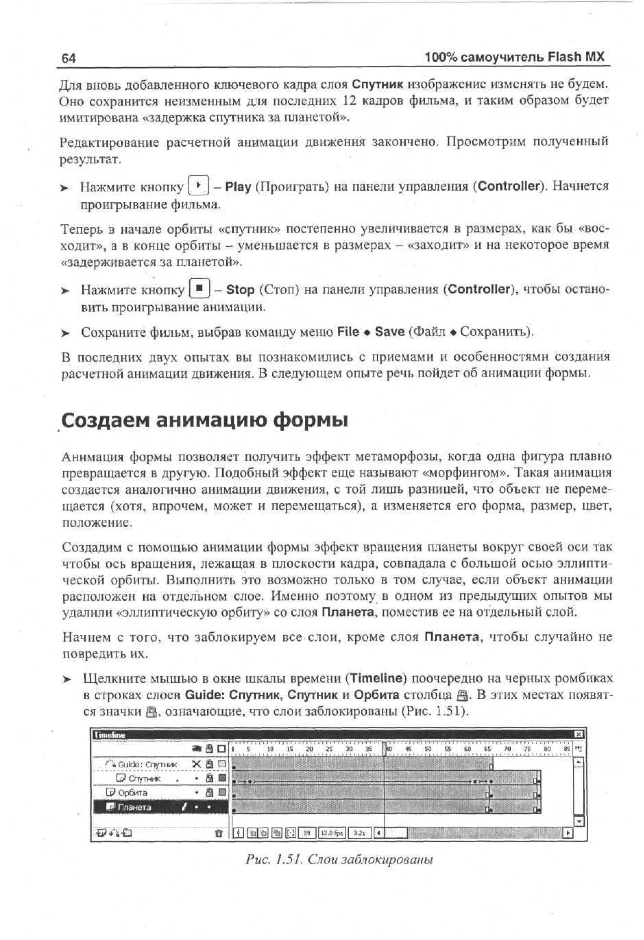 64

100% самоучитель Flash MX

Для вновь добавленного ключевого кадра слоя Спутник изображение изменять не будем.
Оно сохранится неизменным для последних 12 кадров фильма, и таким образом будет
имитирована «задержка спутника за планетой».
Редактирование расчетной анимации движения закончено. Просмотрим полученный
результат.
>

Нажмите кнопку Q J - Play (Проиграть) на панели управления (Controller). Начнется
проигрывание фильма.

Теперь в начале орбиты «спутник» постепенно увеличивается в размерах, как бы «восходит», а в конце орбиты - уменьшается в размерах - «заходит» и на некоторое время
«задерживается за планетой».
>

Нажмите кнопку [ " J - Stop (Стоп) на панели управления (Controller), чтобы остановить проигрывание анимации.

>- Сохраните фильм, выбрав команду меню File • Save (Файл • Сохранить).
В последних двух опытах вы познакомились с приемами и особенностями создания
расчетной анимации движения. В следующем опыте речь пойдет об анимации формы.

Создаем анимацию формы
Анимация формы позволяет получить эффект метаморфозы, когда одна фигура плавно
превращается в другую. Подобный эффект еще называют «морфингом». Такая анимация
создается аналогично анимации движения, с той лишь разницей, что объект не перемещается (хотя, впрочем, может и перемещаться), а изменяется его форма, размер, цвет,
положение.
Создадим с помощью анимации формы эффект вращения планеты вокруг своей оси так
чтобы ось вращения, лежащая в плоскости кадра, совпадала с большой осью эллиптической орбиты. Выполнить это возможно только в том случае, если объект анимации
расположен на отдельном слое. Именно поэтому в одном из предыдущих опытов мы
удалили «эллиптическую орбиту» со слоя Планета, поместив ее на отдельный слой.
Начнем с того, что заблокируем все слои, кроме слоя Планета, чтобы случайно не
повредить их.
>

Щелкните мышью в окне шкалы времени (Timeline) поочередно на черных ромбиках
в строках слоев Guide: Спутник, Спутник и Орбита столбца Q. В этих местах появятся значки Э, означающие, что слои заблокированы (Рис. 1.51).

"i Guide: Спутник
G? Спутник .

X. Ш Щ
«и

Рис. 1.51. Слои заблокированы

 
