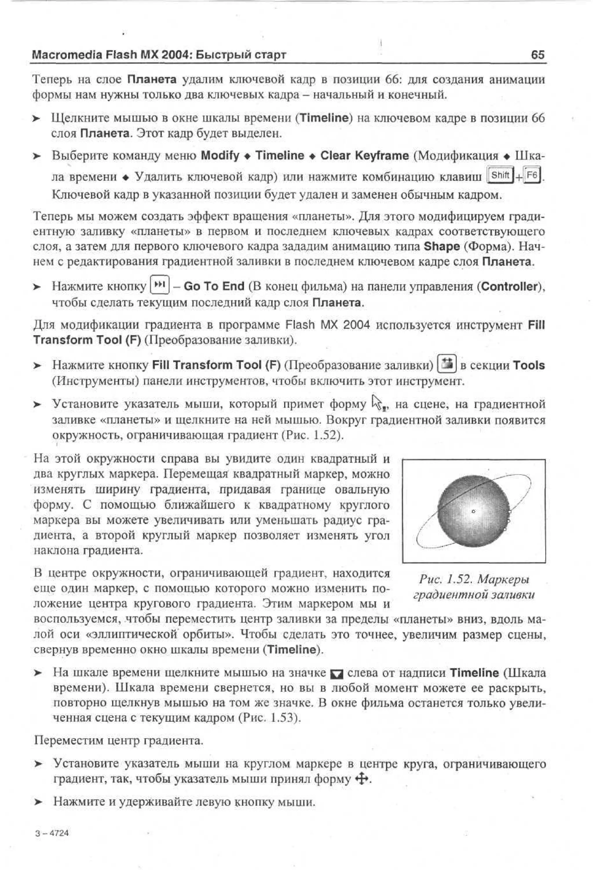 Macromedia Flash MX 2004: Быстрый старт

65^

Теперь на слое Планета удалим ключевой кадр в позиции 66: для создания анимации
формы нам нужны только два ключевых кадра - начальный и конечный.
>- Щелкните мышью в окне шкалы времени (Timeline) на ключевом кадре в позиции 66
слоя Планета. Этот кадр будет выделен.
>- Выберите команду меню Modify • Timeline • Clear Keyframe (Модификация • Шкала времени • Удалить ключевой кадр) или нажмите комбинацию клавиш |[

Shift

l-Hr4.

Ключевой кадр в указанной позиции будет удален и заменен обычным кадром.
Теперь мы можем создать эффект вращения «планеты». Для этого модифицируем градиентную заливку «планеты» в первом и последнем ключевых кадрах соответствующего
слоя, а затем для первого ключевого кадра зададим анимацию типа Shape (Форма). Начнем с редактирования градиентной заливки в последнем ключевом кадре слоя Планета.
>

Нажмите кнопку [_^J - Go To End (В конец фильма) на панели управления (Controller),
чтобы сделать текущим последний кадр слоя Планета.

Для модификации градиента в программе Flash MX 2004 используется инструмент Fill
Transform Tool (F) (Преобразование заливки).
>

Нажмите кнопку Fill Transform Tool (F) (Преобразование заливки) [y£j в секции Tools
(Инструменты) панели инструментов, чтобы включить этот инструмент.

>

Установите указатель мыши, который примет форму U£r на сцене, на градиентной
заливке «планеты» и щелкните на ней мышью. Вокруг градиентной заливки появится
окружность, ограничивающая градиент (Рис. 1.52).

На этой окружности справа вы увидите один квадратный и
два круглых маркера. Перемещая квадратный маркер, можно
изменять ширину градиента, придавая границе овальную
форму. С помощью ближайшего к квадратному круглого
маркера вы можете увеличивать или уменьшать радиус градиента, а второй круглый маркер позволяет изменять угол
наклона градиента.
В центре окружности, ограничивающей градиент, находится
р
j «
juaD
еще один маркер, с помощью которого можно изменить поградиентной заливки
ложение центра кругового градиента. Этим маркером мы и
воспользуемся, чтобы переместить центр заливки за пределы «планеты» вниз, вдоль малой оси «эллиптической орбиты». Чтобы сделать это точнее, увеличим размер сцены,
свернув временно окно шкалы времени (Timeline).
> На шкале времени щелкните мышью на значке Q слева от надписи Timeline (Шкала
•
времени). Шкала времени свернется, но вы в любой момент можете ее раскрыть,
повторно щелкнув мышью на том же значке. В окне фильма останется только увеличенная сценах текущим кадром (Рис. 1.53).
Переместим центр градиента.
>

Установите указатель мыши на круглом маркере в центре круга, ограничивающего
градиент, так, чтобы указатель мыши принял форму •$•.

> Нажмите и удерживайте левую кнопку мыши.
3-4724

 