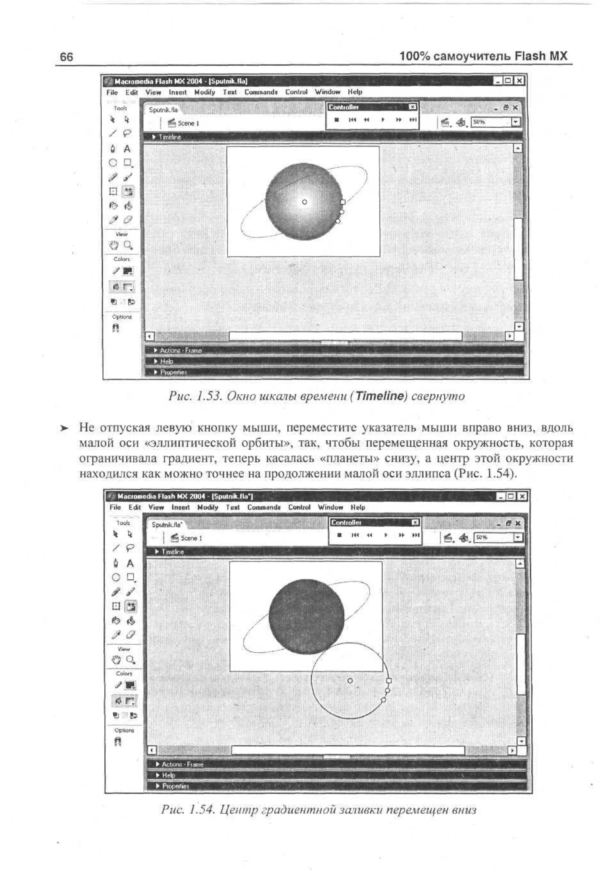100% самоучитель Flash MX

66
File

k

Edit

sViet*F s M Modify - [ p Commands
d l Insert X 2 0 Text um .l ]
i ah
a
0 4 S t kfa

Control

Window

Help

k

/ 9
UA
О D,

a
.- m
ft Ъ 85

Options

. 1.53. Окно шкалы времени (Timeline) свернуто
>

He отпуская левую кнопку мыши, переместите указатель мыши вправо вниз, вдоль
малой оси «эллиптической орбиты», так, чтобы перемещенная окружность, которая
ограничивала градиент, теперь касалась «планеты» снизу, а центр этой окружности
находился как можно точнее на продолжении малой оси эллипса (Рис. 1.54).
File

Edit

View

Insert

Modify

Text

Commands

Control

Window

Help

Sputnik.fla"
g g Scene 1

> » • • • !

/ p
й А
О •

-;

н
Рис. 1.54. Центр градиентной заливки перемещен вниз

 