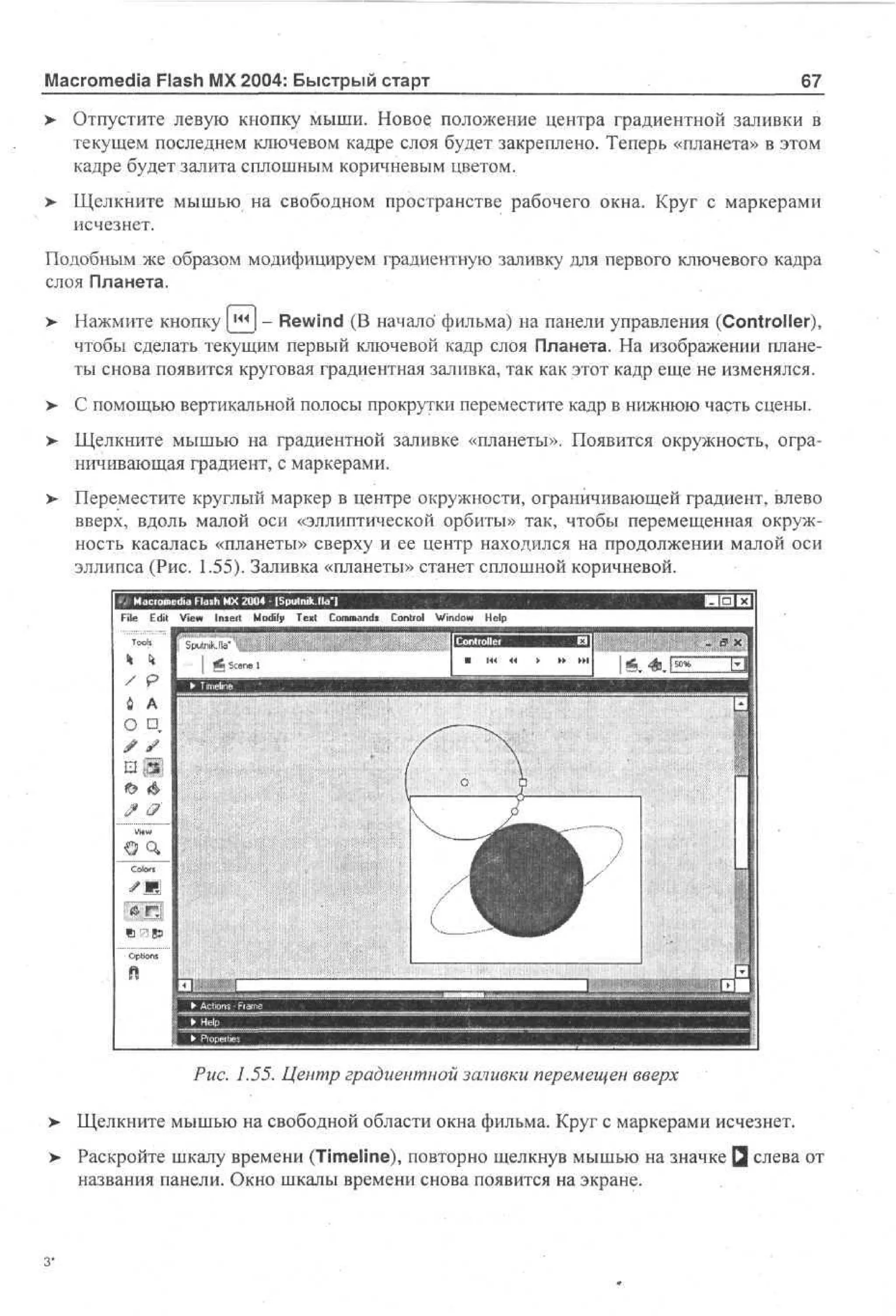 Macromedia Flash MX 2004: Быстрый старт
>

67

Отпустите левую кнопку мыши. Новое положение центра градиентной заливки в
текущем последнем ключевом кадре слоя будет закреплено. Теперь «планета» в этом
кадре будет залита сплошным коричневым цветом.

>- Щелкните мышью на свободном пространстве рабочего окна. Круг с маркерами
исчезнет.
Подобным же образом модифицируем градиентную заливку для первого ключевого кадра
слоя Планета.
>

Нажмите кнопку [|^J - Rewind (В начало фильма) на панели управления (Controller),
чтобы сделать текущим первый ключевой кадр слоя Планета. На изображении планеты снова появится круговая градиентная заливка, так как этот кадр еще не изменялся.

> С помощью вертикальной полосы прокрутки переместите кадр в нижнюю часть сцены.
•
> Щелкните мышью на градиентной заливке «планеты». Появится окружность, огра•
ничивающая градиент, с маркерами.
> Переместите круглый маркер в центре окружности, ограничивающей градиент, влево
вверх, вдоль малой оси «эллиптической орбиты» так, чтобы перемещенная окружность касалась «планеты» сверху и ее центр находился на продолжении малой оси
эллипса (Рис. 1.55). Заливка «планеты» станет сплошной коричневой.
File

Edit

Toois

eViewF s MModify - [Sputmk.lla'l
d l Insert X 2 0 Тек! Commands
d ah
i
04

Control Window

Help

I S unJ "
p t kI
ia

Рис. 1.55. Центр градиентной заливки перемещен вверх
>

Щелкните мышью на свободной области окна фильма. Круг с маркерами исчезнет.

>

Раскройте шкалу времени (Timeline), повторно щелкнув мышью на значке Q слева от
названия панели. Окно шкалы времени снова появится на экране.

 