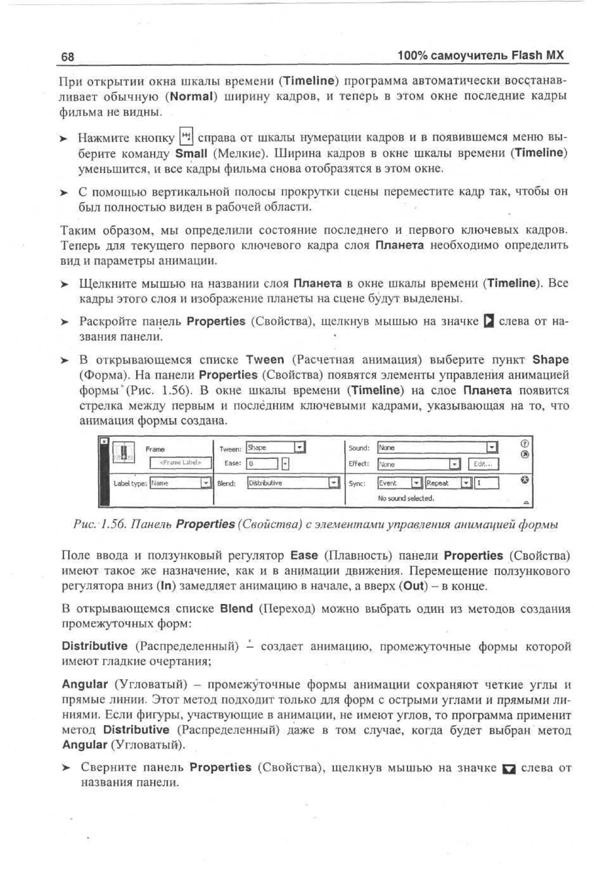 100% самоучитель Flash MX

68

При открытии окна шкалы времени (Timeline) программа автоматически восстанавливает обычную (Normal) ширину кадров, и теперь в этом окне последние кадры
фильма не видны.
> Нажмите кнопку Q | справа от шкалы нумерации кадров и в появившемся меню выберите команду Small (Мелкие). Ширина кадров в окне шкалы времени (Timeline)
уменьшится, и все кадры фильма снова отобразятся в этом окне.
>

С помощью вертикальной полосы прокрутки сцены переместите кадр так, чтобы он
был полностью виден в рабочей области.

Таким образом, мы определили состояние последнего и первого ключевых кадров.
Теперь для текущего первого ключевого кадра слоя Планета необходимо определить
вид и параметры анимации.
У Щелкните мышью на названии слоя Планета в окне шкалы времени (Timeline). Все
кадры этого слоя и изображение планеты на сцене будут выделены.
> Раскройте панель Properties (Свойства), щелкнув мышью на значке Q слева от на•
звания панели.
> В открывающемся списке Tween (Расчетная анимация) выберите пункт Shape
•
(Форма). На панели Properties (Свойства) появятся элементы управления анимацией
формы "(Рис. 1.56). В окне шкалы времени (Timeline) на слое Планета появится
стрелка между первым и последним ключевыми кадрами, указывающая на то, что
анимация формы создана.

1
1

H

Fm
r e
a

| «*„

| L b l type: J a *
ae
Nm

1

T e n | Sae
w e : hp
Id
E s :E
ae
IF]
ed
l
L B n : [Distributive

SudJo
on: Ne
n
Eet |oe
f c: Nn
u
Ы Sn: (vn LJ e : a
yc Eet JR et
N sud setd
o on ec .
le

Ы

©

•.
a

Рис. 1.56. Панель Properties (Свойства) с элементами управления анимацией формы
Поле ввода и ползунковый регулятор Ease (Плавность) панели Properties (Свойства)
имеют такое же назначение, как и в анимации движения. Перемещение ползункового
регулятора вниз (In) замедляет анимацию в начале, а вверх (Out) - в конце.
В открывающемся списке Blend (Переход) можно выбрать один из методов создания
промежуточных форм:
Distributive (Распределенный) - создает анимацию, промежуточные формы которой
имеют гладкие очертания;
Angular (Угловатый) - промежуточные формы анимации сохраняют четкие углы и
прямые линии. Этот метод подходит только для форм с острыми углами и прямыми линиями. Если фигуры, участвующие в анимации, не имеют углов, то программа применит
метод Distributive (Распределенный) даже в том случае, когда будет выбран метод
Angular (Угловатый).
>

Сверните панель Properties (Свойства), щелкнув мышью на значке Q слева от
названия панели.

 