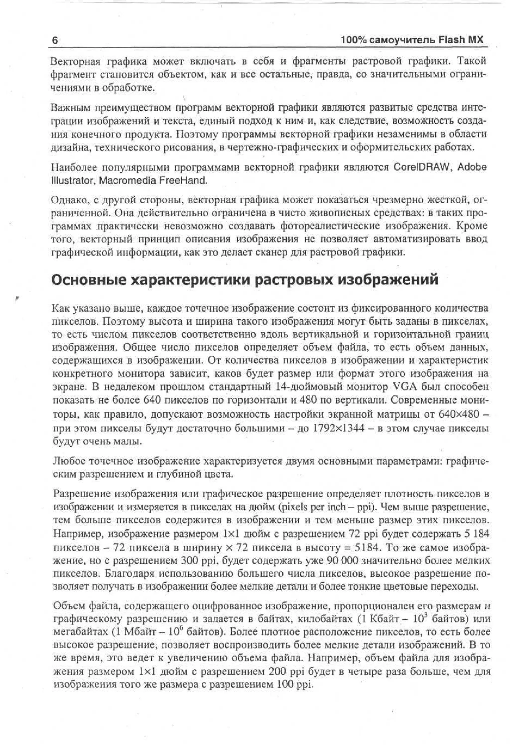 6

100% самоучитель Flash MX

Векторная графика может включать в себя и фрагменты растровой графики. Такой
фрагмент становится объектом, как и все остальные, правда, со значительными ограничениями в обработке.
Важным преимуществом программ векторной графики являются развитые средства интеграции изображений и текста, единый подход к ним и, как следствие, возможность создания конечного продукта. Поэтому программы векторной графики незаменимы в области
дизайна, технического рисования, в чертежно-графических и оформительских работах.
Наиболее популярными программами векторной графики являются CorelDRAW, Adobe
Illustrator, Macromedia FreeHand.
Однако, с другой стороны, векторная графика может показаться чрезмерно жесткой, ограниченной. Она действительно ограничена в чисто живописных средствах: в таких программах практически невозможно создавать фотореалистические изображения. Кроме
того, векторный принцип описания изображения не позволяет автоматизировать ввод
графической информации, как это делает сканер для растровой графики.

Основные характеристики растровых изображений
Как указано выше, каждое точечное изображение состоит из фиксированного количества
пикселов. Поэтому высота и ширина такого изображения могут быть заданы в пикселах,
то есть числом пикселов соответственно вдоль вертикальной и горизонтальной границ
изображения. Общее число пикселов определяет объем файла, то есть объем данных,
содержащихся в изображении. От количества пикселов в изображении и характеристик
конкретного монитора зависит, каков будет размер или формат этого изображения на
экране. В недалеком прошлом стандартный 14-дюймовый монитор VGA был способен
показать не более 640 пикселов по горизонтали и 480 по вертикали. Современные мониторы, как правило, допускают возможность настройки экранной матрицы от 640x480 при этом пикселы будут достаточно большими - до 1792x1344 - в этом случае пикселы
будут очень малы.
Любое точечное изображение характеризуется двумя основными параметрами: графическим разрешением и глубиной цвета.
Разрешение изображения или графическое разрешение определяет плотность пикселов в
изображении и измеряется в пикселах на дюйм (pixels per inch - ppi). Чем выше разрешение,
тем больше пикселов содержится в изображении и тем меньше размер этих пикселов.
Например, изображение размером 1x1 дюйм с разрешением 72 ppi будет содержать 5 184
пикселов - 72 пиксела в ширину х 72 пиксела в высоту = 5184. То же самое изображение, но с разрешением 300 ppi, будет содержать уже 90 000 значительно более мелких
пикселов. Благодаря использованию большего числа пикселов, высокое разрешение позволяет получать в изображении более мелкие детали и более тонкие цветовые переходы.
Объем файла, содержащего оцифрованное изображение, пропорционален его размерам и
графическому разрешению и задается в байтах, килобайтах (1 Кбайт- 103 байтов) или
мегабайтах (1 Мбайт- 10б байтов). Более плотное расположение пикселов, то есть более
высокое разрешение, позволяет воспроизводить более мелкие детали изображений. В то
же время, это ведет к увеличению объема файла. Например, объем файла для изображения размером 1x1 дюйм с разрешением 200 ppi будет в четыре раза больше, чем для
изображения того же размера с разрешением 100 ppi.

 