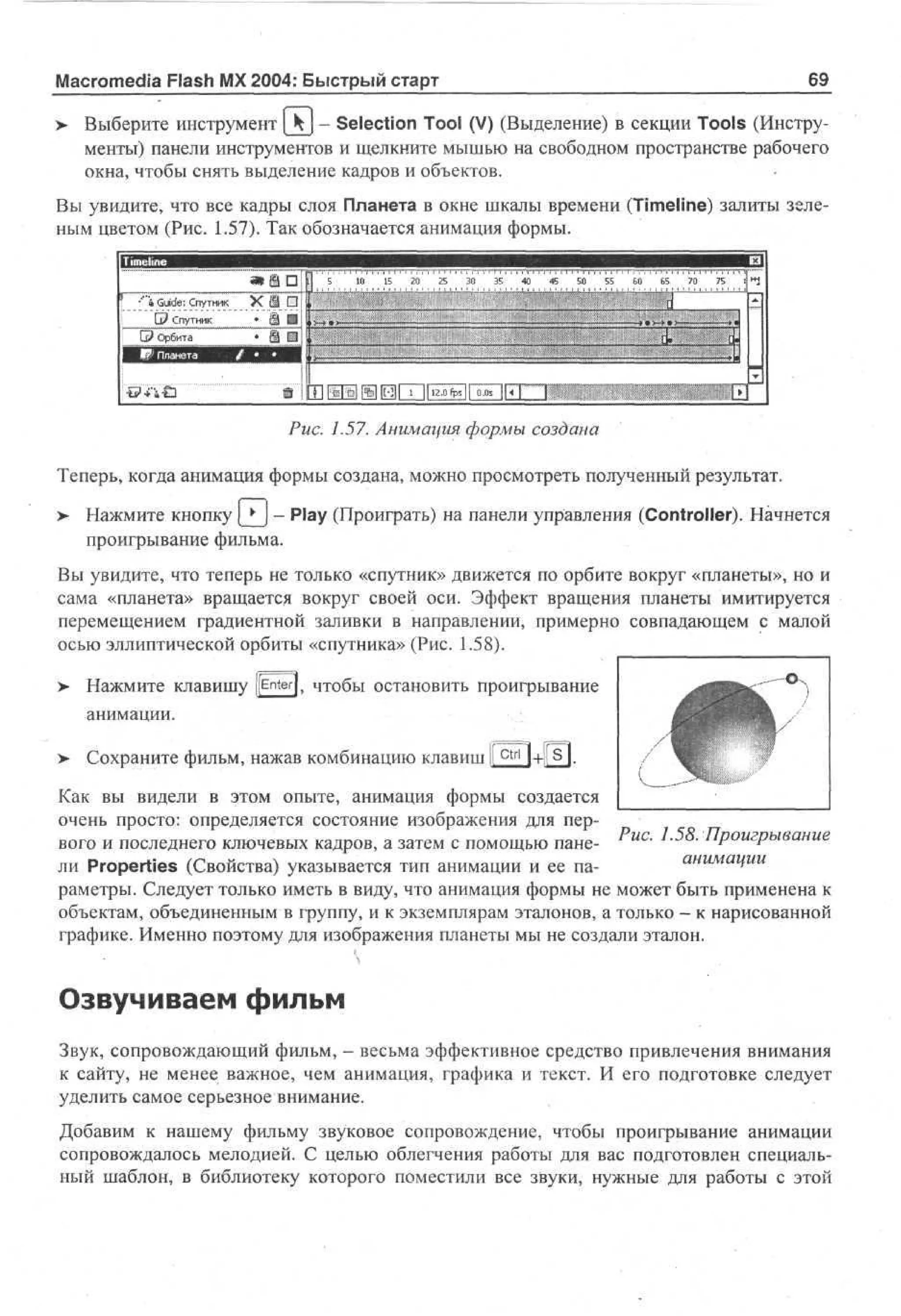 69

Macromedia Flash MX 2004: Быстрый старт

> Выберите инструмент [kj - Selection Tool (V) (Выделение) в секции Tools (Инструменты) панели инструментов и щелкните мышью на свободном пространстве рабочего
окна, чтобы снять выделение кадров и объектов.
Вы увидите, что все кадры слоя Планета в окне шкалы времени (Timeline) залиты зеленым цветом (Рис. 1.57). Так обозначается анимация формы.

5 1 1 2
0 5 0
:
.- '
.
—•
•>
2

:

•'"» Guide: Спутник

i
|

G? Спутник
G? Орбита

x e i d
• ai i
i
• e i

5

3

0

3

5

4

0

4

5

5

0

5

5

C

O

6

' • "

• • : ; • / : • • • : ; : : : ; •

« • • • • '

7

0

7

5

i

d

»

d

Ш i

5

.

i

I

•

-

1
1

B

I

H

2

.

0

f

p

s

|

|

0

.

0

s





*
1

Рис. 1.57. Анимация формы создана
Теперь, когда анимация формы создана, можно просмотреть полученный результат.
> Нажмите кнопку [ > ) - Play (Проиграть) на панели управления (Controller). Начнется
проигрывание фильма.
Вы увидите, что теперь не только «спутник» движется по орбите вокруг «планеты», но и
сама «планета» вращается вокруг своей оси. Эффект вращения планеты имитируется
перемещением градиентной заливки в направлении, примерно совпадающем с малой
осью эллиптической орбиты «спутника» (Рис. 1.58).
> Нажмите клавишу (jEnterj, чтобы остановить проигрывание
•
анимации.
Сохраните фильм, нажав комбинацию клавиш I c t r l +Ц S |.
I |
Как вы видели в этом опыте, анимация формы создается
очень просто: определяется состояние изображения для первого и последнего ключевых кадров, а затем с помощью пане- Рис. 1.58. Проигрывание
анимации
ли Properties (Свойства) указывается тип анимации и ее параметры. Следует только иметь в виду, что анимация формы не может быть применена к
объектам, объединенным в группу, и к экземплярам эталонов, а только - к нарисованной
графике. Именно поэтому для изображения планеты мы не создали эталон.

Озвучиваем фильм
Звук, сопровождающий фильм, - весьма эффективное средство привлечения внимания
к сайту, не менее важное, чем анимация, графика и текст. И его подготовке следует
уделить самое серьезное внимание.
Добавим к нашему фильму звуковое сопровождение, чтобы проигрывание анимации
сопровождалось мелодией. С целью облегчения работы для вас подготовлен специальный шаблон, в библиотеку которого поместили все звуки, нужные для работы с этой

 