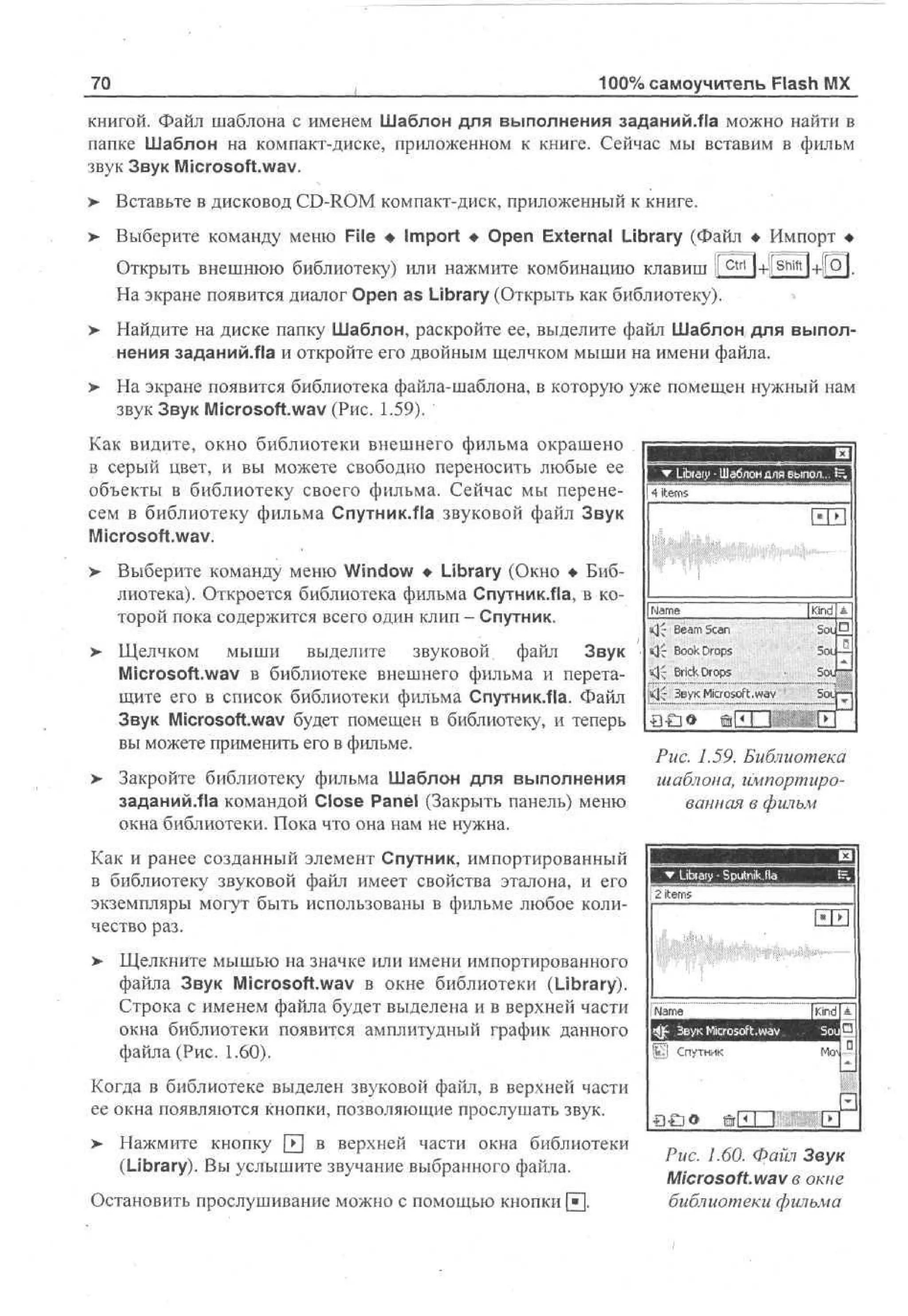 100% самоучитель Flash MX

70

книгой. Файл шаблона с именем Шаблон для выполнения заданий.Яа можно найти в
папке Шаблон на компакт-диске, приложенном к книге. Сейчас мы вставим в фильм
звук Звук Microsoft.wav.
>

Вставьте в дисковод CD-ROM компакт-диск, приложенный к книге.

> Выберите команду меню File • Import • Open External Library (Файл • Импорт •
•
Открыть внешнюю библиотеку) или нажмите комбинацию клавиш )[ctri|+|[shift]+i[О]_
На экране появится диалог Open as Library (Открыть как библиотеку).
>

Найдите на диске папку Шаблон, раскройте ее, выделите файл Шаблон для выполнения заданий.Яа и откройте его двойным щелчком мыши на имени файла.

>

На экране появится библиотека файла-шаблона, в которую уже помещен нужный нам
звук Звук Microsoft.wav (Рис. 1.59).

Как видите, окно библиотеки внешнего фильма окрашено
в серый цвет, и вы можете свободно переносить любые ее
объекты в библиотеку своего фильма. Сейчас мы перенесем в библиотеку фильма Спутник.Яа звуковой файл Звук
Microsoft.wav.
>

>

Выберите команду меню Window • Library (Окно • Библиотека). Откроется библиотека фильма Спутник.Ла, в которой пока содержится всего один клип - Спутник.
Щелчком мыши выделите
звуковой файл Звук
Microsoft.wav в библиотеке внешнего фильма и перетащите его в список библиотеки фильма Спутник.Яа. Файл
Звук Microsoft.wav будет помещен в библиотеку, и теперь
вы можете применить его в фильме.

> Закройте библиотеку фильма Шаблон для выполнения
заданий.Яа командой Close Panel (Закрыть панель) меню
окна библиотеки. Пока что она нам не нужна.

B|
| • Library • Шаблон для выпол... S-, 1
4 items

1

ни
| Name
«]~ Beam Scan
«}£ Book Drops
k~; Brick Drops

[Si
Kd
n•
io
SL
O
Su
o
Л.

<|J Звук Microsoft.wav
•o-oo

© E D

Рис. 1.59. Библиотека
шаблона, импортированная в фильм

Как и ранее созданный элемент Спутник, импортированный
в библиотеку звуковой файл имеет свойства эталона, и его
экземпляры могут быть использованы в фильме любое количество раз.
v

Щелкните мышью на значке или имени импортированного
файла Звук Microsoft.wav в окне библиотеки (Library).
Строка с именем файла будет выделена и в верхней части
окна библиотеки появится амплитудный график данного
файла (Рис. 1.60).

Когда в библиотеке выделен звуковой файл, в верхней части
ее окна появляются кнопки, позволяющие прослушать звук.
>

Нажмите кнопку 0 в верхней части окна библиотеки
(Library). Вы услышите звучание выбранного файла.

Остановить прослушивание можно с помощью кнопки [•].

Рис. 1.60. Файл Звук
Microsoft, wav в окне
библиотеки фильма

 