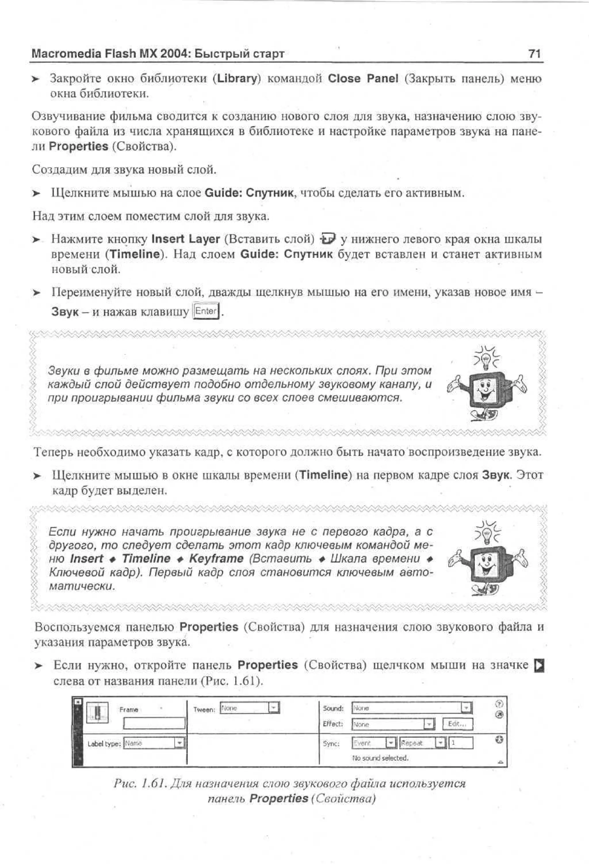 Macromedia Flash MX 2004: Быстрый старт

71

> Закройте окно библиотеки (Library) командой Close Panel (Закрыть панель) меню
•
окна библиотеки.
Озвучивание фильма сводится к созданию нового слоя для звука, назначению слою звукового файла из числа хранящихся в библиотеке и настройке параметров звука на панели Properties (Свойства).
Создадим для звука новый слой.
> Щелкните мышью на слое Guide: Спутник, чтобы сделать его активным.
•
Над этим слоем поместим слой для звука.
> Нажмите кнопку Insert Layer (Вставить слой) t p у нижнего левого края окна шкалы
времени (Timeline). Над слоем Guide: Спутник будет вставлен и станет активным
новый слой.
>

Переименуйте новый слой, дважды щелкнув мышью на его имени, указав новое имя Звук - И нажав Клавишу j[Enter].

Звуки в фильме можно размещать на нескольких слоях. При этом
каждый слой действует подобно отдельному звуковому каналу, и
при проигрывании фильма звуки со всех слоев смешиваются.

Теперь необходимо указать кадр, с которого должно быть начато воспроизведение звука.
>

Щелкните мышью в окне шкалы времени (Timeline) на первом кадре слоя Звук. Этот
кадр будет выделен.
Если нужно начать проигрывание звука не с первого кадра, а с
другого, то следует сделать этот кадр ключевым командой меню Insert Ф Timeline Ф Keyframe (Вставить Ф Шкала времени Ф
Ключевой кадр). Первый кадр слоя становится ключевым автоматически.

~>^

Воспользуемся панелью Properties (Свойства) для назначения слою звукового файла и
указания параметров звука.
> Если нужно, откройте панель Properties (Свойства) щелчком мыши на значке Q
•
слева от названия панели (Рис. 1.61).

и 1 Fm
r e
a
I
Н
1
I Lb l t p : ( a e
a e y e Nm
1

T enJoe
we: fi n
L

• |
"
•

Sud j Nn
on: oe
Ef c: [ oe
fe t Nn
Til | EZ
d3
t
i
Sn: |v n || Rpa Ы11 Z3 ®
yc ve " " | eet 1
i
N sud s e t d
o on e ce .
l

Рис. 1.61. Для назначения слою звукового файла используется
панель Properties (Свойства)

 