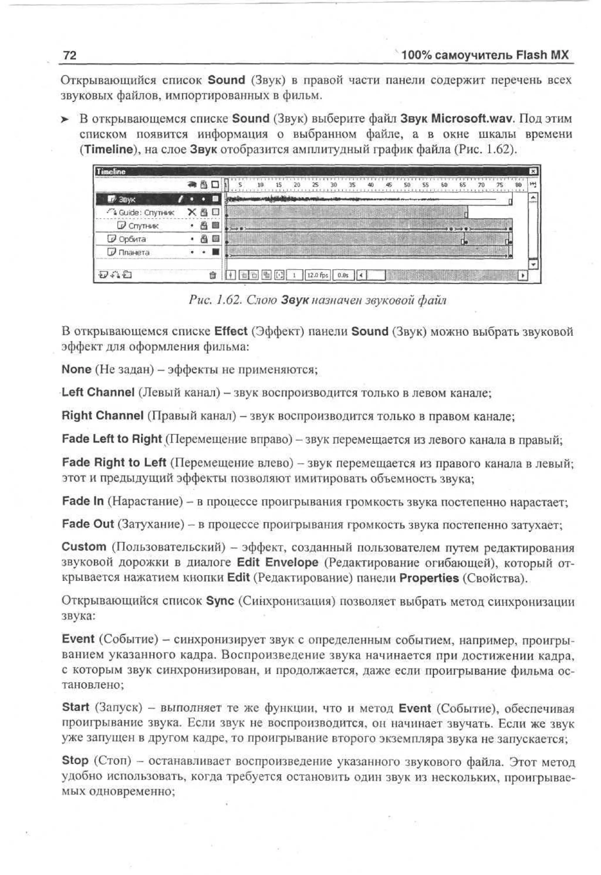 100% самоучитель Flash MX

72

Открывающийся список Sound (Звук) в правой части панели содержит перечень всех
звуковых файлов, импортированных в фильм.
> В открывающемся списке Sound (Звук) выберите файл Звук Microsoft.wav. Под этим
списком появится информация о выбранном файле, а в окне шкалы времени
(Timeline), на слое Звук отобразится амплитудный график файла (Рис. 1.62).
- - -.-

'^ ;- - ^

П
Г?
5 0 5 !2 0 5 0 ТГ 50 55
• 1 ' 1 " 1 ' 20 3ГГГГ3 Г 4 4 ГТТГГ7ГГП
5
5
ГТУВЯ
УДЯ Q
< '"iGuide; Спутник X Ш •i
0? Спутник
• Ш
а - »
_

|

©Орбита
G? Планета

•ь> Л £з

• §Е
• • •

.'
• '" . :
V
.s
© ! [ П И Ш И 1 12.0fps|| 00 || 4 j
71
|

60

Б5

70

75

80

1 .t
.

1
d

.

j

----

ш

Рис. 1.62. Слою Звук назначен звуковой файл
В открывающемся списке Effect (Эффект) панели Sound (Звук) можно выбрать звуковой
эффект для оформления фильма:
None (He задан) - эффекты не применяются;
Left Channel (Левый канал) — звук воспроизводится только в левом канале;
Right Channel (Правый канал) - звук воспроизводится только в правом канале;
Fade Left to Right (Перемещение вправо) - звук перемещается из левого канала в правый;
Fade Right to Left (Перемещение влево) - звук перемещается из правого канала в левый;
этот и предыдущий эффекты позволяют имитировать объемность звука;
Fade In (Нарастание) - в процессе проигрывания громкость звука постепенно нарастает;
Fade Out (Затухание) - в процессе проигрывания громкость звука постепенно затухает;
Custom (Пользовательский) - эффект, созданный пользователем путем редактирования
звуковой дорожки в диалоге Edit Envelope (Редактирование огибающей), который открывается нажатием кнопки Edit (Редактирование) панели Properties (Свойства).
Открывающийся список Sync (Синхронизация) позволяет выбрать метод синхронизации
звука:
Event (Событие) - синхронизирует звук с определенным событием, например, проигрыванием указанного кадра. Воспроизведение звука начинается при достижении кадра,
с которым звук синхронизирован, и продолжается, даже если проигрывание фильма остановлено;
Start (Запуск) - выполняет те же функции, что и метод Event (Событие), обеспечивая
проигрывание звука. Если звук не воспроизводится, он начинает звучать. Если же звук
уже запущен в другом кадре, то проигрывание второго экземпляра звука не запускается;
Stop (Стоп) - останавливает воспроизведение указанного звукового файла. Этот метод
удобно использовать, когда требуется остановить один звук из нескольких, проигрываемых одновременно;

 