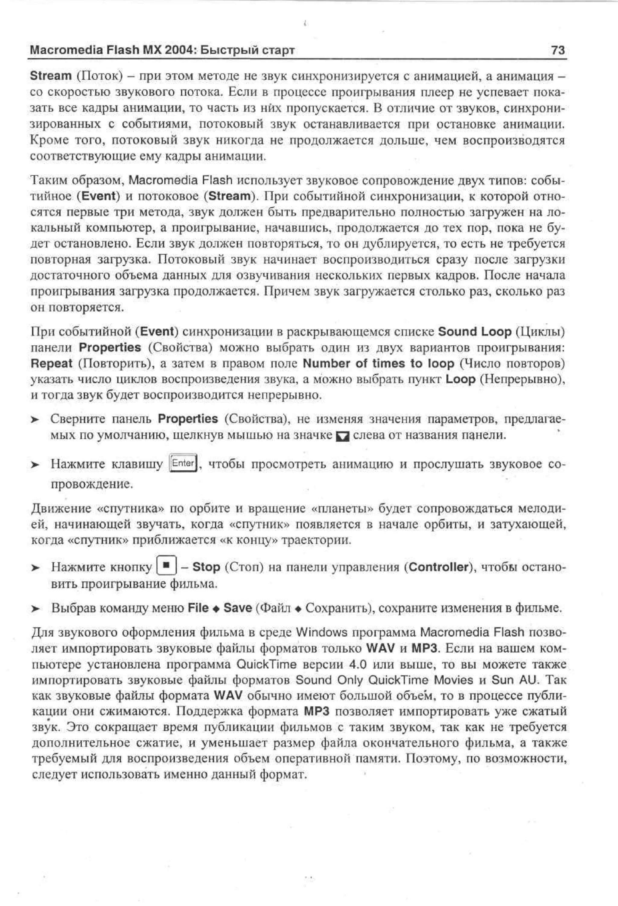 Macromedia Flash MX 2004: Быстрый старт

73

Stream (Поток) - при этом методе не звук синхронизируется с анимацией, а анимация со скоростью звукового потока. Если в процессе проигрывания плеер не успевает показать все кадры анимации, то часть из них пропускается. В отличие от звуков, синхронизированных с событиями, потоковый звук останавливается при остановке анимации.
Кроме того, потоковый звук никогда не продолжается дольше, чем воспроизводятся
соответствующие ему кадры анимации.
Таким образом, Macromedia Flash использует звуковое сопровождение двух типов: событийное (Event) и потоковое (Stream). При событийной синхронизации, к которой относятся первые три метода, звук должен быть предварительно полностью загружен на локальный компьютер, а проигрывание, начавшись, продолжается до тех пор, пока не будет остановлено. Если звук должен повторяться, то он дублируется, то есть не требуется
повторная загрузка. Потоковый звук начинает воспроизводиться сразу после загрузки
достаточного объема данных для озвучивания нескольких первых кадров. После начала
проигрывания загрузка продолжается. Причем звук загружается столько раз, сколько раз
он повторяется.
При событийной (Event) синхронизации в раскрывающемся списке Sound Loop (Циклы)
панели Properties (Свойства) можно выбрать один из двух вариантов проигрывания:
Repeat (Повторить), а затем в правом поле Number of times to loop (Число повторов)
указать число циклов воспроизведения звука, а можно выбрать пункт Loop (Непрерывно),
и тогда звук будет воспроизводится непрерывно.
>

Сверните панель Properties (Свойства), не изменяя значения параметров, предлагаемых по умолчанию, щелкнув мышью на значке Q слева от названия панели.

>

Нажмите клавишу [[Enter], чтобы просмотреть анимацию и прослушать звуковое сопровождение.

Движение «спутника» по орбите и вращение «планеты» будет сопровождаться мелодией, начинающей звучать, когда «спутник» появляется в начале орбиты, и затухающей,
когда «спутник» приближается «к концу» траектории.
>- Нажмите кнопку | и j - Stop (Стоп) на панели управления (Controller), чтобы остановить проигрывание фильма.
>

Выбрав команду меню File • Save (Файл • Сохранить), сохраните изменения в фильме.

Для звукового оформления фильма в среде Windows программа Macromedia Flash позволяет импортировать звуковые файлы форматов только WAV и МРЗ. Если на вашем компьютере установлена программа QuickTime версии 4.0 или выше, то вы можете также
импортировать звуковые файлы форматов Sound Only QuickTime Movies и Sun AU. Так
как звуковые файлы формата WAV обычно имеют большой объем, то в процессе публикации они сжимаются. Поддержка формата МРЗ позволяет импортировать уже сжатый
звук. Это сокращает время публикации фильмов с таким звуком, так как не требуется
дополнительное сжатие, и уменьшает размер файла окончательного фильма, а также
требуемый для воспроизведения объем оперативной памяти. Поэтому, по возможности,
следует использовать именно данный формат.

 
