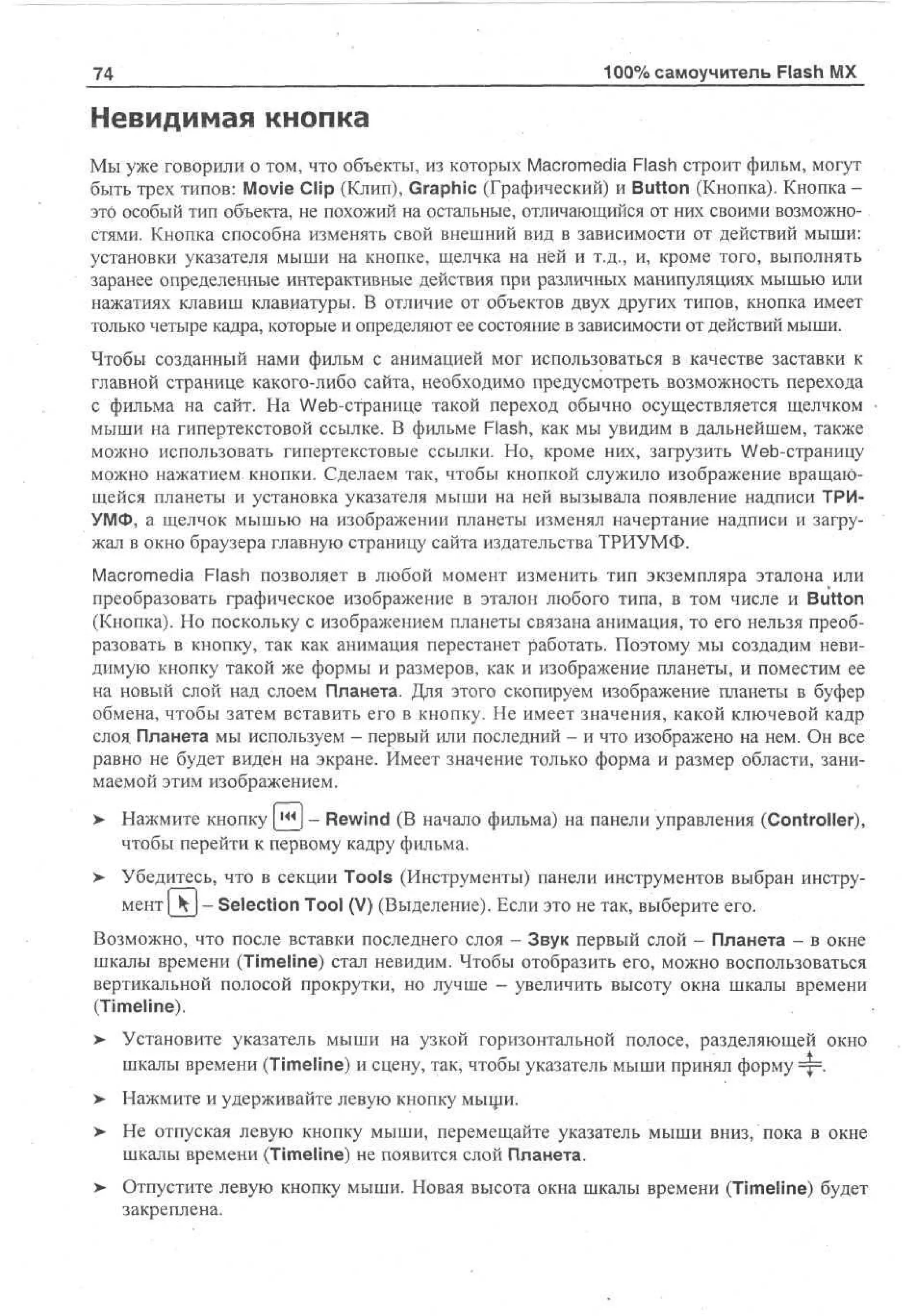 74

100% самоучитель Flash MX

Невидимая кнопка
Мы уже говорили о том, что объекты, из которых Macromedia Flash строит фильм, могут
быть трех типов: Movie Clip (Клип), Graphic (Графический) и Button (Кнопка). Кнопка это особый тип объекта, не похожий на остальные, отличающийся от них своими возможностями. Кнопка способна изменять свой внешний вид в зависимости от действий мыши:
установки указателя мыши на кнопке, щелчка на ней и т.д., и, кроме того, выполнять
заранее определенные интерактивные действия при различных манипуляциях мышью или
нажатиях клавиш клавиатуры. В отличие от объектов двух других типов, кнопка имеет
только четыре кадра, которые и определяют ее состояние в зависимости от действий мыши.
Чтобы созданный нами фильм с анимацией мог использоваться в качестве заставки к
главной странице какого-либо сайта, необходимо предусмотреть возможность перехода
с фильма на сайт. На Web-странице такой переход обычно осуществляется щелчком
мыши на гипертекстовой ссылке. В фильме Flash, как мы увидим в дальнейшем, также
можно использовать гипертекстовые ссылки. Но, кроме них, загрузить Web-страницу
можно нажатием кнопки. Сделаем так, чтобы кнопкой служило изображение вращающейся планеты и установка указателя мыши на ней вызывала появление надписи ТРИУМФ, а щелчок мышью на изображении планеты изменял начертание надписи и загружал в окно браузера главную страницу сайта издательства ТРИУМФ.
Macromedia Flash позволяет в любой момент изменить тип экземпляра эталона или
преобразовать графическое изображение в эталон любого типа, в том числе и Button
(Кнопка). Но поскольку с изображением планеты связана анимация, то его нельзя преобразовать в кнопку, так как анимация перестанет работать. Поэтому мы создадим невидимую кнопку такой же формы и размеров, как и изображение планеты, и поместим ее
на новый слой над слоем Планета. Для этого скопируем изображение планеты в буфер
обмена, чтобы затем вставить его в кнопку. Не имеет значения, какой ключевой кадр
слоя Планета мы используем - первый или последний - и что изображено на нем. Он все
равно не будет виден на экране. Имеет значение только форма и размер области, занимаемой этим изображением.
>

Нажмите кнопку ш - Rewind (В начало фильма) на панели управления (Controller),
чтобы перейти к первому кадру фильма.

> Убедитесь, что в секции Tools (Инструменты) панели инструментов выбран инструмент [ k  - Selection Tool (V) (Выделение). Если это не так, выберите его.
Возможно, что после вставки последнего слоя - Звук первый слой - Планета - в окне
шкалы времени (Timeline) стал невидим. Чтобы отобразить его, можно воспользоваться
вертикальной полосой прокрутки, но лучше - увеличить высоту окна шкалы времени
(Timeline).
> Установите указатель мыши на узкой горизонтальной полосе, разделяющей окно
шкалы времени (Timeline) и сцену, так, чтобы указатель мыши принял форму =|=.
> Нажмите и удерживайте левую кнопку мыщи.
•
>

Не отпуская левую кнопку мыши, перемещайте указатель мыши вниз, пока в окне
шкалы времени (Timeline) не появится слой Планета.

> Отпустите левую кнопку мыши. Новая высота окна шкалы времени (Timeline) будет
•
закреплена.

 