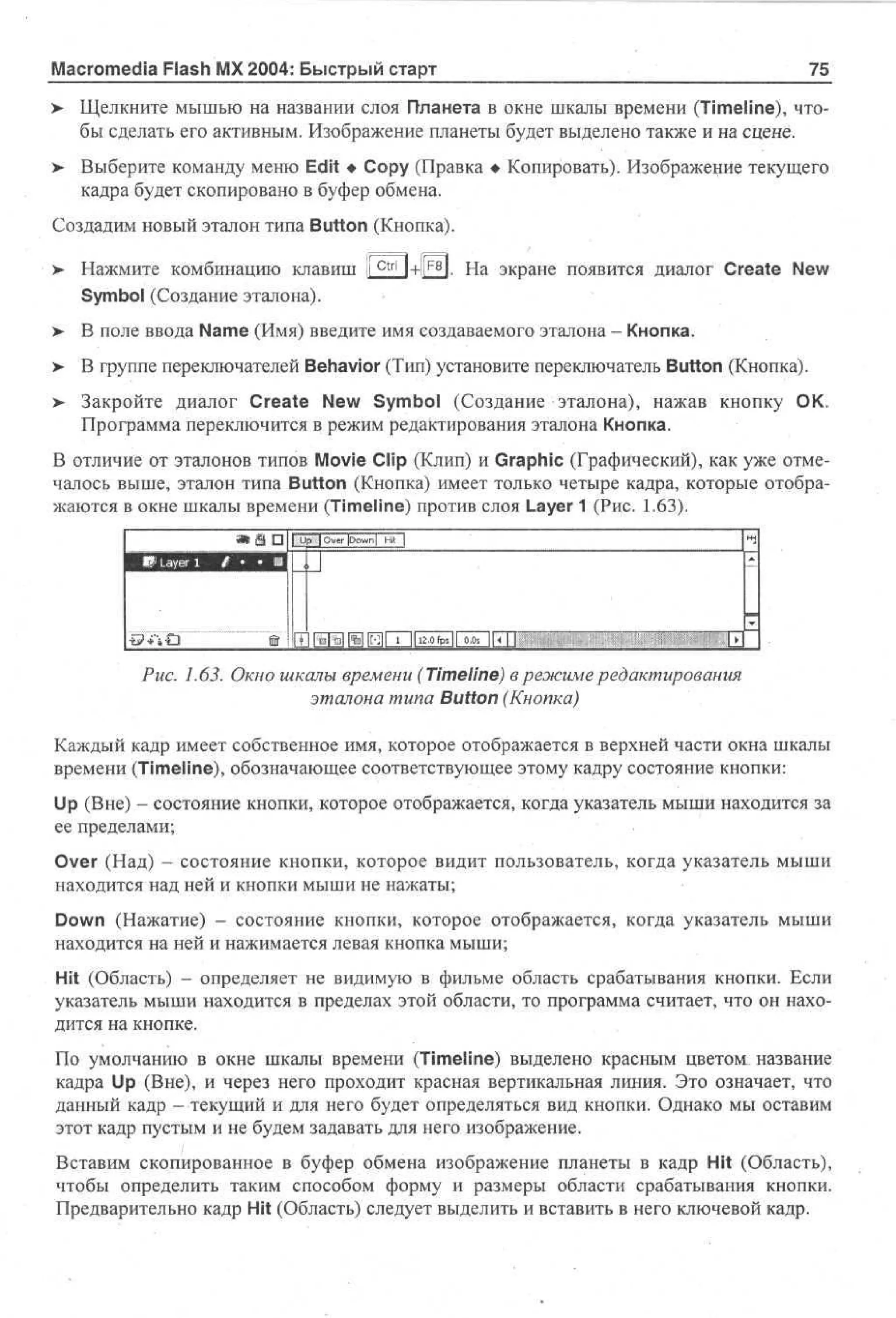 Macromedia Flash MX 2004: Быстрый старт

75

> Щелкните мышью на названии слоя Планета в окне шкалы времени (Timeline), чтобы сделать его активным. Изображение планеты будет выделено также и на сцене.
>

Выберите команду меню Edit • Сору (Правка • Копировать). Изображение текущего
кадра будет скопировано в буфер обмена.

Создадим новый эталон типа Button (Кнопка).
ctrl

F8

l+il l. На экране появится диалог Create New

>

Нажмите комбинацию клавиш l
Symbol (Создание эталона).

>

В поле ввода Name (Имя) введите имя создаваемого эталона - Кнопка.

> В группе переключателей Behavior (Тип) установите переключатель Button (Кнопка).
•
>

Закройте диалог Create New Symbol (Создание эталона), нажав кнопку ОК.
Программа переключится в режим редактирования эталона Кнопка.

В отличие от эталонов типов Movie Clip (Клип) и Graphic (Графический), как уже отмечалось выше, эталон типа Button (Кнопка) имеет только четыре кадра, которые отображаются в окне шкалы времени (Timeline) против слоя Layer 1 (Рис. 1.63).

«•in

шзш

не

1 U oeDw| H |
p ivr o n t
|
i

[i1Ы%11*1 lull

i 11 . f s | 00 j_
20p J _ . s
1

ж

•

Рис. 1.63. Окно шкалы времени (Timeline) в режиме редактирования
эталона типа Button (Кнопка)
Каждый кадр имеет собственное имя, которое отображается в верхней части окна шкалы
времени (Timeline), обозначающее соответствующее этому кадру состояние кнопки:
Up (Вне) - состояние кнопки, которое отображается, когда указатель мыши находится за
ее пределами;
Over (Над) - состояние кнопки, которое видит пользователь, когда указатель мыши
находится над ней и кнопки мыши не нажаты;
Down (Нажатие) - состояние кнопки, которое отображается, когда указатель мыши
находится на ней и нажимается левая кнопка мыши;
Hit (Область) - определяет не видимую в фильме область срабатывания кнопки. Если
указатель мыши находится в пределах этой области, то программа считает, что он находится на кнопке.
По умолчанию в окне шкалы времени (Timeline) выделено красным цветом название
кадра Up (Вне), и через него проходит красная вертикальная линия. Это означает, что
данный кадр - текущий и для него будет определяться вид кнопки. Однако мы оставим
этот кадр пустым и не будем задавать для него изображение.
Вставим скопированное в буфер обмена изображение планеты в кадр Hit (Область),
чтобы определить таким способом форму и размеры области срабатывания кнопки.
Предварительно кадр Hit (Область) следует выделить и вставить в него ключевой кадр.

 