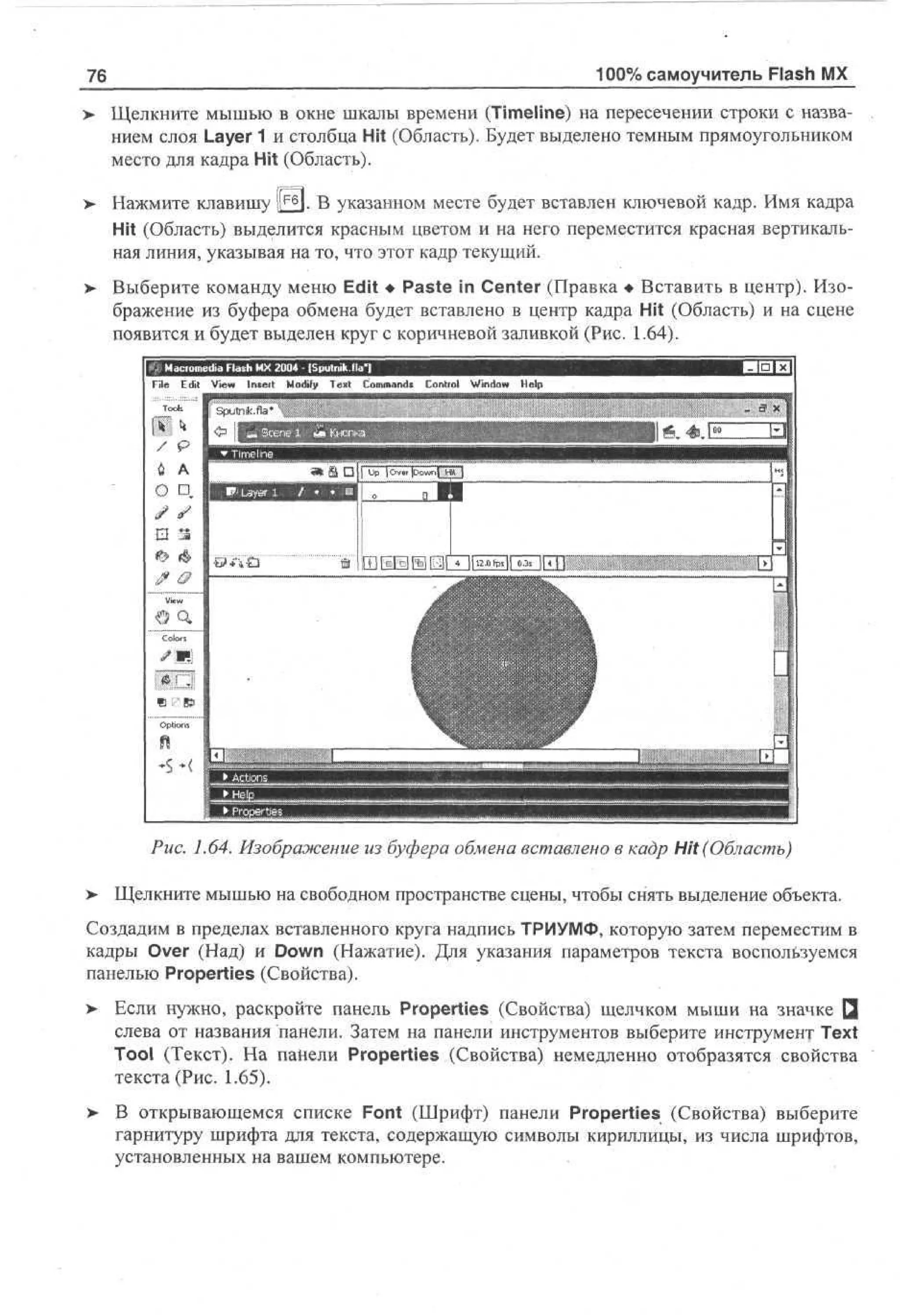 100% самоучитель Flash MX

76

Щелкните мышью в окне шкалы времени (Timeline) на пересечении строки с названием слоя Layer 1 и столбца Hit (Область). Будет выделено темным прямоугольником
место для кадра Hit (Область).
Нажмите клавишу |[F6J. В указанном месте будет вставлен ключевой кадр. Имя кадра
Hit (Область) выделится красным цветом и на него переместится красная вертикальная линия, указывая на то, что этот кадр текущий.
Выберите команду меню Edit • Paste in Center (Правка • Вставить в центр). Изображение из буфера обмена будет вставлено в центр кадра Hit (Область) и на сцене
появится и будет выделен круг с коричневой заливкой (Рис. 1.64).
File E i V w Insert M dy T x Cm ad Contiol Wd w H p
dt e
i
o f e t o mn*
i
no e
i
l

Рис. 1.64. Изображение из буфера обмена вставлено в кадр Hit (Область)
>

Щелкните мышью на свободном пространстве сцены, чтобы снять выделение объекта.

Создадим в пределах вставленного круга надпись ТРИУМФ, которую затем переместим в
кадры Over (Над) и Down (Нажатие). Для указания параметров текста воспользуемся
панелью Properties (Свойства).
>

Если нужно, раскройте панель Properties (Свойства) щелчком мыши на значке Q
слева от названия панели. Затем на панели инструментов выберите инструмент Text
Tool (Текст). На панели Properties (Свойства) немедленно отобразятся свойства
текста (Рис. 1.65).

>

В открывающемся списке Font (Шрифт) панели Properties (Свойства) выберите
гарнитуру шрифта для текста, содержащую символы кириллицы, из числа шрифтов,
установленных на вашем компьютере.

 