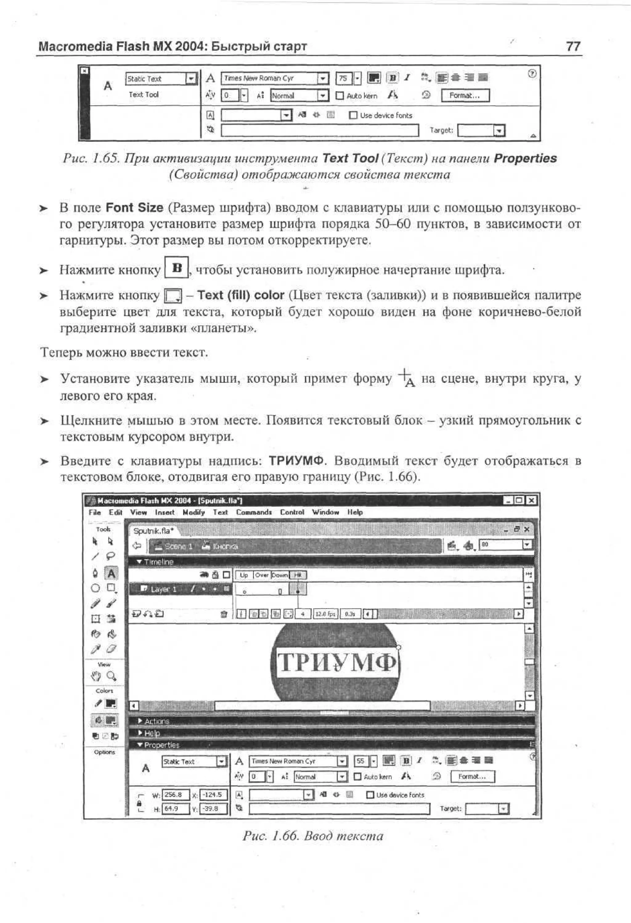 Macromedia Flash MX 2004: Быстрый старт
|staticText

77

вне

Щ

0

T~ П Auto kern / к
[•»{ 41 « Щ
П Use device fonts

[

target:
Puc. 1.65. При активизации инструмента Text Tool (Текст) на панели Properties
(Свойства) отображаются свойства текста
> В поле Font Size (Размер шрифта) вводом с клавиатуры или с помощью ползункового регулятора установите размер шрифта порядка 50-60 пунктов, в зависимости от
гарнитуры. Этот размер вы потом откорректируете.
Нажмите кнопку В , чтобы установить полужирное начертание шрифта.
> Нажмите кнопку Щ - Text (fill) color (Цвет текста (заливки)) и в появившейся палитре
выберите цвет для текста, который будет хорошо виден на фоне коричнево-белой
градиентной заливки «планеты».
Теперь можно ввести текст.
> Установите указатель мыши, который примет форму Ид на сцене, внутри круга, у
левого его края.
>

Щелкните мышью в этом месте. Появится текстовый блок - узкий прямоугольник с
текстовым курсором внутри.

>

Введите с клавиатуры надпись: ТРИУМФ. Вводимый текст будет отображаться в
текстовом блоке, отодвигая его правую границу (Рис. 1.66).
o e a F s M 2 0 - I p ln . a]
l m d l h X 0 4 S u kM "
i a
r
File E i V w Insert M dy T x Cm ad C nr l Wd w H p
dt e
i
o f e t o mn* o to n o e
i
i
l
k

k

[3

A

[Times N w R m n Cyr
e o a
Щ/ |0 |p| AS [Normal

W | 2 68 | X j-124.5 )
: 5.
;
u

Н:[б4.9

~[£fl j 55 |>| Д

|rjgjj /

Й, ||Ц Ш Ш Ш

|^[| П Auto kern / k
Л *>

S

| Format... ~]

• Use device fonts.
]

| у; 1-39.8 |

Puc. 1.66. Ввод текста

Target:

 