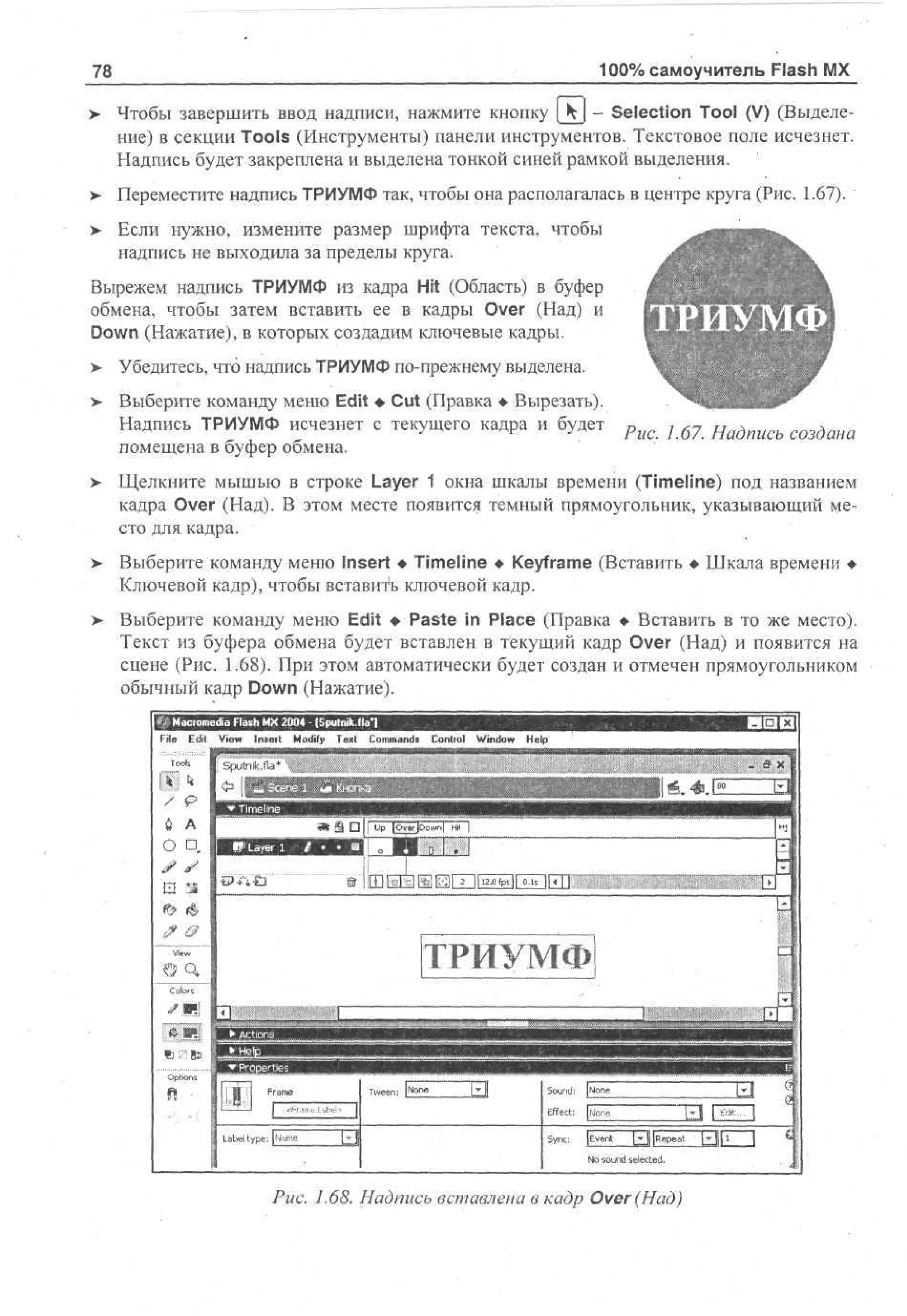 100% самоучитель Flash MX

78
>

Чтобы завершить ввод надписи, нажмите кнопку [kj - Selection Tool (V) (Выделение) в секции Tools (Инструменты) панели инструментов. Текстовое поле исчезнет.
Надпись будет закреплена и выделена тонкой синей рамкой выделения.

>

Переместите надпись ТРИУМФ так, чтобы она располагалась в центре круга (Рис. 1.67).

> Если нужно, измените размер шрифта текста, чтобы
•
надпись не выходила за пределы круга.
Вырежем надпись ТРИУМФ из кадра Hit (Область) в буфер
обмена, чтобы затем вставить ее в кадры Over (Над) и
Down (Нажатие), в которых создадим ключевые кадры.
>

Убедитесь, что надпись ТРИУМФ по-прежнему выделена.

>

Выберите команду меню Edit • Cut (Правка • Вырезать).
Надпись ТРИУМФ исчезнет с текущего кадра и будет
помещена в буфер обмена.

;

6 ?

Н а д п и с ь

с о з д а н а

>- Щелкните мышью в строке Layer 1 окна шкалы времени (Timeline) под названием
кадра Over (Над). В этом месте появится темный прямоугольник, указывающий место для кадра.
>

Выберите команду меню Insert • Timeline • Keyframe (Вставить • Шкала времени •
Ключевой кадр), чтобы вставить ключевой кадр.

> Выберите команду меню Edit • Paste in Place (Правка • Вставить в то же место).
•
Текст из буфера обмена будет вставлен в текущий кадр Over (Над) и появится на
сцене (Рис. 1.68). При этом автоматически будет создан и отмечен прямоугольником
обычный кадр Down (Нажатие).
File

Edit

da F s M Modify -Textputnik.fla'l
i l h X 2 0 IS Commands
a
04
View Insert

Control

Window

Help

• Iм
,

* /?

;

.ex

ТРИУМФ

О,
С dors

/и?! in

Tween: Р°"в

5ound:

[None

Effect:

| [gone

33 {ШП

Label type: [feme
No sound selected.

Puc. 1.68. Надпись вставлена в кадр Over (Над)

Ы

 