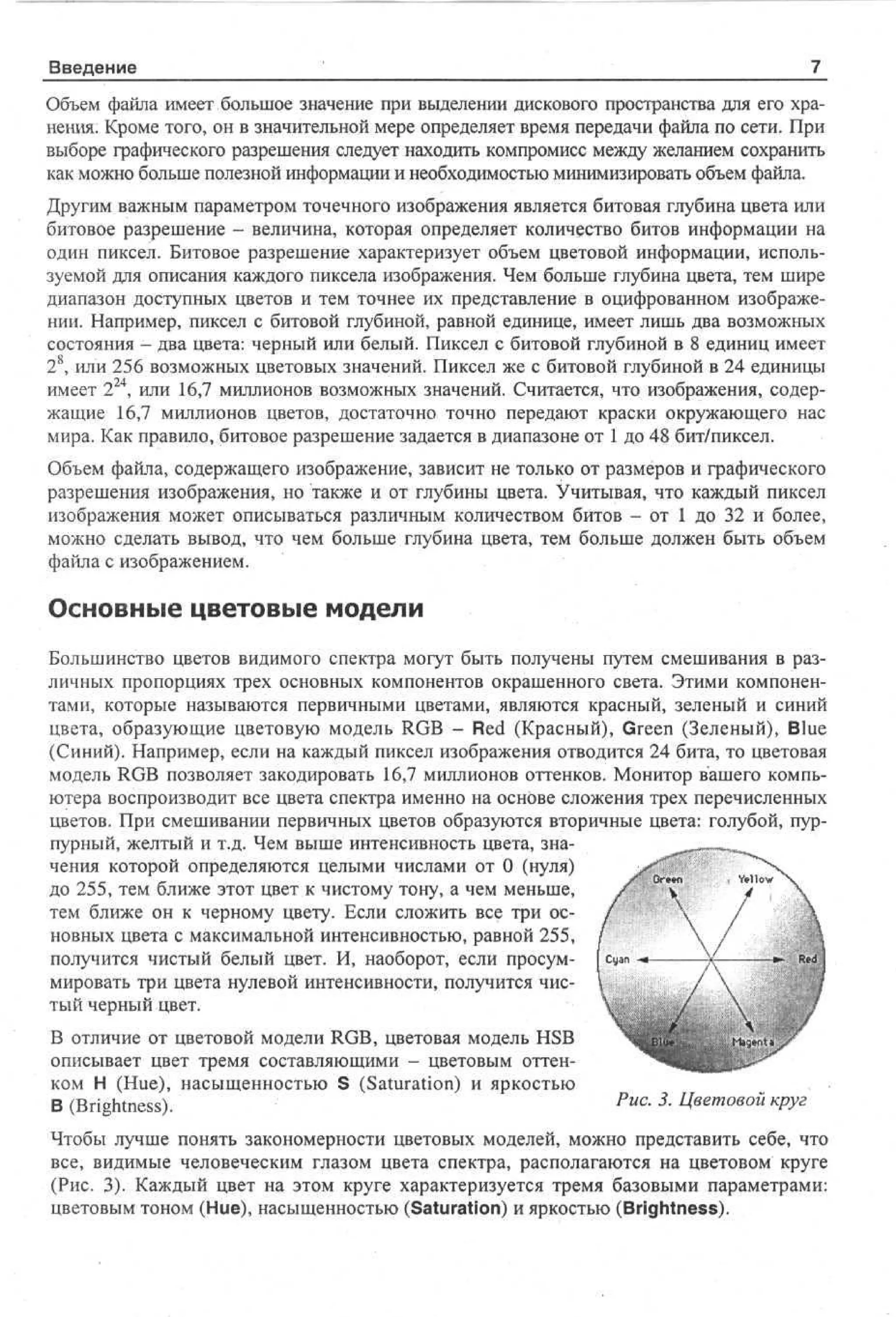 Введение

'_

7_

Объем файла имеет большое значение при выделении дискового пространства для его хранения. Кроме того, он в значительной мере определяет время передачи файла по сети. При
выборе графического разрешения следует находить компромисс между желанием сохранить
как можно больше полезной информации и необходимостью минимизировать объем файла.
Другим важным параметром точечного изображения является битовая глубина цвета или
битовое разрешение - величина, которая определяет количество битов информации на
один пиксел. Битовое разрешение характеризует объем цветовой информации, используемой для описания каждого пиксела изображения. Чем больше глубина цвета, тем шире
диапазон доступных цветов и тем точнее их представление в оцифрованном изображении. Например, пиксел с битовой глубиной, равной единице, имеет лишь два возможных
состояния - два цвета: черный или белый. Пиксел с битовой глубиной в 8 единиц имеет
2 8 , или 256 возможных цветовых значений. Пиксел же с битовой глубиной в 24 единицы
имеет 2 24 , или 16,7 миллионов возможных значений. Считается, что изображения, содержащие 16,7 миллионов цветов, достаточно точно передают краски окружающего нас
мира. Как правило, битовое разрешение задается в диапазоне от 1 до 48 бит/пиксел.
Объем файла, содержащего изображение, зависит не только от размеров и графического
разрешения изображения, но также и от глубины цвета. Учитывая, что каждый пиксел
изображения может описываться различным количеством битов - от 1 до 32 и более,
можно сделать вывод, что чем больше глубина цвета, тем больше должен быть объем
файла с изображением.

Основные цветовые модели
Большинство цветов видимого спектра могут быть получены путем смешивания в различных пропорциях трех основных компонентов окрашенного света. Этими компонентами, которые называются первичными цветами, являются красный, зеленый и синий
цвета, образующие цветовую модель RGB - Red (Красный), Green (Зеленый), Blue
(Синий). Например, если на каждый пиксел изображения отводится 24 бита, то цветовая
модель RGB позволяет закодировать 16,7 миллионов оттенков. Монитор вашего компьютера воспроизводит все цвета спектра именно на основе сложения трех перечисленных
цветов. При смешивании первичных цветов образуются вторичные цвета: голубой, пурпурный, желтый и т.д. Чем выше интенсивность цвета, значения которой определяются целыми числами от 0 (нуля)
до 255, тем ближе этот цвет к чистому тону, а чем меньше,
тем ближе он к черному цвету. Если сложить все три основных цвета с максимальной интенсивностью, равной 255,
получится чистый белый цвет. И, наоборот, если просуммировать три цвета нулевой интенсивности, получится чистый черный цвет.
В отличие от цветовой модели RGB, цветовая модель HSB
описывает цвет тремя составляющими - цветовым оттенком Н (Hue), насыщенностью S (Saturation) и яркостью
В (Brightness).

Puc

-

3

- Цветовой круг

Чтобы лучше понять закономерности цветовых моделей, можно представить себе, что
все, видимые человеческим глазом цвета спектра, располагаются на цветовом круге
(Рис. 3). Каждый цвет на этом круге характеризуется тремя базовыми параметрами:
цветовым тоном (Hue), насыщенностью (Saturation) и яркостью (Brightness).

 