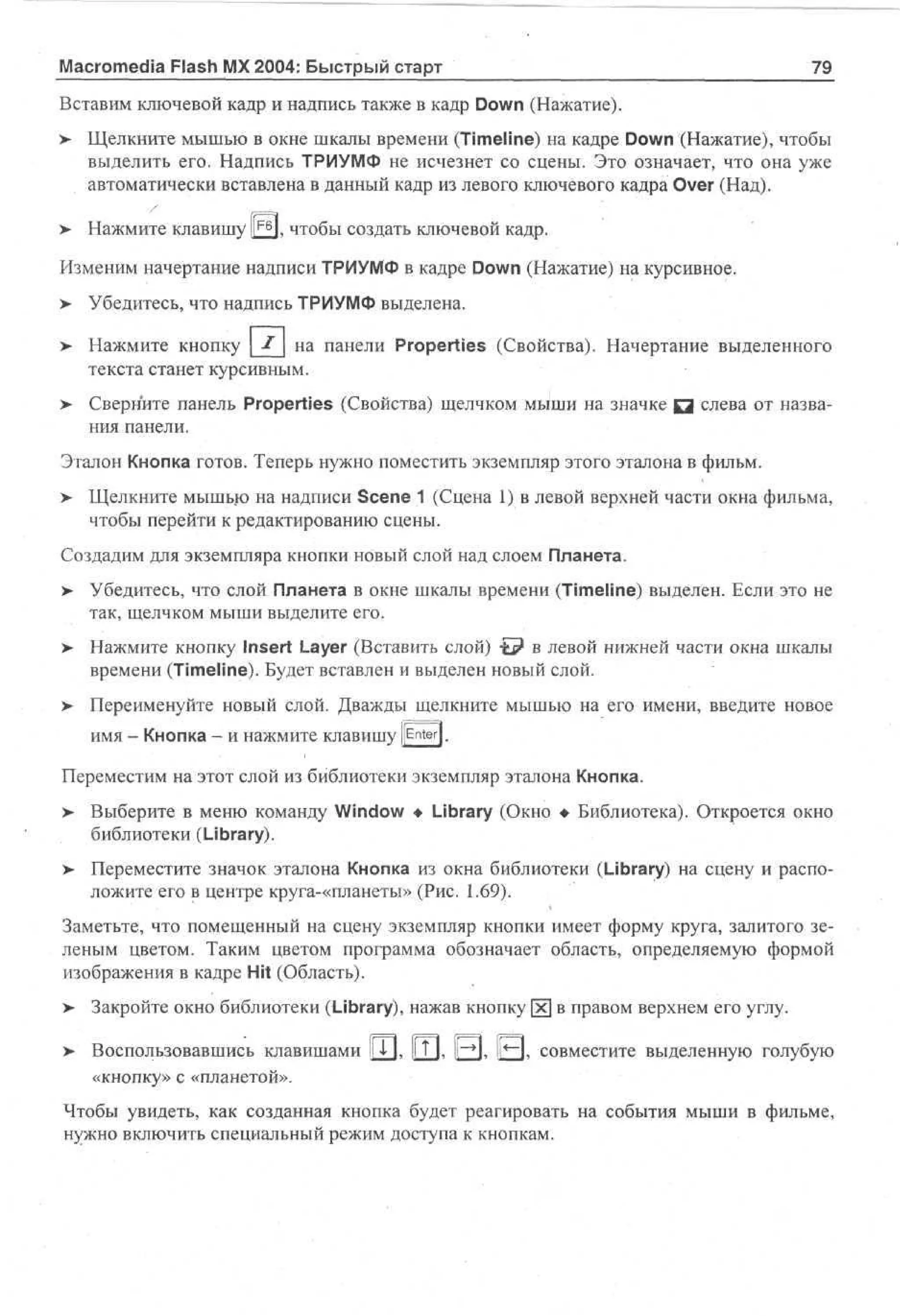 Macromedia Flash MX 2004: Быстрый старт

79

Вставим ключевой кадр и надпись также в кадр Down (Нажатие).
> • Щелкните мышью в окне шкалы времени (Timeline) на кадре Down (Нажатие), чтобы
•
выделить его. Надпись ТРИУМФ не исчезнет со сцены. Это означает, что она уже
автоматически вставлена в данный кадр из левого ключевого кадра Over (Над).
> Нажмите клавишу | ^ J , чтобы создать ключевой кадр.
Изменим начертание надписи ТРИУМФ в кадре Down (Нажатие) на курсивное.
>- Убедитесь, что надпись ТРИУМФ выделена.
>

Нажмите кнопку X на панели Properties (Свойства). Начертание выделенного
текста станет курсивным.

> Сверните панель Properties (Свойства) щелчком мыши на значке Q слева от названия панели.
Эталон Кнопка готов. Теперь нужно поместить экземпляр этого эталона в фильм.
>- Щелкните мышью на надписи Scene 1 (Сцена 1) в левой верхней части окна фильма,
чтобы перейти к редактированию сцены.
Создадим для экземпляра кнопки новый слой над слоем Планета.
> Убедитесь, что слой Планета в окне шкалы времени (Timeline) выделен. Если это не
•
так, щелчком мыши выделите его.
> Нажмите кнопку Insert Layer (Вставить слой) t ? в левой нижней части окна шкалы
времени (Timeline). Будет вставлен и выделен новый слой.
>

Переименуйте новый слой. Дважды щелкните мышью на его имени, введите новое
имя - Кнопка - и нажмите клавишу [[Enter].

Переместим на этот слой из библиотеки экземпляр эталона Кнопка.
> Выберите в меню команду Window • Library (Окно • Библиотека). Откроется окно
библиотеки (Library).
>- Переместите значок эталона Кнопка из окна библиотеки (Library) на сцену и расположите его в центре круга-«планеты» (Рис. 1.69).
Заметьте, что помещенный на сцену экземпляр кнопки имеет форму круга, залитого зеленым цветом. Таким цветом программа обозначает область, определяемую формой
изображения в кадре Hit (Область).
>

Закройте окно библиотеки (Library), нажав кнопку [х] в правом верхнем его углу.

> Воспользовавшись клавишами lj, I? К ||~»], [1*—1, совместите выделенную голубую
«кнопку» с «планетой».
Чтобы увидеть, как созданная кнопка будет реагировать на события мыши в фильме,
нужно включить специальный режим доступа к кнопкам.

 