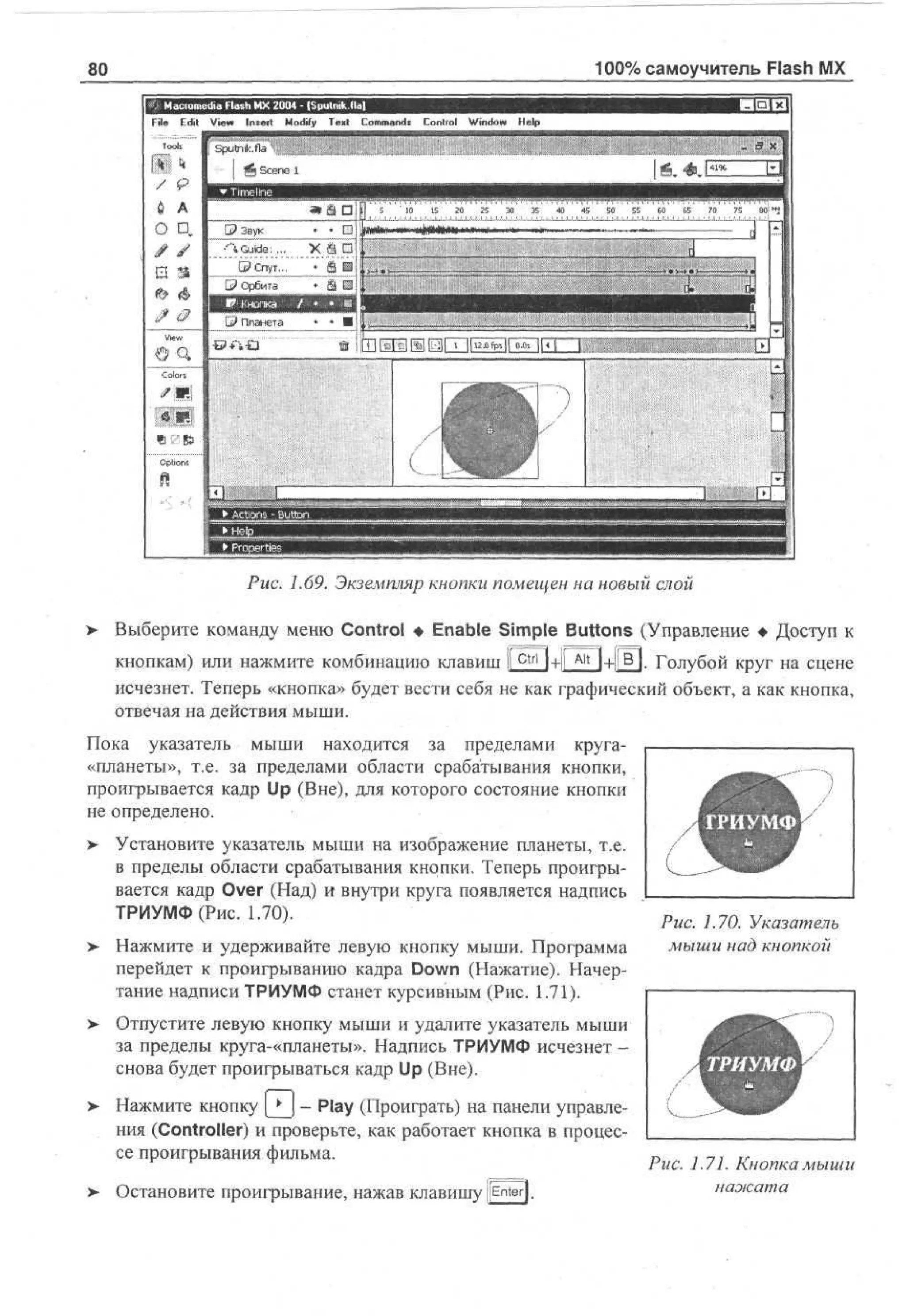100% самоучитель Flash MX

80
File E i V w Insert M dy T x Cm ad C nr l Wd w H p
dt e
i
o f e t o mns o to n o e
i
i
l

.. 3 к

Рис. 1.69. Экземпляр кнопки помещен на новый слой
>

Выберите команду меню Control • Enable Simple Buttons (Управление • Доступ к
кнопкам) или нажмите комбинацию клавиш 1 c t r l l+ll A l t l+ljB |. Голубой круг на сцене
1
исчезнет. Теперь «кнопка» будет вести себя не как графический объект, а как кнопка,
отвечая на действия мыши.

Пока указатель мыши находится за пределами круга«планеты», т.е. за пределами области срабатывания кнопки,
проигрывается кадр Up (Вне), для которого состояние кнопки
не определено.
>

Установите указатель мыши на изображение планеты, т.е.
в пределы области срабатывания кнопки. Теперь проигрывается кадр Over (Над) и внутри круга появляется надпись
ТРИУМФ (Рис. 1.70).

> Нажмите и удерживайте левую кнопку мыши. Программа
перейдет к проигрыванию кадра Down (Нажатие). Начертание надписи ТРИУМФ станет курсивным (Рис. 1.71).
> Отпустите левую кнопку мыши и удалите указатель мыши
•
за пределы круга-«планеты». Надпись ТРИУМФ исчезнет снова будет проигрываться кадр Up (Вне).
>

i—i

Нажмите кнопку | • j - Play (Проиграть) на панели управления (Controller) и проверьте, как работает кнопка в процессе проигрывания фильма.

> Остановите проигрывание, нажав клавишу [Enter].
•

А ТРИУМФ
к••;

k

:

J

Рис. 1.70. Указатель
мыши над кнопкой

в
в в
В

ТРИУМФ

к * А

Рис. 1.71. Кнопка мыши
нажата

 