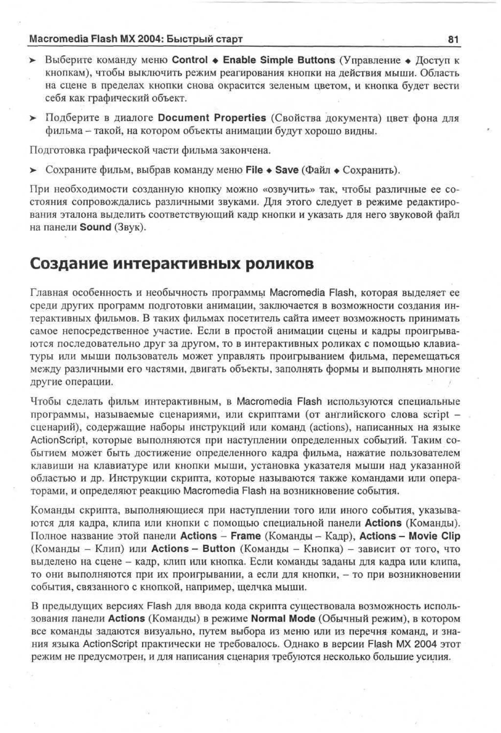 Macromedia Flash MX 2004: Быстрый старт
>

81

Выберите команду меню Control • Enable Simple Buttons (Управление • Доступ к
кнопкам), чтобы выключить режим реагирования кнопки на действия мыши. Область
на сцене в пределах кнопки снова окрасится зеленым цветом, и кнопка будет вести
себя как графический объект.

> Подберите в диалоге Document Properties (Свойства документа) цвет фона для
•
фильма - такой, на котором объекты анимации будут хорошо видны.
Подготовка графической части фильма закончена.
>

Сохраните фильм, выбрав команду меню File • Save (Файл • Сохранить).

При необходимости созданную кнопку можно «озвучить» так, чтобы различные ее состояния сопровождались различными звуками. Для этого следует в режиме редактирования эталона выделить соответствующий кадр кнопки и указать для него звуковой файл
на панели Sound (Звук).

Создание интерактивных роликов
Главная особенность и необычность программы Macromedia Flash, которая выделяет ее
среди других программ подготовки анимации, заключается в возможности создания интерактивных фильмов. В таких фильмах посетитель сайта имеет возможность принимать
самое непосредственное участие. Если в простой анимации сцены и кадры проигрываются последовательно друг за другом, то в интерактивных роликах с помощью клавиатуры или мыши пользователь может управлять проигрыванием фильма, перемещаться
между различными его частями, двигать объекты, заполнять формы и выполнять многие
другие операции.
/
Чтобы сделать фильм интерактивным, в Macromedia Flash используются специальные
программы, называемые сценариями, или скриптами (от английского слова script сценарий), содержащие наборы инструкций или команд (actions), написанных на языке
ActionScript, которые выполняются при наступлении определенных событий. Таким событием может быть достижение определенного кадра фильма, нажатие пользователем
клавиши на клавиатуре или кнопки мыши, установка указателя мыши над указанной
областью и др. Инструкции скрипта, которые называются также командами или операторами, и определяют реакцию Macromedia Flash на возникновение события.
Команды скрипта, выполняющиеся при наступлении того или иного события, указываются для кадра, клипа или кнопки с помощью специальной панели Actions (Команды).
Полное название этой панели Actions - Frame (Команды - Кадр), Actions - Movie Clip
(Команды - Клип) или Actions - Button (Команды - Кнопка) - зависит от того, что
выделено на сцене - кадр, клип или кнопка. Если команды заданы для кадра или клипа,
то они выполняются при их проигрывании, а если для кнопки, - то при возникновении
события, связанного с кнопкой, например, щелчка мыши.
В предыдущих версиях Flash для ввода кода скрипта существовала возможность использования панели Actions (Команды) в режиме Normal Mode (Обычный режим), в котором
все команды задаются визуально, путем выбора из меню или из перечня команд, и знания языка ActionScript практически не требовалось. Однако в версии Flash MX 2004 этот
режим не предусмотрен, и для написания сценария требуются несколько большие усилия.

 