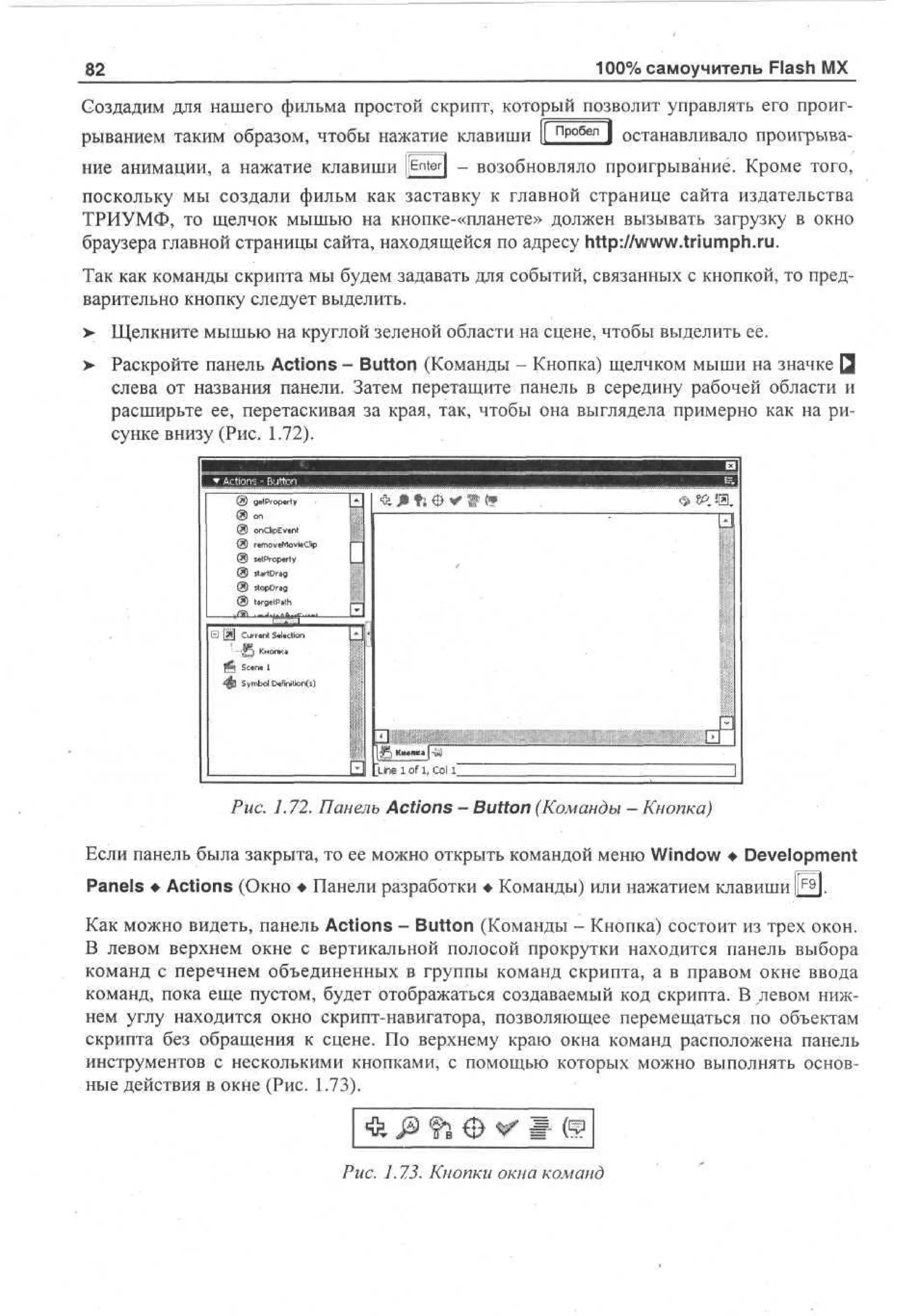 100% самоучитель Flash MX

82

Создадим для нашего фильма простой скрипт, который позволит управлять его проигрыванием таким образом, чтобы нажатие клавиши |[ пробел ] останавливало проигрывание анимации, а нажатие клавиши [[Enter) - возобновляло проигрывание. Кроме того,
поскольку мы создали фильм как заставку к главной странице сайта издательства
ТРИУМФ, то щелчок мышью на кнопке-«планете» должен вызывать загрузку в окно
браузера главной страницы сайта, находящейся по адресу http://www.triumph.ru.
Так как команды скрипта мы будем задавать для событий, связанных с кнопкой, то предварительно кнопку следует выделить.
>

Щелкните мышью на круглой зеленой области на сцене, чтобы выделить ее.

>

Раскройте панель Actions - Button (Команды - Кнопка) щелчком мыши на значке Q
слева от названия панели. Затем перетащите панель в середину рабочей области и
расширьте ее, перетаскивая за края, так, чтобы она выглядела примерно как на рисунке внизу (Рис. 1.72).

(*! g rpr
. o ey
P l
l
9 «
® oCpvl
n bE.
n
® r oe otC
t vMv p
m ai
l
® K rpr
t oe
P y
l
@ s r rg
Ua
t
D
® sp rg
tD
o a
® tre a
agPh
ll
Ct n Sao
uet adn
r li

. В.

ы

See 1
cn
Smo Cf t n0
y bl *no (
ii

в
Рис. 1.72. Панель Actions - Button (Команды - Кнопка)
Если панель была закрыта, то ее можно открыть командой меню Window • Development
Panels • Actions (Окно • Панели разработки • Команды) или нажатием клавиши Щ.
Как можно видеть, панель Actions - Button (Команды - Кнопка) состоит из трех окон.
В левом верхнем окне с вертикальной полосой прокрутки находится панель выбора
команд с перечнем объединенных в группы команд скрипта, а в правом окне ввода
команд, пока еще пустом, будет отображаться создаваемый код скрипта. В левом нижнем углу находится окно скрипт-навигатора, позволяющее перемещаться по объектам
скрипта без обращения к сцене. По верхнему краю окна команд расположена панель
инструментов с несколькими кнопками, с помощью которых можно выполнять основные действия в окне (Рис. 1.73).

Рис. 1.7.3. Кнопки окна команд

 