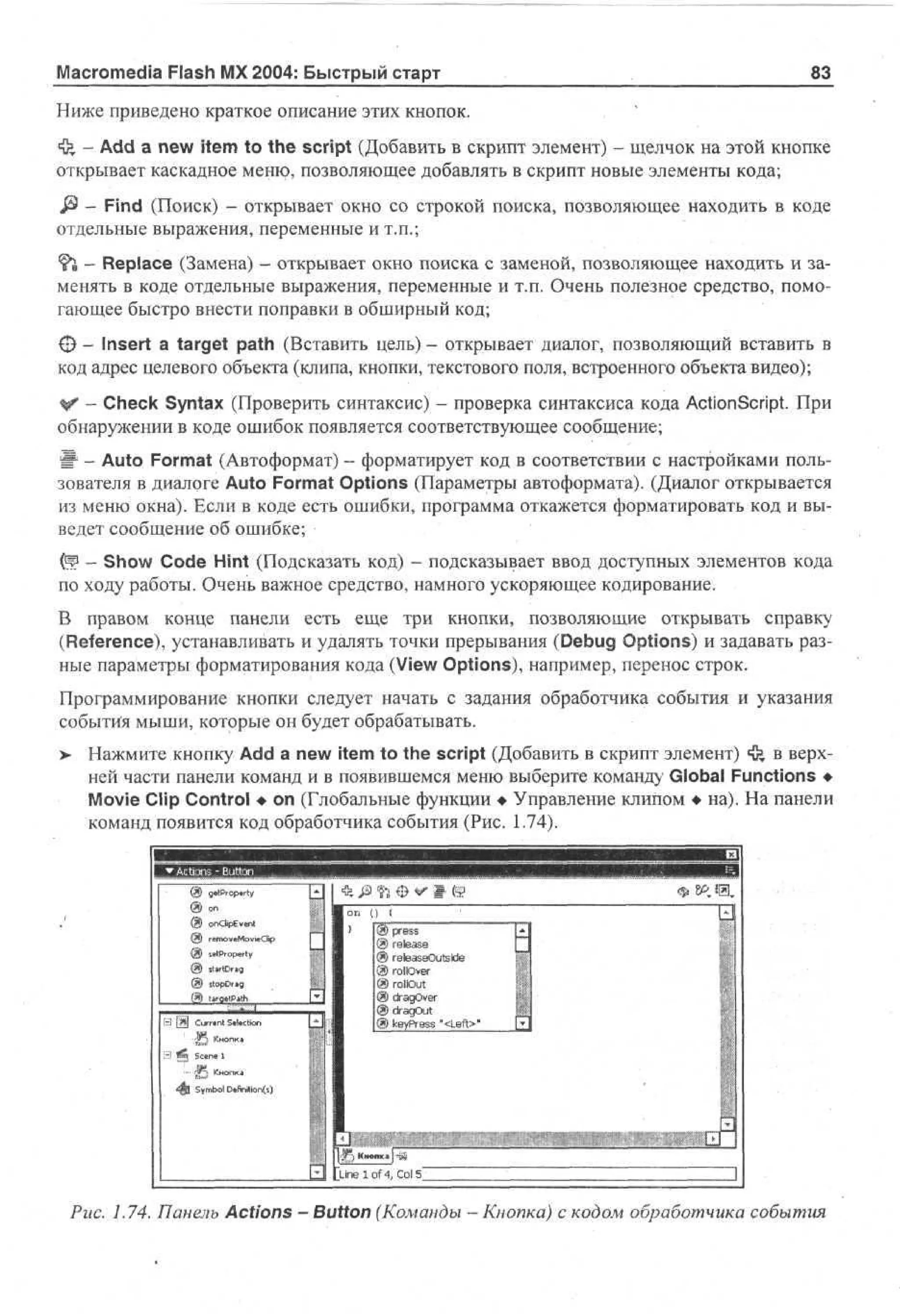 Macromedia Flash MX 2004: Быстрый старт

83

Ниже приведено краткое описание этих кнопок.
*3» - Add a new item to the script (Добавить в скрипт элемент) - щелчок на этой кнопке
открывает каскадное меню, позволяющее добавлять в скрипт новые элементы кода;
i§> - Find (Поиск) - открывает окно со строкой поиска, позволяющее находить в коде
отдельные выражения, переменные и т.п.;
^h, - Replace (Замена) - открывает окно поиска с заменой, позволяющее находить и заменять в коде отдельные выражения, переменные и т.п. Очень полезное средство, помогающее быстро внести поправки в обширный код;
О - Insert a target path (Вставить цель) - открывает диалог, позволяющий вставить в
код адрес целевого объекта (клипа, кнопки, текстового поля, встроенного объекта видео);
V - Check Syntax (Проверить синтаксис) - проверка синтаксиса кода ActionScript. При
обнаружении в коде ошибок появляется соответствующее сообщение;
Ш - Auto Format (Автоформат) - форматирует код в соответствии с настройками пользователя в диалоге Auto Format Options (Параметры автоформата). (Диалог открывается
из меню окна). Если в коде есть ошибки, программа откажется форматировать код и выведет сообщение об ошибке;
(Ч - Show Code Hint (Подсказать код) - подсказывает ввод доступных элементов кода
по ходу работы. Очень важное средство, намного ускоряющее кодирование.
В правом конце панели есть еще три кнопки, позволяющие открывать справку
(Reference), устанавливать и удалять точки прерывания (Debug Options) и задавать разные параметры форматирования кода (View Options), например, перенос строк.
Программирование кнопки следует начать с задания обработчика события и указания
события мыши, которые он будет обрабатывать.
>

Нажмите кнопку Add a new item to the script (Добавить в скрипт элемент) ф в верхней части панели команд и в появившемся меню выберите команду Global Functions •
Movie Clip Control • on (Глобальные функции • Управление клипом • на). На панели
команд появится код обработчика события (Рис. 1.74).

Q gt - pry
5 «Po .t
i

®o
n

@ odEet
np v n
i
@ rmvMvC
e oe oi p
e il
@ st r pr
e o et
P y
@ ttn
S iwD g
® t p rg
io D«

В [SI Currtnt S«l«tion

в

•

I (g
tt (
® press
® release
@ r t a e us e
ee s O t W
® rollover
® rollout
® da O e
rg vr
® dragOut
® k y r s "<Left>*
e Pe s

:
S Кнопк1
В *S Scene 1

45
Smo On n O
y bl tt C
fo
ii

ine Iof4, Col 5"
Puc. 1.74. Панель Actions - Button (Команды — Кнопка) с кодом обработчика события

 
