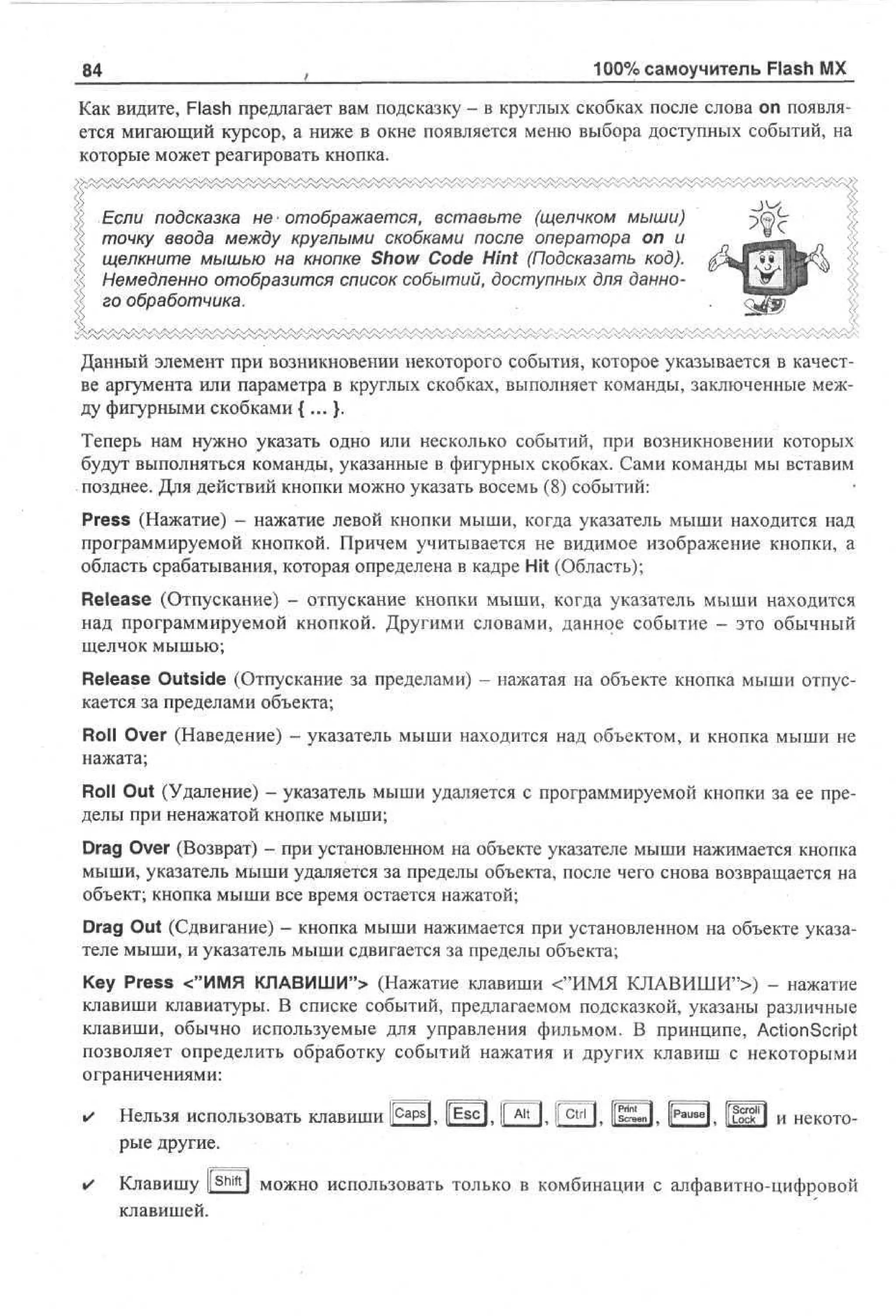 84

100% самоучитель Flash MX

Как видите, Flash предлагает вам подсказку - в круглых скобках после слова on появляется мигающий курсор, а ниже в окне появляется меню выбора доступных событий, на
которые может реагировать кнопка.
Если подсказка не отображается, вставьте (щелчком мыши)
точку ввода между круглыми скобками после оператора on и
щелкните мышью на кнопке Show Code Hint (Подсказать код).
Немедленно отобразится список событий, доступных для данного обработчика.
Данный элемент при возникновении некоторого события, которое указывается в качестве аргумента или параметра в круглых скобках, выполняет команды, заключенные между фигурными скобками {...}.
Теперь нам нужно указать одно или несколько событий, при возникновении которых
будут выполняться команды, указанные в фигурных скобках. Сами команды мы вставим
позднее. Для действий кнопки можно указать восемь (8) событий:
Press (Нажатие) - нажатие левой кнопки мыши, когда указатель мыши находится над
программируемой кнопкой. Причем учитывается не видимое изображение кнопки, а
область срабатывания, которая определена в кадре Hit (Область);
Release (Отпускание) - отпускание кнопки мыши, когда указатель мыши находится
над программируемой кнопкой. Другими словами, данное событие - это обычный
щелчок мышью;
Release Outside (Отпускание за пределами) - нажатая на объекте кнопка мыши отпускается за пределами объекта;
Roll Over (Наведение) - указатель мыши находится над объектом, и кнопка мыши не
нажата;
Roll Out (Удаление) - указатель мыши удаляется с программируемой кнопки за ее пределы при ненажатой кнопке мыши;
Drag Over (Возврат) - при установленном на объекте указателе мыши нажимается кнопка
мыши, указатель мыши удаляется за пределы объекта, после чего снова возвращается на
объект; кнопка мыши все время остается нажатой;
Drag Out (Сдвигание) - кнопка мыши нажимается при установленном на объекте указателе мыши, и указатель мыши сдвигается за пределы объекта;
Key Press <"ИМЯ КЛАВИШИ"> (Нажатие клавиши <"ИМЯ КЛАВИШИ">) - нажатие
клавиши клавиатуры. В списке событий, предлагаемом подсказкой, указаны различные
клавиши, обычно используемые для управления фильмом. В принципе, ActionScript
позволяет определить обработку событий нажатия и других клавиш с некоторыми
ограничениями:

Нельзя использовать клавиши j£f3. Ш З , 0 0 » 1Г^ГП. Ц З , |53> ?ВП и некоторые другие.
Клавишу I S h i f t I можно использовать только в комбинации с алфавитно-цифровой
клавишей.

 