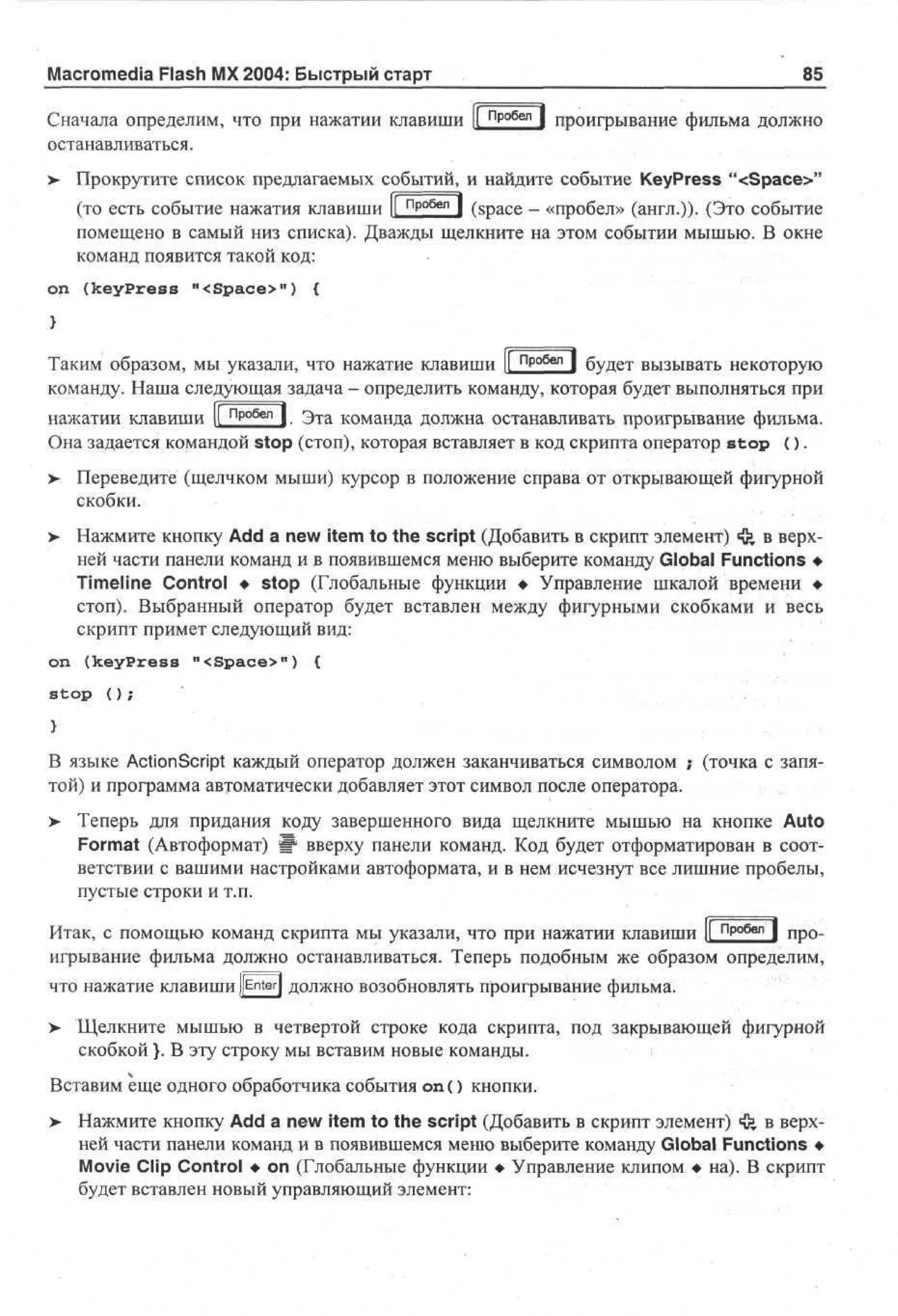 Macromedia Flash MX 2004: Быстрый старт

85

Сначала определим, что при нажатии клавиши |[ пробел | проигрывание фильма должно
останавливаться.
>

Прокрутите список предлагаемых событий, и найдите событие KeyPress "<Space>"
(то есть событие нажатия клавиши ll пР°6еп ] (space - «пробел» (англ.))- (Это событие
помещено в самый низ списка). Дважды щелкните на этом событии мышью. В окне
команд появится такой код:

on (keyPress "<Space>") {

Таким образом, мы указали, что нажатие клавиши |[ Пробел ] буд е т вызывать некоторую
команду. Наша следующая задача - определить команду, которая будет выполняться при
нажатии клавиши |[ пробел | Зта команда должна останавливать проигрывание фильма.
Она задается командой stop (стоп), которая вставляет в код скрипта оператор s t o p ( ) .
>

Переведите (щелчком мыши) курсор в положение справа от открывающей фигурной
скобки.

> Нажмите кнопку Add a new item to the script (Добавить в скрипт элемент) «fe в верхней части панели команд и в появившемся меню выберите команду Global Functions •
Timeline Control • stop (Глобальные функции • Управление шкалой времени •
стоп). Выбранный оператор будет вставлен между фигурными скобками и весь
скрипт примет следующий вид:
on (keyPress "<Space>") {
stop ();

В языке Action Script каждый оператор должен заканчиваться символом ; (точка с запятой) и программа автоматически добавляет этот символ после оператора.
> Теперь для придания коду завершенного вида щелкните мышью на кнопке Auto
•
Format (Автоформат) Ш вверху панели команд. Код будет отформатирован в соответствии с вашими настройками автоформата, и в нем исчезнут все лишние пробелы,
пустые строки и т.п.
Итак, с помощью команд скрипта мы указали, что при нажатии клавиши 1 пробел | П р 0 .
1
игрывание фильма должно останавливаться. Теперь подобным же образом определим,
что нажатие клавиши JfEn-terJ должно возобновлять проигрывание фильма.
>- Щелкните мышью в четвертой строке кода скрипта, под закрывающей фигурной
скобкой }. В эту строку мы вставим новые команды.
Вставим еще одного обработчика события on () кнопки.
> Нажмите кнопку Add a new item to the script (Добавить в скрипт элемент) ф в верхней части панели команд и в появившемся меню выберите команду Global Functions •
Movie Clip Control • on (Глобальные функции • Управление клипом • на). В скрипт
будет вставлен новый управляющий элемент:

 