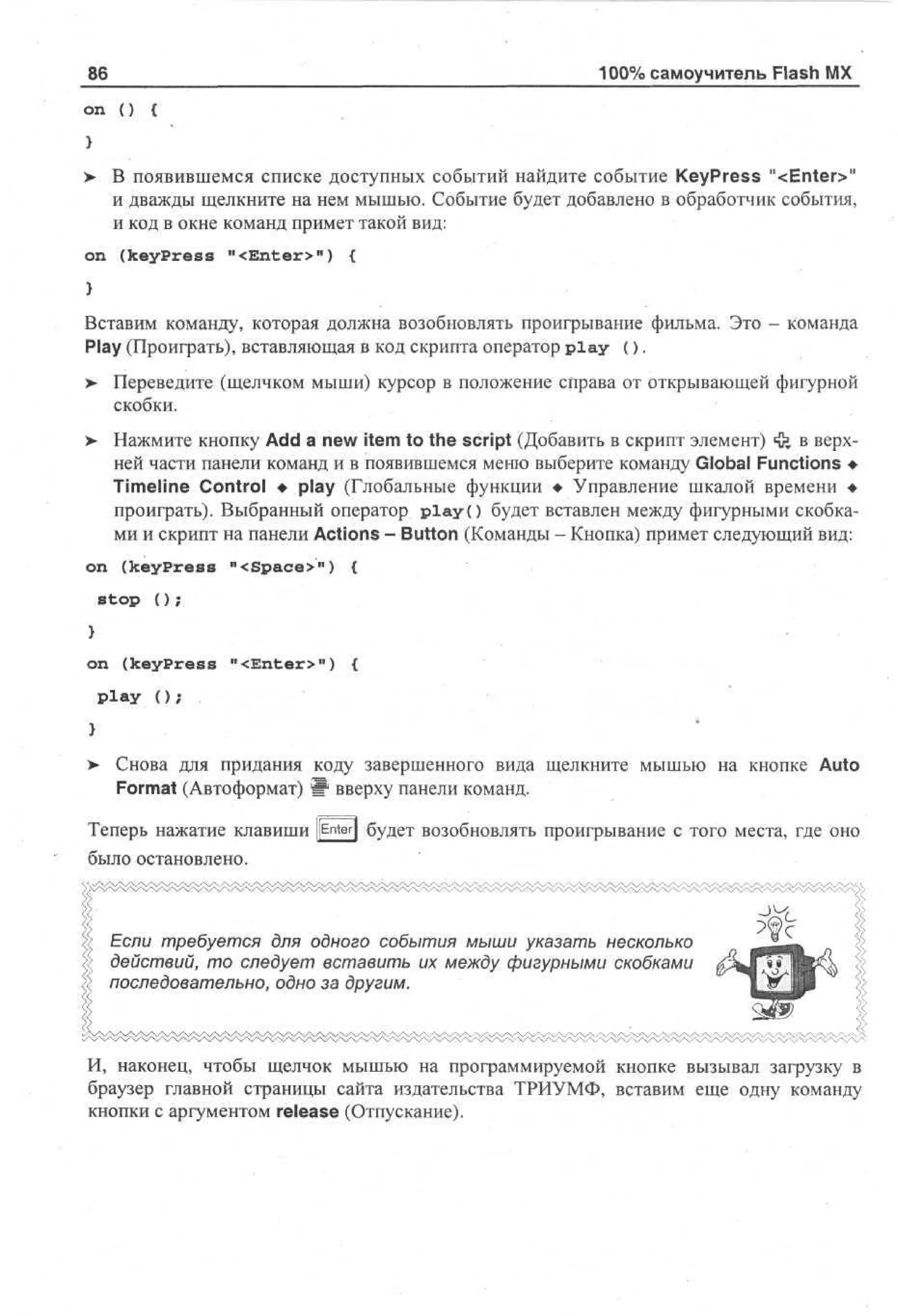 86

'

100% самоучитель Flash MX

on () {
)
> В появившемся списке доступных событий найдите событие KeyPress "<Enter>"
•
и дважды щелкните на нем мышью. Событие будет добавлено в обработчик события,
и код в окне команд примет такой вид:
on (keypress "<Enter>") {

Вставим команду, которая должна возобновлять проигрывание фильма. Это - команда
Play (Проиграть), вставляющая в код скрипта оператор p l a y ( ) .
Переведите (щелчком мыши) курсор в положение справа от открывающей фигурной
скобки.

>

> Нажмите кнопку Add a new item to the script (Добавить в скрипт элемент) ф в верх•
ней части панели команд и в появившемся меню выберите команду Global Functions •
Timeline Control • play (Глобальные функции • Управление шкалой времени •
проиграть). Выбранный оператор play() будет вставлен между фигурными скобками и скрипт на панели Actions - Button (Команды - Кнопка) примет следующий вид:
on (keyPress "<Space>") {
stop ( ) ;
on (keyPress "<Enter>") {
Play ( ) ;

>

Снова для придания коду завершенного вида щелкните мышью на кнопке Auto
Format (Автоформат) W вверху панели команд.

Теперь нажатие клавиши [[Enter] будет возобновлять проигрывание с того места, где оно
было остановлено.

Если требуется для одного события мыши указать несколько
действий, то следует вставить их между фигурными скобками
последовательно, одно за другим.

И, наконец, чтобы щелчок мышью на программируемой кнопке вызывал загрузку в
браузер главной страницы сайта издательства ТРИУМФ, вставим еще одну команду
кнопки с аргументом release (Отпускание).

 