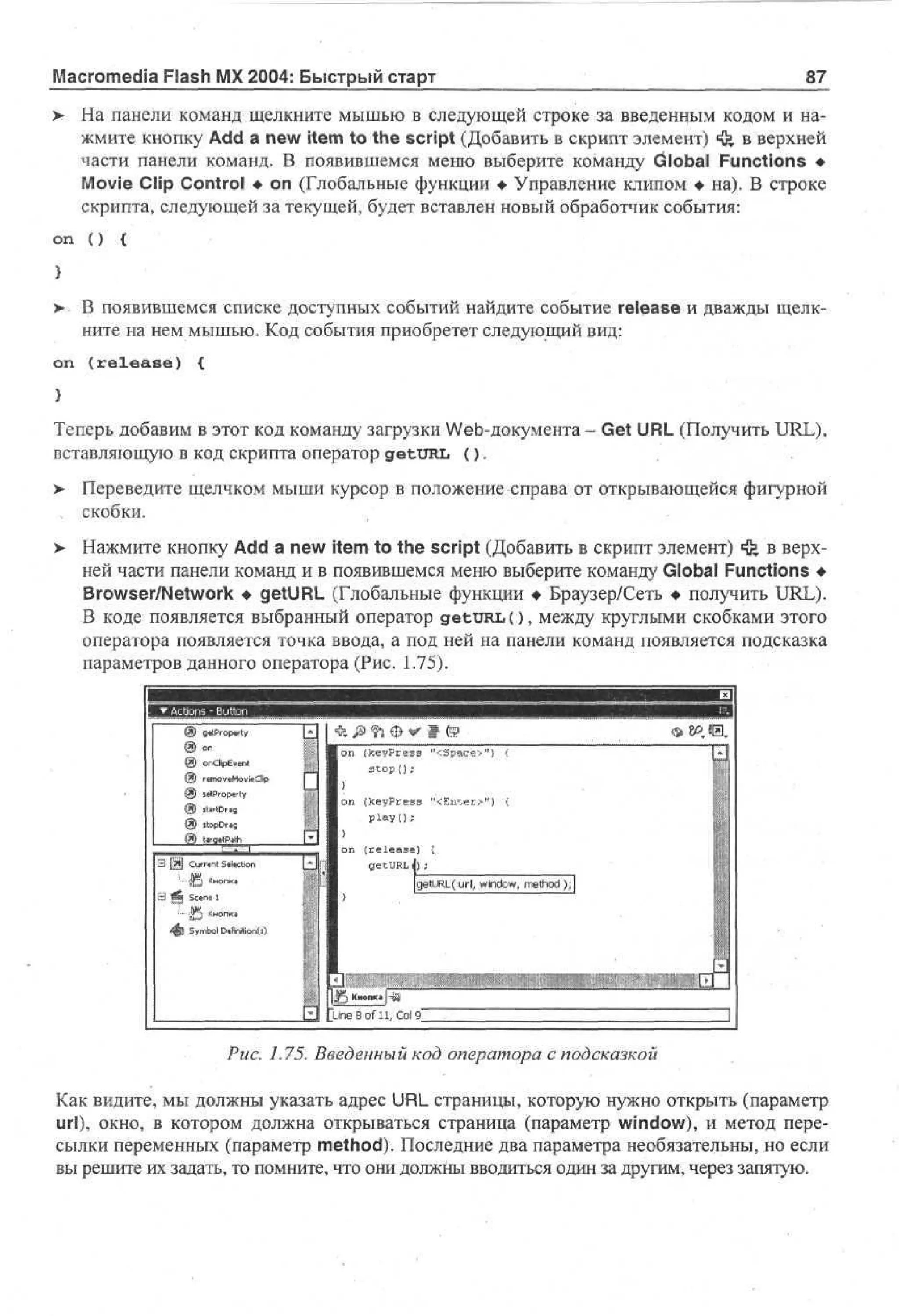 Macromedia Flash MX 2004: Быстрый старт
>

on

87

На панели команд щелкните мышью в следующей строке за введенным кодом и нажмите кнопку Add a new item to the script (Добавить в скрипт элемент) Щ в верхней
»
части панели команд. В появившемся меню выберите команду Global Functions •
Movie Clip Control • on (Глобальные функции • Управление клипом • на). В строке
скрипта, следующей за текущей, будет вставлен новый обработчик события:
()

{

>• В появившемся списке доступных событий найдите событие release и дважды щелкните на нем мышью. Код события приобретет следующий вид:
on

(release)

{

Теперь добавим в этот код команду загрузки Web-документа - Get URL (Получить URL),
вставляющую в код скрипта оператор getURL ( ) .
> Переведите щелчком мыши курсор в положение справа от открывающейся фигурной
, скобки.
> Нажмите кнопку Add a new item to the script (Добавить в скрипт элемент) «fe в верх•
ней части панели команд и в появившемся меню выберите команду Global Functions •
Browser/Network • getURL (Глобальные функции • Браузер/Сеть • получить URL).
В коде появляется выбранный оператор getURL ( ) , между круглыми скобками этого
оператора появляется точка ввода, а под ней на панели команд появляется подсказка
параметров данного оператора (Рис. 1.75).

o d Ee t
n p vn
e oe oe p
mvMvC
it
i

on (fceyPress "<3peice>") <
stop I) ;

tjrtDrig
;o D*
t p rg
C rw Stkction
ur i
t
4 5 Кнопк,

Smo Dfnto ( )
y bl «i ii ns

ine 8 of 11, Col 9_

Puc. 1.75. Введенный код оператора с подсказкой
Как видите, мы должны указать адрес URL страницы, которую нужно открыть (параметр
url), окно, в котором должна открываться страница (параметр window), и метод пересылки переменных (параметр method). Последние два параметра необязательны, но если
вы решите их задать, то помните, что они должны вводиться один за другим, через запятую.

 