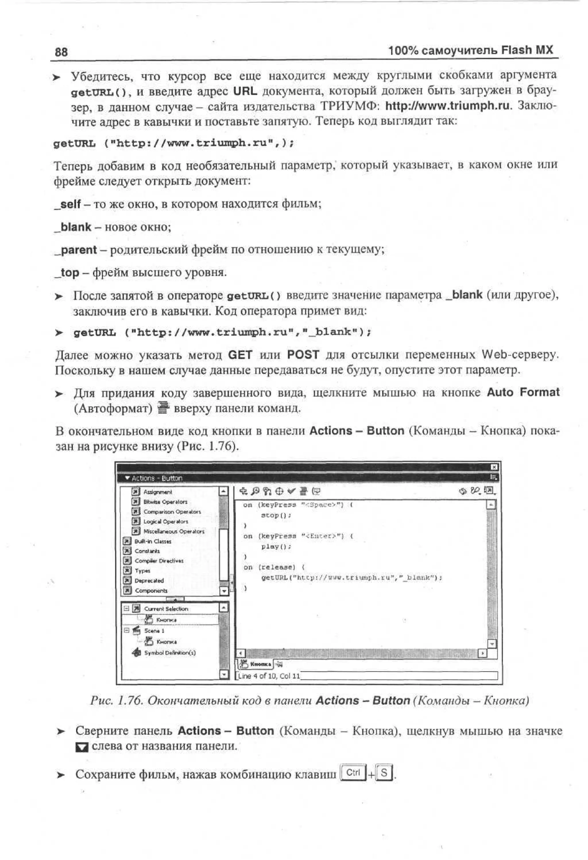 100% самоучитель Flash MX

88

> Убедитесь, что курсор все еще находится между круглыми скобками аргумента
getURLO, и введите адрес URL документа, который должен быть загружен в браузер, в данном случае - сайта издательства ТРИУМФ: http://www.triumph.ru. Заключите адрес в кавычки и поставьте запятую. Теперь код выглядит так:
getURL ("http://www. triumph.ru 11 , ) ;
Теперь добавим в код необязательный параметр,' который указывает, в каком окне или
фрейме следует открыть документ:
_self - то же окно, в котором находится фильм;
„blank - новое окно;
_parent - родительский фрейм по отношению к текущему;
_top - фрейм высшего уровня.
>

После запятой в операторе getURL() введите значение параметра _Ыапк (или другое),
заключив его в кавычки. Код оператора примет вид:

> getURL ("http://www.triumph.ru","Jblank");
Далее можно указать метод GET или POST для отсылки переменных Web-серверу.
Поскольку в нашем случае данные передаваться не будут, опустите этот параметр.
> Для придания коду завершенного вида, щелкните мышью на кнопке Auto Format
(Автоформат) Ш вверху панели команд.
В окончательном виде код кнопки в панели Actions - Button (Команды - Кнопка) показан на рисунке внизу (Рис. 1.76).

g| Asn et
si mn
g
f»1 B s Oea r
t ie prt !
w
i
o

8» 43.
on

|Щ Comparison Operators
Д Logical Operators
[SJ Miscellaneous Operator
(*jj Built-in Classes
Constants
g | Compiler Directives

| Dpctd
er a
ee
Cmoet
o pnn
s

(keypress "<Space>") {
stop () ;

on

(keyPress "<Enter>") {
play();

on

(release) <
getURL("http://www.triumph.ru","

blank");

_
E

||5 книц p i
Line 4 of 10, Col 1 Г

Рис. 1.76. Окончательный код в панели Actions — Button (Команды — Кнопка)
>

Сверните панель Actions - Button (Команды - Кнопка), щелкнув мышью на значке
Q слева от названия панели.

> Сохраните фильм, нажав комбинацию клавиш I c t r l I+|(S|.

 