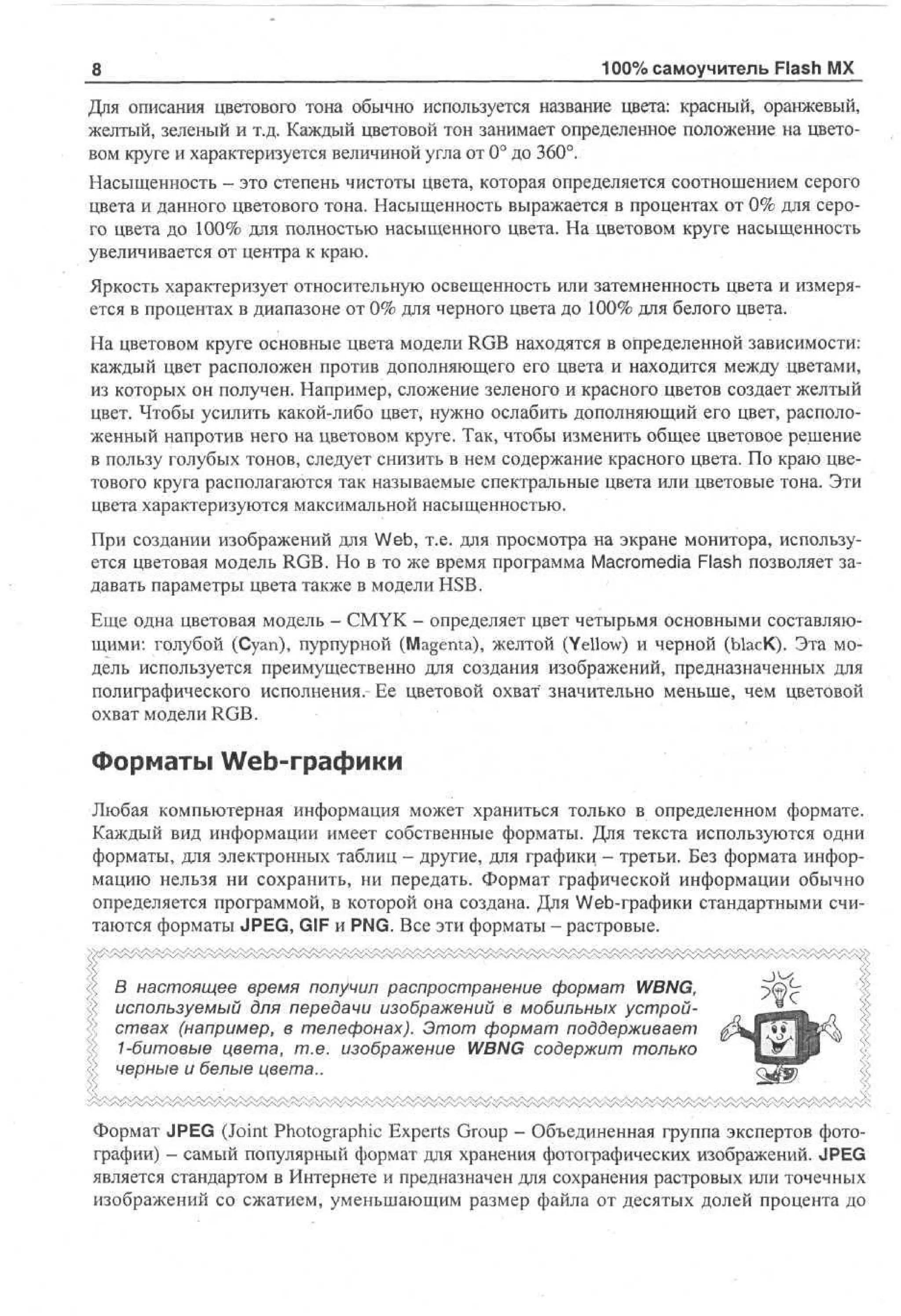 8

100% самоучитель Flash MX

Для описания цветового тона обычно используется название цвета: красный, оранжевый,
желтый, зеленый и т.д. Каждый цветовой тон занимает определенное положение на цветовом круге и характеризуется величиной угла от 0° до 360°.
Насыщенность — это степень чистоты цвета, которая определяется соотношением серого
цвета и данного цветового тона. Насыщенность выражается в процентах от 0% для серого цвета до 100% для полностью насыщенного цвета. На цветовом круге насыщенность
увеличивается от центра к краю.
Яркость характеризует относительную освещенность или затемненность цвета и измеряется в процентах в диапазоне от 0% для черного цвета до 100% для белого цвета.
На цветовом круге основные цвета модели RGB находятся в определенной зависимости:
каждый цвет расположен против дополняющего его цвета и находится между цветами,
из которых он получен. Например, сложение зеленого и красного цветов создает желтый
цвет. Чтобы усилить какой-либо цвет, нужно ослабить дополняющий его цвет, расположенный напротив него на цветовом круге. Так, чтобы изменить общее цветовое решение
в пользу голубых тонов, следует снизить в нем содержание красного цвета. По краю цветового круга располагаются так называемые спектральные цвета или цветовые тона. Эти
цвета характеризуются максимальной насыщенностью.
При создании изображений для Web, т.е. для просмотра на экране монитора, используется цветовая модель RGB. Но в то же время программа Macromedia Flash позволяет задавать параметры цвета также в модели HSB.
Еще одна цветовая модель - CMYK - определяет цвет четырьмя основными составляющими: голубой (Cyan), пурпурной (Magenta), желтой (Yellow) и черной (ЫасК). Эта модель используется преимущественно для создания изображений, предназначенных для
полиграфического исполнения. Ее цветовой охват" значительно меньше, чем цветовой
охват модели RGB.

Форматы Web-графики
Любая компьютерная информация может храниться только в определенном формате.
Каждый вид информации имеет собственные форматы. Для текста используются одни
форматы, для электронных таблиц - другие, для графики - третьи. Без формата информацию нельзя ни сохранить, ни передать. Формат графической информации обычно
определяется программой, в которой она создана. Для Web-графики стандартными считаются форматы JPEG, GIF и PNG. Все эти форматы - растровые.
|; В настоящее время получил распространение формат WBNG,
используемый для передачи изображений в мобильных устройствах (например, в телефонах). Этот формат поддерживает
1-битовые цвета, т.е. изображение WBNG содержит только
черные и белые цвета..
Формат JPEG (Joint Photographic Experts Group - Объединенная группа экспертов фотографии) - самый популярный формат для хранения фотографических изображений. JPEG
является стандартом в Интернете и предназначен для сохранения растровых или точечных
изображений со сжатием, уменьшающим размер файла от десятых долей процента до

 
