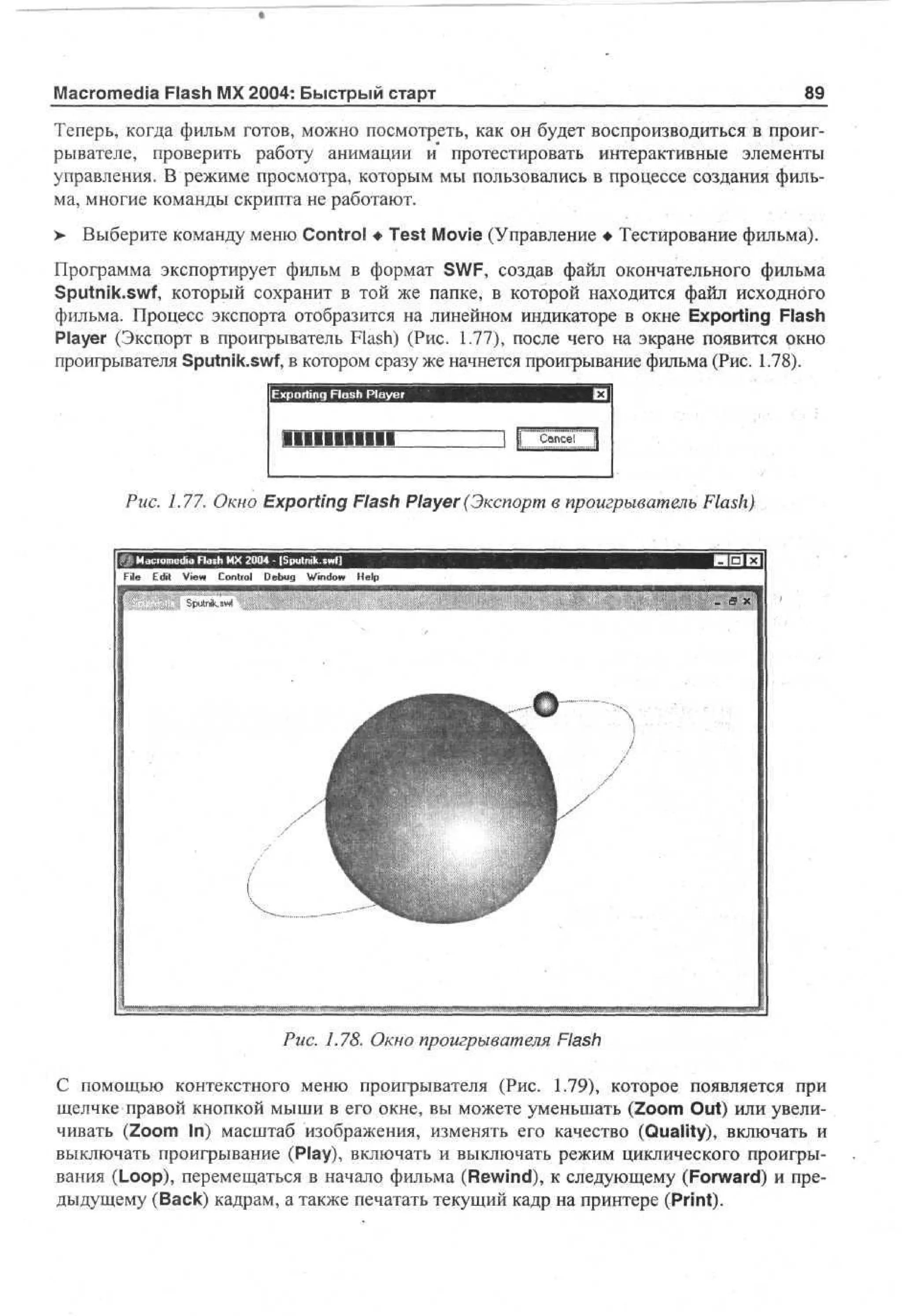 Macromedia Flash MX 2004: Быстрый старт

89

Теперь, когда фильм готов, можно посмотреть, как он будет воспроизводиться в проигрывателе, проверить работу анимации и протестировать интерактивные элементы
управления. В режиме просмотра, которым мы пользовались в процессе создания фильма, многие команды скрипта не работают.
> Выберите команду меню Control • Test Movie (Управление • Тестирование фильма).
Программа экспортирует фильм в формат SWF, создав файл окончательного фильма
Sputnik.swf, который сохранит в той же папке, в которой находится файл исходного
фильма. Процесс экспорта отобразится на линейном индикаторе в окне Exporting Flash
Player (Экспорт в проигрыватель Flash) (Рис. 1.77), после чего на экране появится окно
проигрывателя Sputnik.swf, в котором сразу же начнется проигрывание фильма (Рис. 1.78).
Exporting Flash Player

IIIIIIBIIII

Cne
acl

Рис. 1.77. Окно Exporting Flash Player (Экспорт в проигрыватель Flash)

File E i V w C nr l Dbg Wd w H p
dt e o to e u n o e
i
i
l
-

Sputnik, swl

В X

Рис. 1.78. Окно проигрывателя Flash
С помощью контекстного меню проигрывателя (Рис. 1.79), которое появляется при
щелчке правой кнопкой мыши в его окне, вы можете уменьшать (Zoom Out) или увеличивать (Zoom In) масштаб изображения, изменять его качество (Quality), включать и
выключать проигрывание (Play), включать и выключать режим циклического проигрывания (Loop), перемещаться в начало фильма (Rewind), к следующему (Forward) и предыдущему (Back) кадрам, а также печатать текущий кадр на принтере (Print).

 