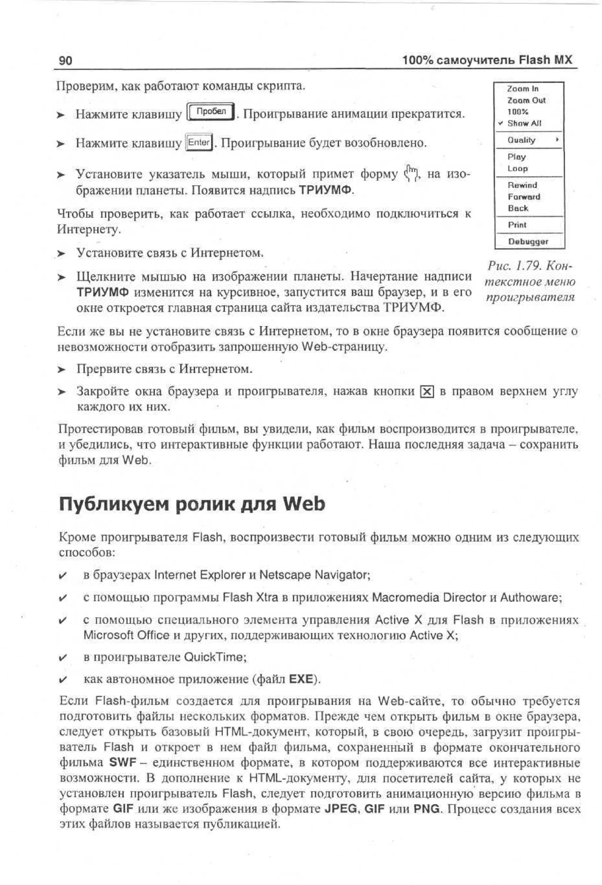 100% самоучитель Flash MX

90
Проверим, как работают команды скрипта.
>

Нажмите клавишу |[ пробел | Проигрывание анимации прекратится.
1ТИТСЯ.

>

Нажмите клавишу pnterj. Проигрывание будет возобновлено.

>

Установите указатель мыши, который примет форму
бражении планеты. Появится надпись ТРИУМФ.

на изо-

иться
Чтобы проверить, как работает ссылка, необходимо подключиться к
Интернету.
>

Установите связь с Интернетом.

Zoom In
Zoom Out
100%
* Show All
Quality •
Play
Loop
Rewind
Forward
Back
Print
Debugger

Рис. 1.79. КонЩелкните мышью на изображении планеты. Начертание надписи т е к с т н о е м е и ю
ТРИУМФ изменится на курсивное, запустится ваш браузер, и в его проигрывателя
окне откроется главная страница сайта издательства ТРИУМФ.
Если же вы не установите связь с Интернетом, то в окне браузера появится сообщение о
невозможности отобразить запрошенную Web-страницу.
>

> Прервите связь с Интернетом.
•
>

Закройте окна браузера и проигрывателя, нажав кнопки х в правом верхнем углу
каждого их них.

Протестировав готовый фильм, вы увидели, как фильм воспроизводится в проигрывателе,
и убедились, что интерактивные функции работают. Наша последняя задача - сохранить
фильм для Web.

Публикуем ролик для Web
Кроме проигрывателя Flash, воспроизвести готовый фильм можно одним из следующих
способов:
•

в браузерах Internet Explorer и Netscape Navigator;

•

с помощью программы Flash Xtra в приложениях Macromedia Director и Authoware;

•

с помощью специального элемента управления Active X для Flash в приложениях
Microsoft Office и других, поддерживающих технологию Active X;

•

в проигрывателе QuickTime;

•

как автономное приложение (файл ЕХЕ).

Если Flash-фильм создается для проигрывания на Web-сайте, то обычно требуется
подготовить файлы нескольких форматов. Прежде чем открыть фильм в окне браузера,
следует открыть базовый HTML-документ, который, в свою очередь, загрузит проигрыватель Flash и откроет в нем файл фильма, сохраненный в формате окончательного
фильма SWF - единственном формате, в котором поддерживаются все интерактивные
возможности. В дополнение к HTML-документу, для посетителей сайта, у которых не
установлен проигрыватель Flash, следует подготовить анимационную версию фильма в
формате GIF или же изображения в формате JPEG, GIF или PNG. Процесс создания всех
этих файлов называется публикацией.

 