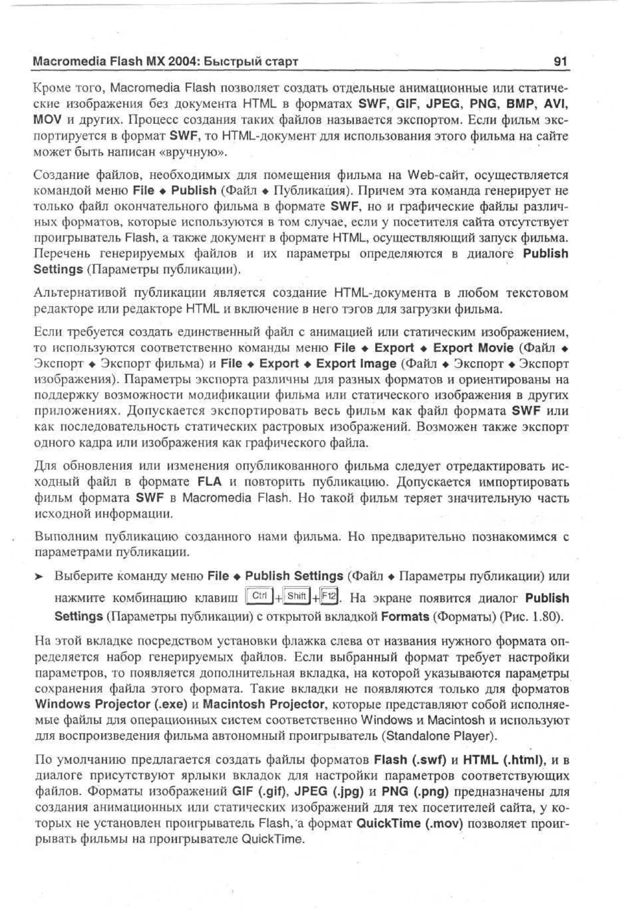 Macromedia Flash MX 2004: Быстрый старт

91

Кроме того, Macromedia Flash позволяет создать отдельные анимационные или статические изображения без документа HTML в форматах SWF, GIF, JPEG, PNG, BMP, AVI,
MOV и других. Процесс создания таких файлов называется экспортом. Если фильм экспортируется в формат SWF, то HTML-документ для использования этого фильма на сайте
может быть написан «вручную».
Создание файлов, необходимых для помещения фильма на Web-сайт, осуществляется
командой меню File • Publish (Файл • Публикация). Причем эта команда генерирует не
только файл окончательного фильма в формате SWF, но и графические файлы различных форматов, которые используются в том случае, если у посетителя сайта отсутствует
проигрыватель Flash, а также документ в формате HTML, осуществляющий запуск фильма.
Перечень генерируемых файлов и их параметры определяются в диалоге Publish
Settings (Параметры публикации).
Альтернативой публикации является создание HTML-документа в любом текстовом
редакторе или редакторе HTML и включение в него тэгов для загрузки фильма.
Если требуется создать единственный файл с анимацией или статическим изображением,
то используются соответственно команды меню File • Export • Export Movie (Файл •
Экспорт • Экспорт фильма) и File • Export • Export Image (Файл • Экспорт • Экспорт
изображения). Параметры экспорта различны для разных форматов и ориентированы на
поддержку возможности модификации фильма или статического изображения в других
приложениях. Допускается экспортировать весь фильм как файл формата SWF или
как последовательность статических растровых изображений. Возможен также экспорт
одного кадра или изображения как графического файла.
Для обновления или изменения опубликованного фильма следует отредактировать исходный файл в формате FLA и повторить публикацию. Допускается импортировать
фильм формата SWF в Macromedia Flash. Но такой фильм теряет значительную часть
исходной информации.
Выполним публикацию созданного нами фильма. Но предварительно познакомимся с
параметрами публикации.
>

Выберите команду меню File • Publish Settings (Файл • Параметры публикации) или
нажмите комбинацию клавиш I c t r l l+!Shiftl+|}F12l. На экране появится диалог Publish
Settings (Параметры публикации) с открытой вкладкой Formats (Форматы) (Рис. 1.80).

На этой вкладке посредством установки флажка слева от названия нужного формата определяется набор генерируемых файлов. Если выбранный формат требует настройки
параметров, то появляется дополнительная вкладка, на которой указываются параметры
сохранения файла этого формата. Такие вкладки не появляются только для форматов
Windows Projector (.exe) и Macintosh Projector, которые представляют собой исполняемые файлы для операционных систем соответственно Windows и Macintosh и используют
для воспроизведения фильма автономный проигрыватель (Standalone Player).
По умолчанию предлагается создать файлы форматов Flash (.swf) и HTML (.html), и в
диалоге присутствуют ярлыки вкладок для настройки параметров соответствующих
файлов. Форматы изображений GIF (.gif), JPEG (.jpg) и PNG (.png) предназначены для
создания анимационных или статических изображений для тех посетителей сайта, у которых не установлен проигрыватель Flash, а формат QuickTime (.mov) позволяет проигрывать фильмы на проигрывателе QuickTime.

 