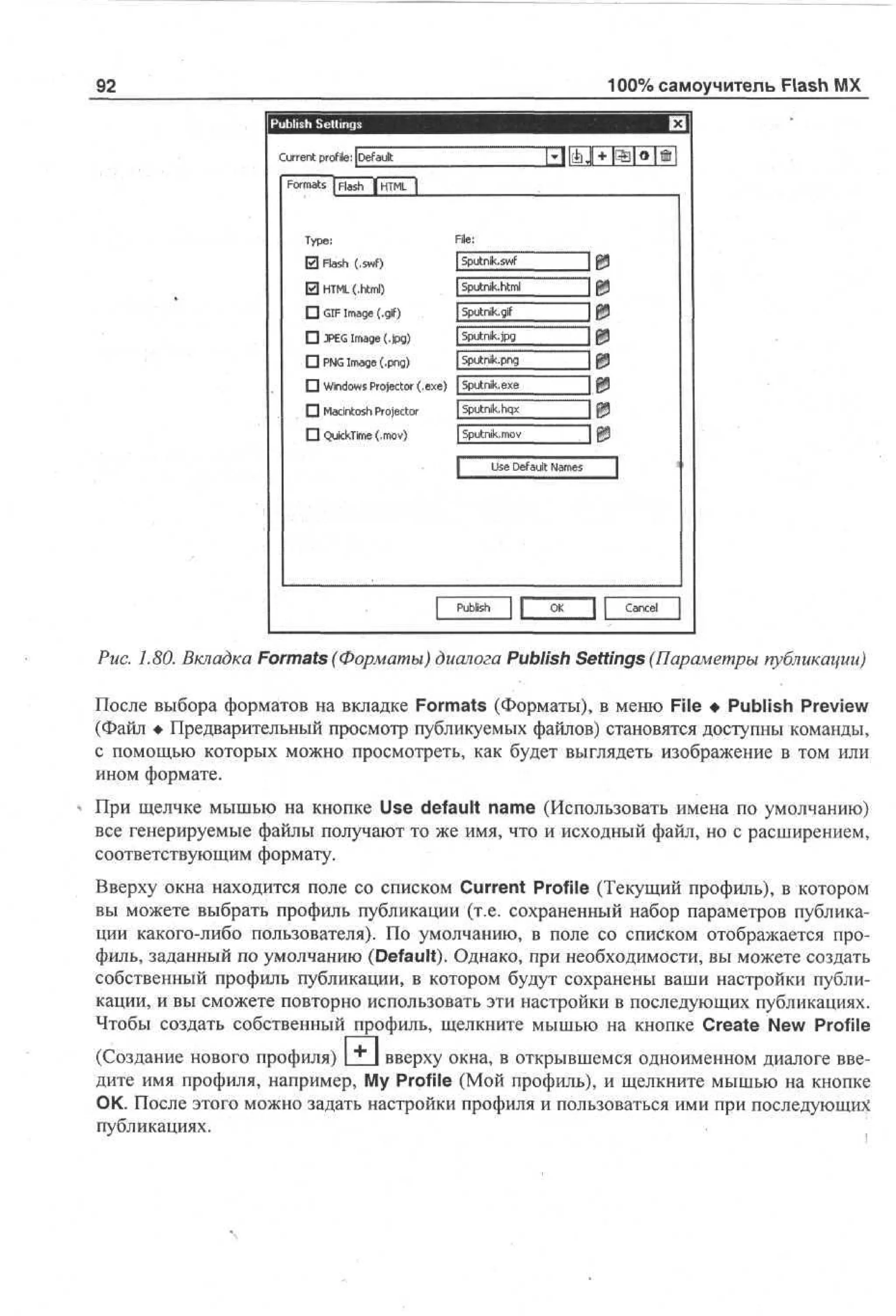 100% самоучитель Flash MX

92

C re t profile: [ ea l
ur n
D f ut
F r as | F s | T L j
om t l h HM
a
Tp :
ye
El F s (.swf)
l h
a
El HM (.html)
TL
• G I a e (.gif)
I mg
F
• JE I a e (.jpg)
PG mg
• PG I a e (p g
N mg , n )

t i p J + pB|e|©|

File:
[Sputnik, swf

] P

| Sputmk.html

] P

| Sputnik, gif

] P

| Sputnik, jpg

] P

fsputnik.png

] P

• Windows Projector (.еже) | Sputnik, exe
• Macintosh Projector

|Sputnik.hqx

• QuickTime (.mov)

| Sputnik, mov
Use Default Names

P bh
us
i
l

I P

~ш
IP
HI

Cne
acl

Puc. 1.80. Вкладка Formats (Форматы) диалога Publish Settings (Параметры публикации)
После выбора форматов на вкладке Formats (Форматы), в меню File • Publish Preview
(Файл • Предварительный просмотр публикуемых файлов) становятся доступны команды,
с помощью которых можно просмотреть, как будет выглядеть изображение в том или
ином формате.
При щелчке мышью на кнопке Use default name (Использовать имена по умолчанию)
все генерируемые файлы получают то же имя, что и исходный файл, но с расширением,
соответствующим формату.
Вверху окна находится поле со списком Current Profile (Текущий профиль), в котором
вы можете выбрать профиль публикации (т.е. сохраненный набор параметров публикации какого-либо пользователя). По умолчанию, в поле со списком отображается профиль, заданный по умолчанию (Default). Однако, при необходимости, вы можете создать
собственный профиль публикации, в котором будут сохранены ваши настройки публикации, и вы сможете повторно использовать эти настройки в последующих публикациях.
Чтобы создать собственный профиль, щелкните мышью на кнопке Create New Profile
(Создание нового профиля)

±1

вверху окна, в открывшемся одноименном диалоге введите имя профиля, например, My Profile (Мой профиль), и щелкните мышью на кнопке
ОК. После этого можно задать настройки профиля и пользоваться ими при последующих
публикациях.

 