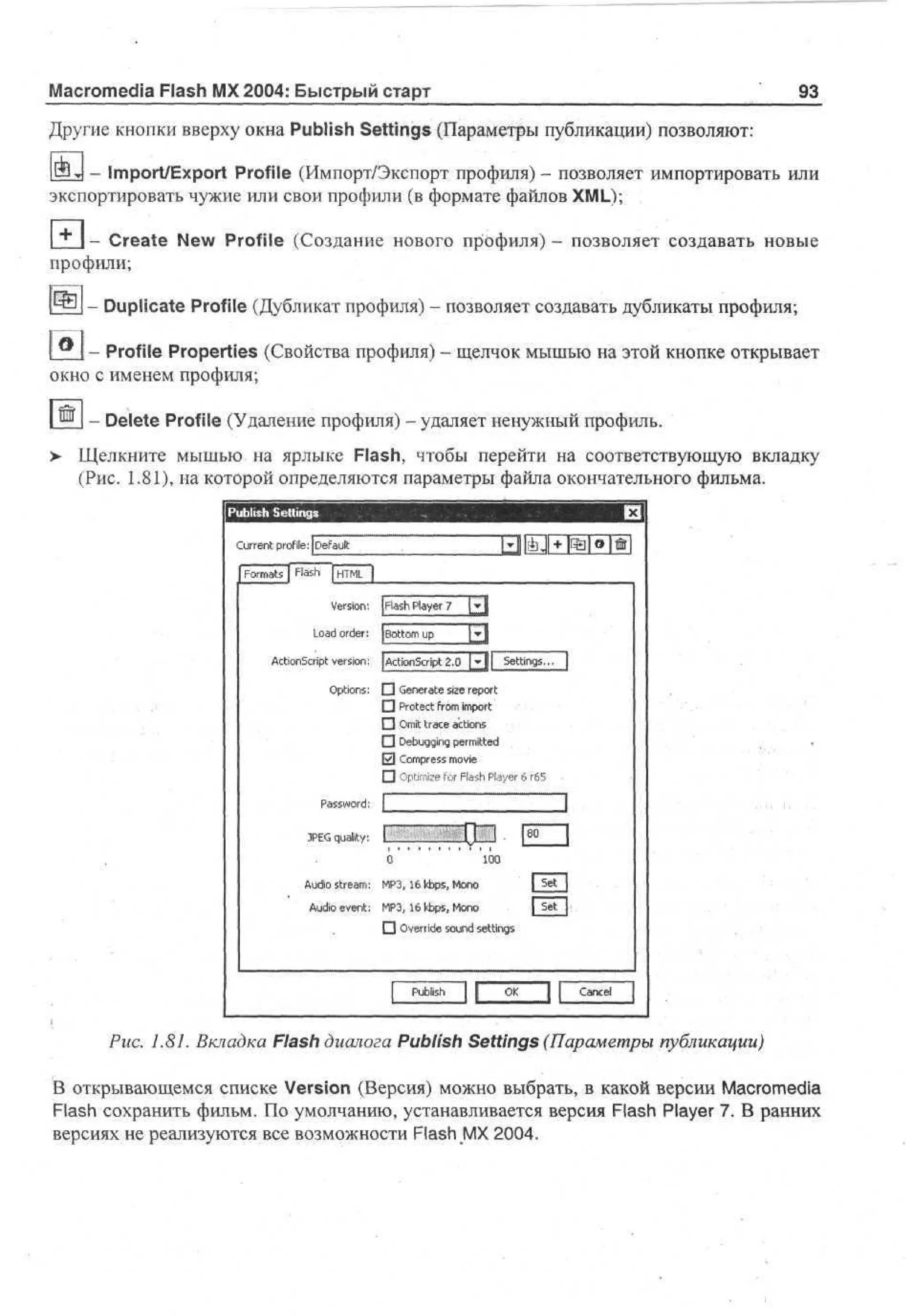 Macromedia Flash MX 2004: Быстрый старт

93

Другие кнопки вверху окна Publish Settings (Параметры публикации) позволяют:
- Import/Export Profile (Импорт/Экспорт профиля) - позволяет импортировать или
экспортировать чужие или свои профили (в формате файлов XML);
"** 1 - Create New Profile (Создание нового профиля) - позволяет создавать новые
профили;
- Duplicate Profile (Дубликат профиля) - позволяет создавать дубликаты профиля;
- Profile Properties (Свойства профиля) - щелчок мышью на этой кнопке открывает
окно с именем профиля;
- Delete Profile (Удаление профиля) - удаляет ненужный профиль.
> Щелкните мышью на ярлыке Flash, чтобы перейти на соответствующую вкладку
(Рис. 1.81), на которой определяются параметры файла окончательного фильма.
P bi h S ti g
u ls etn s
C re t profile: I D f ut
ur n
ea l
F r as | F s j HM |
om t l h T L
a
V r i n [ l s P y r 7 [£J
eso : pa h l e
a
L a order: j B t m u
od
oo p
|»|
A t n ci t version: ( ci n ci t 2.0 I».l|| Settings... |
ci S r
o p
A to S rp
O to s П Generate size report
pi n :
П
П
П
0
П

P sw r :
as od

Protect from import
"
Omit trace actions
Debuqqinq permitted
Compress movie
Optimize for Flash Player 6 r65

I

1

П 1 (0 j
8
JE quality: 1
PG
0
10
0
A d sr a : M 3 6tops,Mn
u o te m P ,
i
1
oo
|5 tJ
_ e_
A d event: M 3 1 k p , Mn
uo
i
P, 6 b s oo
IjrtJ
• O er e s u d settings
v ri o n
d
P bh
ul
s
i

Cne
acl

Puc. 1.81. Вкладка Flash диалога Publish Settings (Параметры публикации)
В открывающемся списке Version (Версия) можно выбрать, в какой версии Macromedia
Flash сохранить фильм. По умолчанию, устанавливается версия Flash Player 7. В ранних
версиях не реализуются все возможности Flash MX 2004.

 