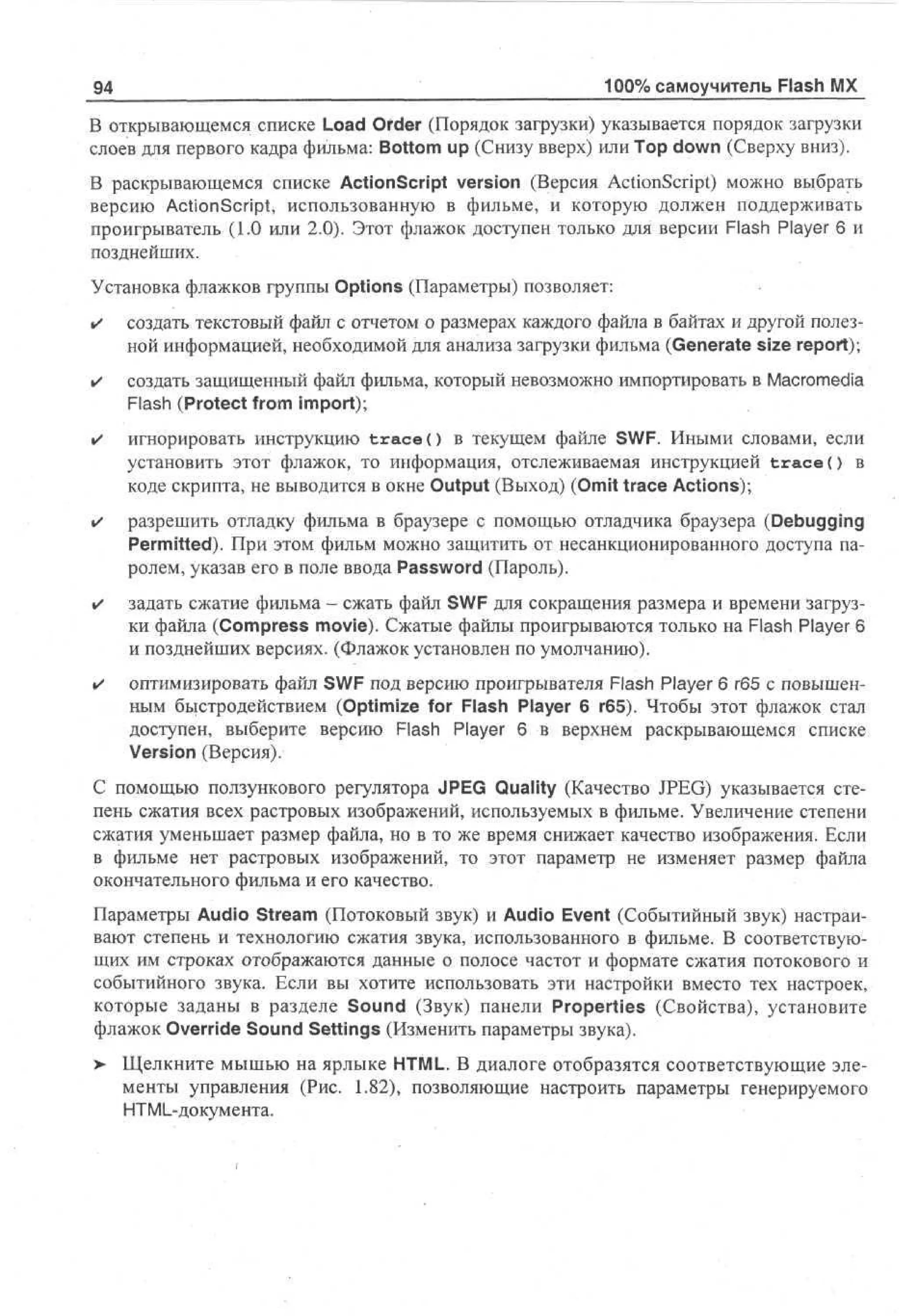 94

100% самоучитель Flash MX

В открывающемся списке Load Order (Порядок загрузки) указывается порядок загрузки
слоев для первого кадра фильма: Bottom up (Снизу вверх) или Top down (Сверху вниз).
В раскрывающемся списке ActionScript version (Версия ActionScript) можно выбрать
версию ActionScript, использованную в фильме, и которую должен поддерживать
проигрыватель (1.0 или 2.0). Этот флажок доступен только для версии Flash Player 6 и
позднейших.
Установка флажков группы Options (Параметры) позволяет:
•

создать текстовый файл с отчетом о размерах каждого файла в байтах и другой полезной информацией, необходимой для анализа загрузки фильма (Generate size report);

•

создать защищенный файл фильма, который невозможно импортировать в Macromedia
Flash (Protect from import);

•

игнорировать инструкцию t r a c e () в текущем файле SWF. Иными словами, если
установить этот флажок, то информация, отслеживаемая инструкцией t r a c e () в
коде скрипта, не выводится в окне Output (Выход) (Omit trace Actions);

•

разрешить отладку фильма в браузере с помощью отладчика браузера (Debugging
Permitted). При этом фильм можно защитить от несанкционированного доступа паролем, указав его в поле ввода Password (Пароль).

•

задать сжатие фильма - сжать файл SWF для сокращения размера и времени загрузки файла (Compress movie). Сжатые файлы проигрываются только на Flash Player 6
и позднейших версиях. (Флажок установлен по умолчанию).

•

оптимизировать файл SWF под версию проигрывателя Flash Player 6 г65 с повышенным быстродействием (Optimize for Flash Player 6 r65). Чтобы этот флажок стал
доступен, выберите версию Flash Player 6 в верхнем раскрывающемся списке
Version (Версия).

С помощью ползункового регулятора JPEG Quality (Качество JPEG) указывается степень сжатия всех растровых изображений, используемых в фильме. Увеличение степени
сжатия уменьшает размер файла, но в то же время снижает качество изображения. Если
в фильме нет растровых изображений, то этот параметр не изменяет размер файла
окончательного фильма и его качество.
Параметры Audio Stream (Потоковый звук) и Audio Event (Событийный звук) настраивают степень и технологию сжатия звука, использованного в фильме. В соответствующих им строках отображаются данные о полосе частот и формате сжатия потокового и
событийного звука. Если вы хотите использовать эти настройки вместо тех настроек,
которые заданы в разделе Sound (Звук) панели Properties (Свойства), установите
флажок Override Sound Settings (Изменить параметры звука).
> Щелкните мышью на ярлыке HTML. В диалоге отобразятся соответствующие элементы управления (Рис. 1.82), позволяющие настроить параметры генерируемого
HTML-документа.

 