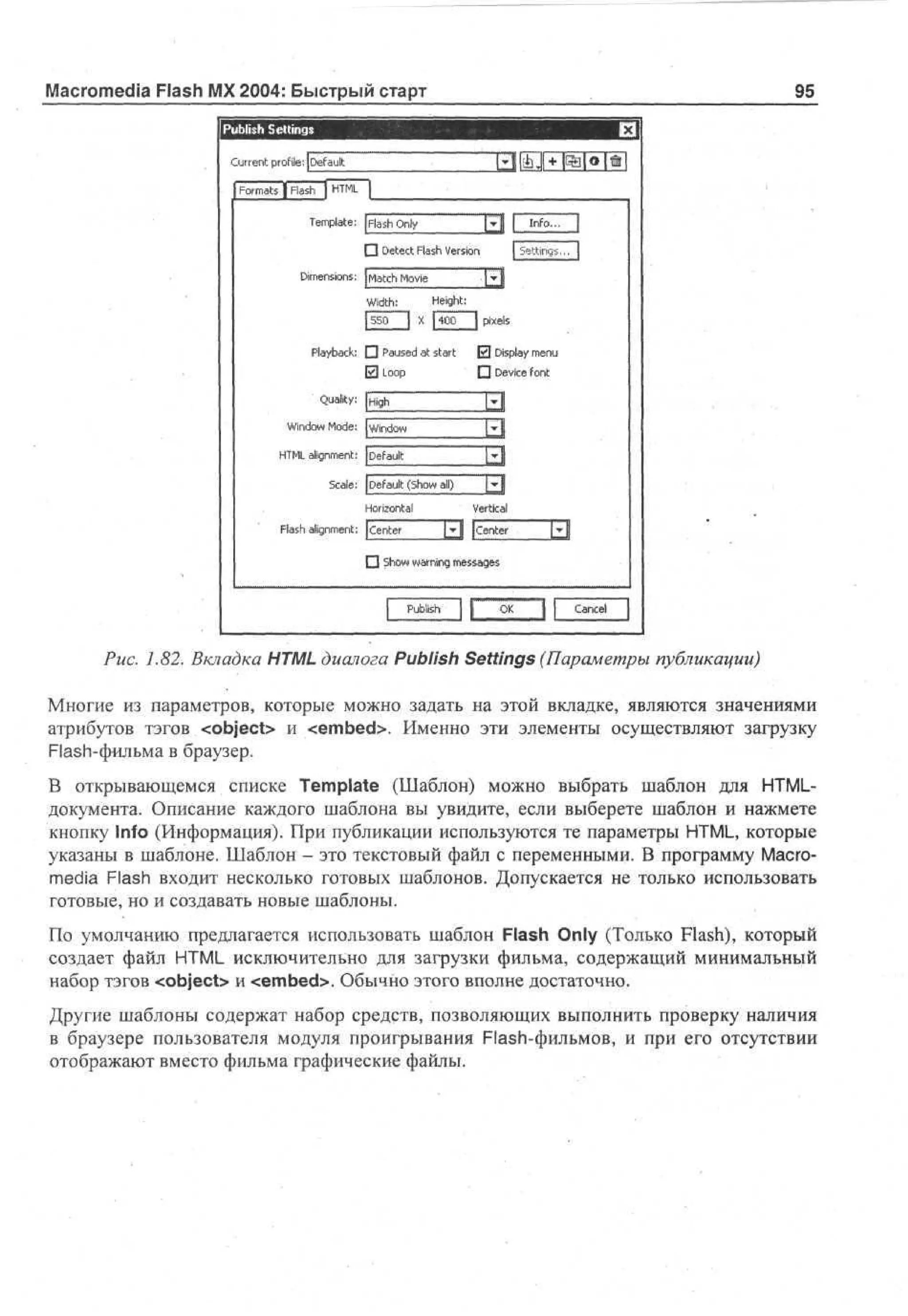 Macromedia Flash MX 2004: Быстрый старт

95

P bi h S ti g
u ls etn s
C re t profile: ( ea l
ur n
D f ut
F r as | F s | HM
om t
l h T]L
a
T m l t : F s Oy
e p e ah n
a l
EJ
l
3 D t c F s V ro
ee t l h es n
a
i

f

I n f a

"

1

| Settings..7|

D e s n: M t h M v
m no s a oe
i i
c
i
J z l
Wdh
i t : H i h:
eg t
5 0 | X J 0 J pixels
5
40
P y a k Ц Paused at start 0 Display menu
l b c:
a
ElLoop

•

Quality:
Wd w M d :Window
no o e
i
High

I E !
1 3

HM ag m n: Default
T L ln et
i
Sa :
cl
e

Device font

1 3

Default (Show all)
Horizontal

F s ag m n: Center
l h ln et
a i

LiJ
Vertical

j j j | Center

[£|

3 Show warning messages

P bh
ul
s
i

Cancel

Puc. 1.82. Вкладка HTML диалога Publish Settings (Параметры публикации)
Многие из параметров, которые можно задать на этой вкладке, являются значениями
атрибутов тэгов <object> и <embed>. Именно эти элементы осуществляют загрузку
Flash-фильма в браузер.
В открывающемся списке Template (Шаблон) можно выбрать шаблон для HTMLдокумента. Описание каждого шаблона вы увидите, если выберете шаблон и нажмете
кнопку Info (Информация). При публикации используются те параметры HTML, которые
указаны в шаблоне. Шаблон - это текстовый файл с переменными. В программу Macromedia Flash входит несколько готовых шаблонов. Допускается не только использовать
готовые, но и создавать новые шаблоны.
По умолчанию предлагается использовать шаблон Flash Only (Только Flash), который
создает файл HTML исключительно для загрузки фильма, содержащий минимальный
набор тэгов <object> и <embed>. Обычно этого вполне достаточно.
Другие шаблоны содержат набор средств, позволяющих выполнить проверку наличия
в браузере пользователя модуля проигрывания Flash-фильмов, и при его отсутствии
отображают вместо фильма графические файлы.

 