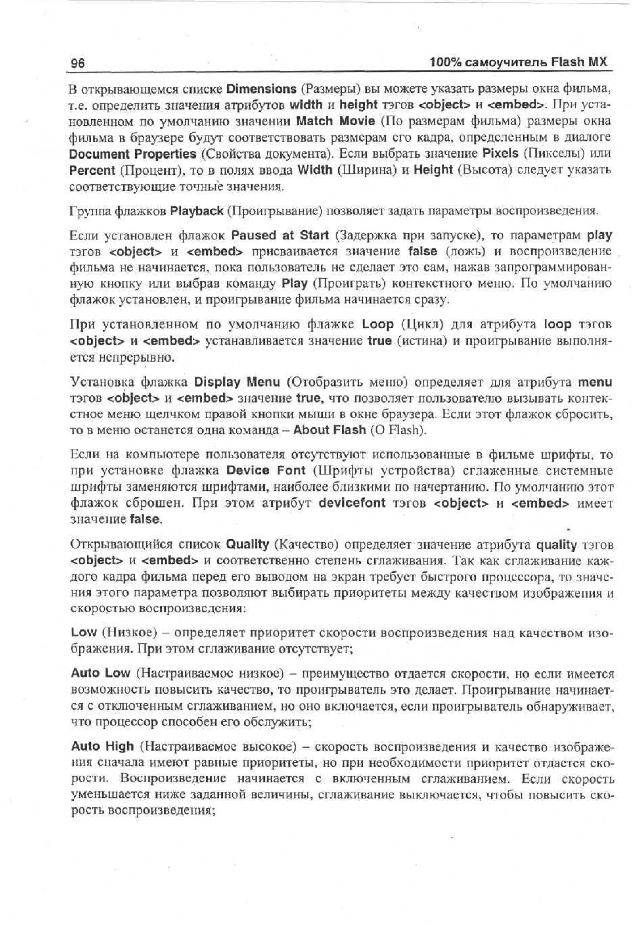 96

100% самоучитель Flash MX

В открывающемся списке Dimensions (Размеры) вы можете указать размеры окна фильма,
т.е. определить значения атрибутов width и height тэгов <object> и <embed>. При установленном по умолчанию значении Match Movie (По размерам фильма) размеры окна
фильма в браузере будут соответствовать размерам его кадра, определенным в диалоге
Document Properties (Свойства документа). Если выбрать значение Pixels (Пикселы) или
Percent (Процент), то в полях ввода Width (Ширина) и Height (Высота) следует указать
соответствующие точные значения.
Группа флажков Playback (Проигрывание) позволяет задать параметры воспроизведения.
Если установлен флажок Paused at Start (Задержка при запуске), то параметрам play
тэгов <object> и <embed> присваивается значение false (ложь) и воспроизведение
фильма не начинается, пока пользователь не сделает это сам, нажав запрограммированную кнопку или выбрав команду Play (Проиграть) контекстного меню. По умолчанию
флажок установлен, и проигрывание фильма начинается сразу.
При установленном по умолчанию флажке Loop (Цикл) для атрибута loop тэгов
<object> и <embed> устанавливается значение true (истина) и проигрывание выполняется непрерывно.
Установка флажка Display Menu (Отобразить меню) определяет для атрибута menu
тэгов <object> и <embed> значение true, что позволяет пользователю вызывать контекстное меню щелчком правой кнопки мыши в окне браузера. Если этот флажок сбросить,
то в меню останется одна команда - About Flash (О Flash).
Если на компьютере пользователя отсутствуют использованные в фильме шрифты, то
при установке флажка Device Font (Шрифты устройства) сглаженные системные
шрифты заменяются шрифтами, наиболее близкими по начертанию. По умолчанию этот
флажок сброшен. При этом атрибут devicefont тэгов <object> и <embed> имеет
значение false.
Открывающийся список Quality (Качество) определяет значение атрибута quality тэгов
<object> и <embed> и соответственно степень сглаживания. Так как сглаживание каждого кадра фильма перед его выводом на экран требует быстрого процессора, то значения этого параметра позволяют выбирать приоритеты между качеством изображения и
скоростью воспроизведения:
Low (Низкое) — определяет приоритет скорости воспроизведения над качеством изображения. При этом сглаживание отсутствует;
Auto Low (Настраиваемое низкое) - преимущество отдается скорости, но если имеется
возможность повысить качество, то проигрыватель это делает. Проигрывание начинается с отключенным сглаживанием, но оно включается, если проигрыватель обнаруживает,
что процессор способен его обслужить;
Auto High (Настраиваемое высокое) - скорость воспроизведения и качество изображения сначала имеют равные приоритеты, но при необходимости приоритет отдается скорости. Воспроизведение начинается с включенным сглаживанием. Если скорость
уменьшается ниже заданной величины, сглаживание выключается, чтобы повысить скорость воспроизведения;

 