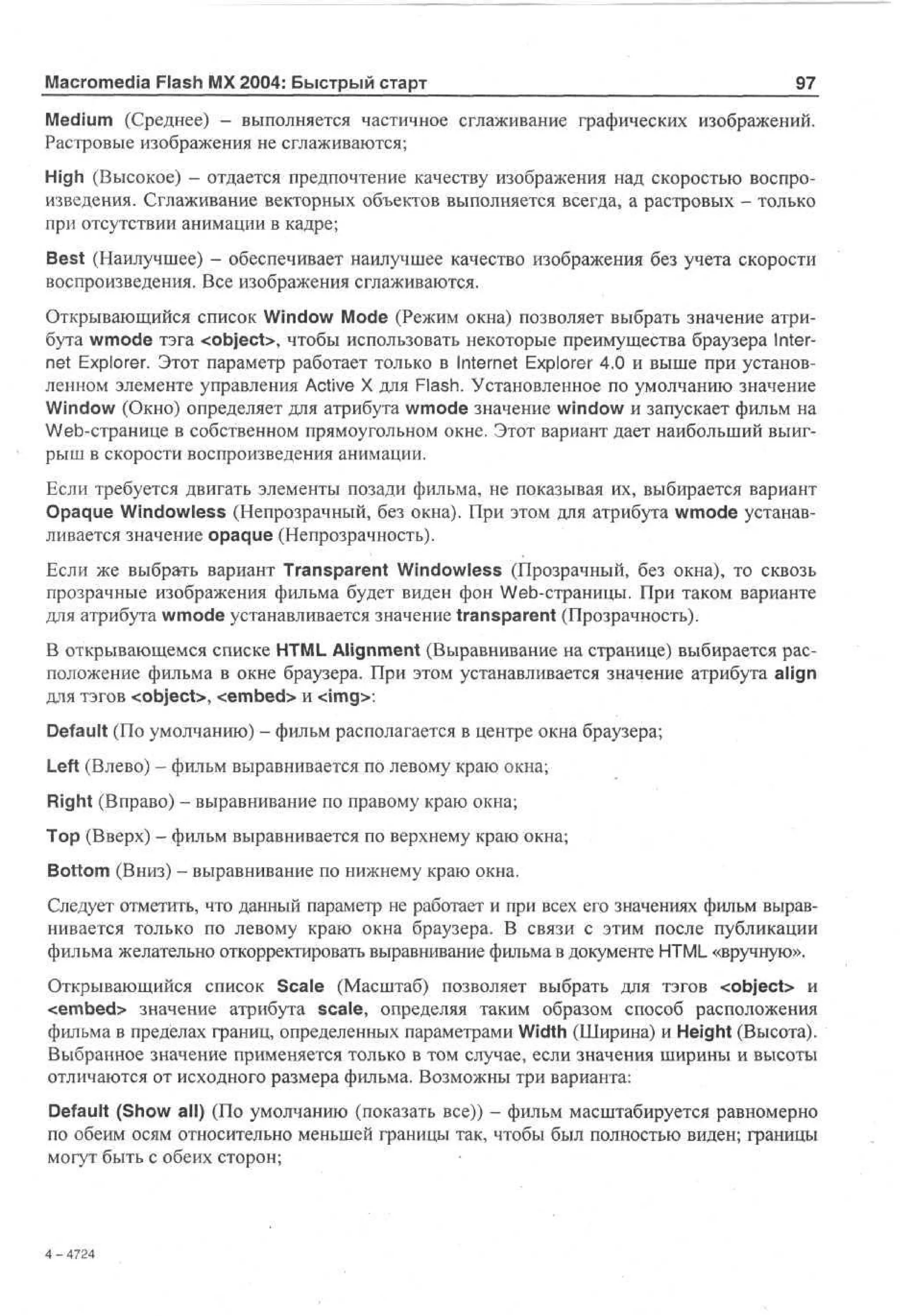 Macromedia Flash MX 2004: Быстрый старт

97

Medium (Среднее) - выполняется частичное сглаживание графических изображений.
Растровые изображения не сглаживаются;
High (Высокое) - отдается предпочтение качеству изображения над скоростью воспроизведения. Сглаживание векторных объектов выполняется всегда, а растровых - только
при отсутствии анимации в кадре;
Best (Наилучшее) - обеспечивает наилучшее качество изображения без учета скорости
воспроизведения. Все изображения сглаживаются.
Открывающийся список Window Mode (Режим окна) позволяет выбрать значение атрибута wmode тэга <object>, чтобы использовать некоторые преимущества браузера Internet Explorer. Этот параметр работает только в Internet Explorer 4.0 и выше при установленном элементе управления Active X для Flash. Установленное по умолчанию значение
Window (Окно) определяет для атрибута wmode значение window и запускает фильм на
Web-странице в собственном прямоугольном окне. Этот вариант дает наибольший выигрыш в скорости воспроизведения анимации.
Если требуется двигать элементы позади фильма, не показывая их, выбирается вариант
Opaque Windowless (Непрозрачный, без окна). При этом для атрибута wmode устанавливается значение opaque (Непрозрачность).
Если же выбрать вариант Transparent Windowless (Прозрачный, без окна), то сквозь
прозрачные изображения фильма будет виден фон Web-страницы. При таком варианте
для атрибута wmode устанавливается значение transparent (Прозрачность).
В открывающемся списке HTML Alignment (Выравнивание на странице) выбирается расположение фильма в окне браузера. При этом устанавливается значение атрибута align
для тэгов <object>, <embed> и <img>:
Default (По умолчанию) - фильм располагается в центре окна браузера;
Left (Влево) - фильм выравнивается по левому краю окна;
Right (Вправо) - выравнивание по правому краю окна;
Тор (Вверх) - фильм выравнивается по верхнему краю окна;
Bottom (Вниз) - выравнивание по нижнему краю окна.
Следует отметить, что данный параметр не работает и при всех его значениях фильм выравнивается только по левому краю окна браузера. В связи с этим после публикации
фильма желательно откорректировать выравнивание фильма в документе HTML «вручную».
Открывающийся список Scale (Масштаб) позволяет выбрать для тэгов <object> и
<embed> значение атрибута scale, определяя таким образом способ расположения
фильма в пределах границ, определенных параметрами Width (Ширина) и Height (Высота).
Выбранное значение применяется только в том случае, если значения ширины и высоты
отличаются от исходного размера фильма. Возможны три варианта:
Default (Show all) (По умолчанию (показать все)) - фильм масштабируется равномерно
по обеим осям относительно меньшей границы так, чтобы был полностью виден; границы
могут быть с обеих сторон;

4 - 42
74

 