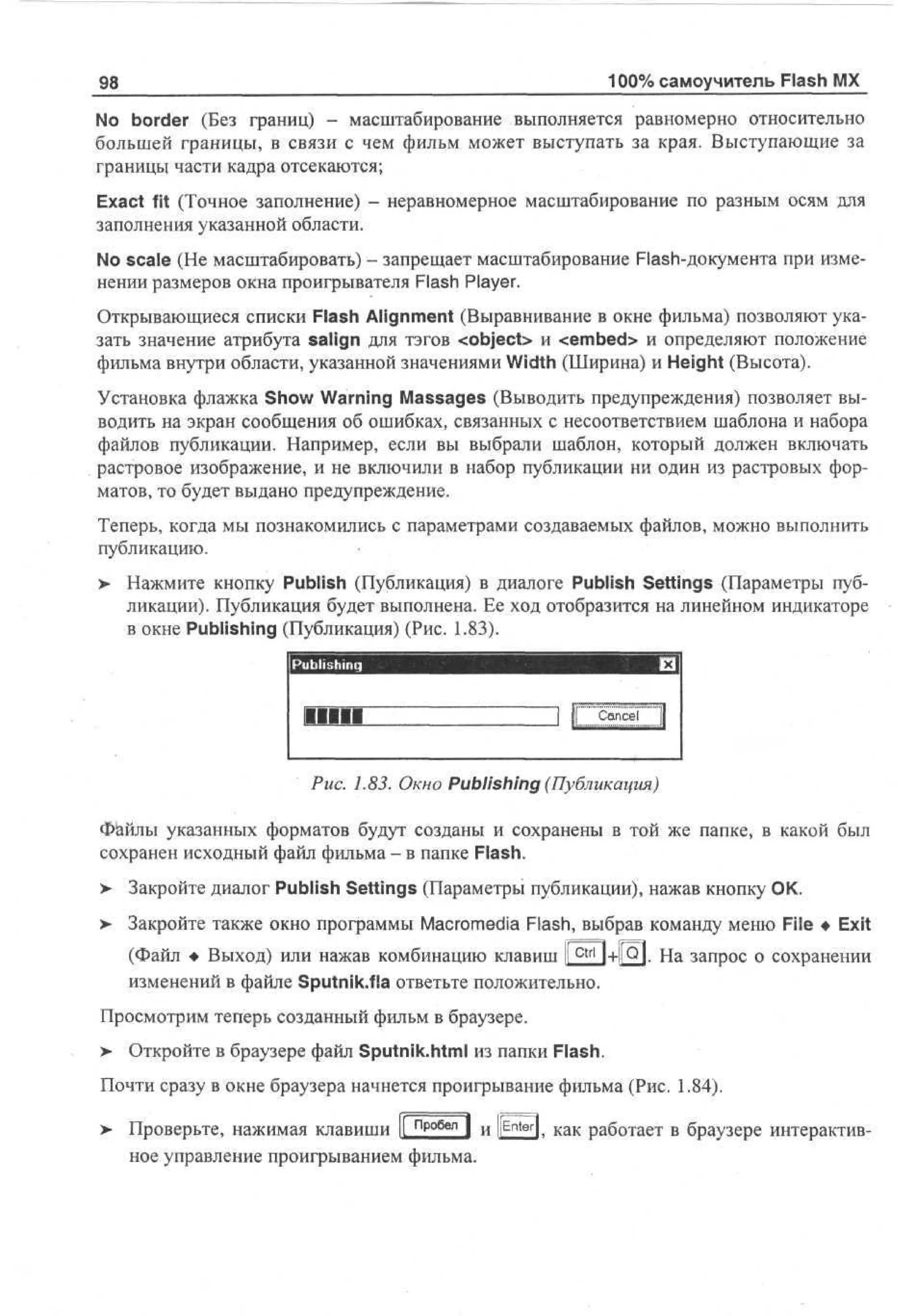 100% самоучитель Flash MX

98

No border (Без границ) - масштабирование выполняется равномерно относительно
большей границы, в связи с чем фильм может выступать за края. Выступающие за
границы части кадра отсекаются;
Exact fit (Точное заполнение)
заполнения указанной области.

неравномерное масштабирование по разным осям для

No scale (He масштабировать) - запрещает масштабирование Flash-документа при изменении размеров окна проигрывателя Flash Player.
Открывающиеся списки Flash Alignment (Выравнивание в окне фильма) позволяют указать значение атрибута salign для тэгов <object> и <embed> и определяют положение
фильма внутри области, указанной значениями Width (Ширина) и Height (Высота).
Установка флажка Show Warning Massages (Выводить предупреждения) позволяет выводить на экран сообщения об ошибках, связанных с несоответствием шаблона и набора
файлов публикации. Например, если вы выбрали шаблон, который должен включать
растровое изображение, и не включили в набор публикации ни один из растровых форматов, то будет выдано предупреждение.
Теперь, когда мы познакомились с параметрами создаваемых файлов, можно выполнить
публикацию.
>

Нажмите кнопку Publish (Публикация) в диалоге Publish Settings (Параметры публикации). Публикация будет выполнена. Ее ход отобразится на линейном индикаторе
в окне Publishing (Публикация) (Рис. 1.83).
Publishing
Mill

Cancel

Рис. 1.83. Окно Publishing (Публикация)
Файлы указанных форматов будут созданы и сохранены в той же папке, в какой был
сохранен исходный файл фильма - в папке Flash.
>

Закройте диалог Publish Settings (Параметры публикации), нажав кнопку ОК.

>

Закройте также окно программы Macromedia Flash, выбрав команду меню File • Exit
(Файл • Выход) или нажав комбинацию клавиш li^tr'1+I|Q|. На запрос о сохранении
изменений в файле Sputnik.fia ответьте положительно.

Просмотрим теперь созданный фильм в браузере.
>

Откройте в браузере файл Sputnik.html из папки Flash.

Почти сразу в окне браузера начнется проигрывание фильма (Рис. 1.84).
> Проверьте, нажимая клавиши |[ пробел | и ||Enter|t к а к работает в браузере интерактивное управление проигрыванием фильма.

 