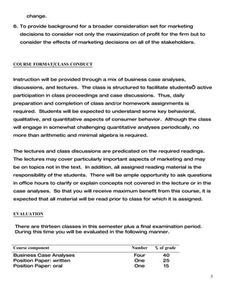change.

6. To provide background for a broader consideration set for marketing
  decisions to consider not only the maximization of profit for the firm but to
  consider the effects of marketing decisions on all of the stakeholders.



COURSE FORMAT/CLASS CONDUCT


Instruction will be provided through a mix of business case analyses,
discussions, and lectures. The class is structured to facilitate students’ active
participation in class proceedings and case discussions. Thus, daily
preparation and completion of class and/or homework assignments is
required. Students will be expected to understand some key behavioral,
qualitative, and quantitative aspects of consumer behavior. Although the class
will engage in somewhat challenging quantitative analyses periodically, no
more than arithmetic and minimal algebra is required.


The lectures and class discussions are predicated on the required readings.
The lectures may cover particularly important aspects of marketing and may
be on topics not in the text. In addition, all assigned reading material is the
responsibility of the students. There will be ample opportunity to ask questions
in office hours to clarify or explain concepts not covered in the lecture or in the
case analyses. So that you will receive maximum benefit from this course, it is
expected that all material will be read prior to class for which it is assigned.


EVALUATION

There are thirteen classes in this semester plus a final examination period.
During this time you will be evaluated in the following manner.


Course component                                  Number   % of grade
Business Case Analyses                            Four         40
Position Paper: written                           One          25
Position Paper: oral                              One          15

                                                                                   3
 
