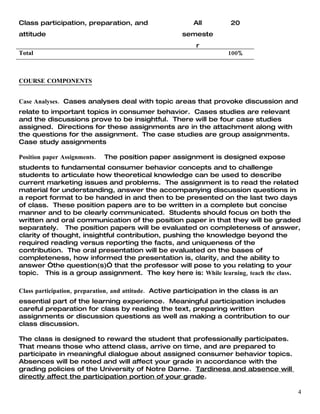 Class participation, preparation, and                     All          20
attitude                                              semeste
                                                           r
Total                                                                 100%



COURSE COMPONENTS


Case Analyses. Cases analyses deal with topic areas that provoke discussion and
relate to important topics in consumer behavior. Cases studies are relevant
and the discussions prove to be insightful. There will be four case studies
assigned. Directions for these assignments are in the attachment along with
the questions for the assignment. The case studies are group assignments.
Case study assignments

Position paper Assignments.   The position paper assignment is designed expose
students to fundamental consumer behavior concepts and to challenge
students to articulate how theoretical knowledge can be used to describe
current marketing issues and problems. The assignment is to read the related
material for understanding, answer the accompanying discussion questions in
a report format to be handed in and then to be presented on the last two days
of class. These position papers are to be written in a complete but concise
manner and to be clearly communicated. Students should focus on both the
written and oral communication of the position paper in that they will be graded
separately. The position papers will be evaluated on completeness of answer,
clarity of thought, insightful contribution, pushing the knowledge beyond the
required reading versus reporting the facts, and uniqueness of the
contribution. The oral presentation will be evaluated on the bases of
completeness, how informed the presentation is, clarity, and the ability to
answer “the question(s)” that the professor will pose to you relating to your
topic. This is a group assignment. The key here is: While learning, teach the class.

Class participation, preparation, and attitude. Active participation in the class is an
essential part of the learning experience. Meaningful participation includes
careful preparation for class by reading the text, preparing written
assignments or discussion questions as well as making a contribution to our
class discussion.

The class is designed to reward the student that professionally participates.
That means those who attend class, arrive on time, and are prepared to
participate in meaningful dialogue about assigned consumer behavior topics.
Absences will be noted and will affect your grade in accordance with the
grading policies of the University of Notre Dame. Tardiness and absence will
directly affect the participation portion of your grade.

                                                                                          4
 
